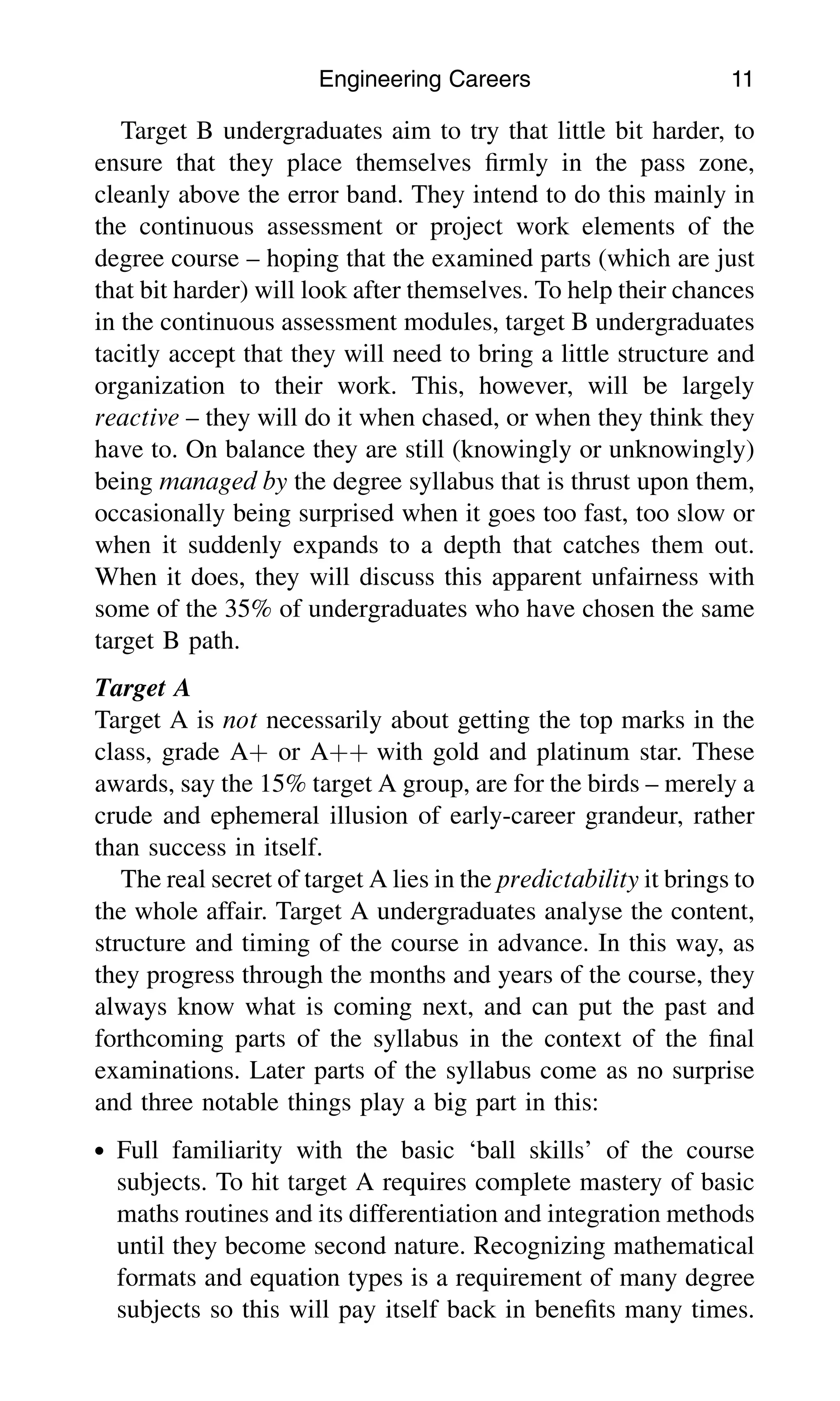 Target B undergraduates aim to try that little bit harder, to
ensure that they place themselves ﬁrmly in the pass zone,
cleanly above the error band. They intend to do this mainly in
the continuous assessment or project work elements of the
degree course – hoping that the examined parts (which are just
that bit harder) will look after themselves. To help their chances
in the continuous assessment modules, target B undergraduates
tacitly accept that they will need to bring a little structure and
organization to their work. This, however, will be largely
reactive – they will do it when chased, or when they think they
have to. On balance they are still (knowingly or unknowingly)
being managed by the degree syllabus that is thrust upon them,
occasionally being surprised when it goes too fast, too slow or
when it suddenly expands to a depth that catches them out.
When it does, they will discuss this apparent unfairness with
some of the 35% of undergraduates who have chosen the same
target B path.
Target A
Target A is not necessarily about getting the top marks in the
class, grade Aþ or Aþþ with gold and platinum star. These
awards, say the 15% target A group, are for the birds – merely a
crude and ephemeral illusion of early-career grandeur, rather
than success in itself.
The real secret of target A lies in the predictability it brings to
the whole affair. Target A undergraduates analyse the content,
structure and timing of the course in advance. In this way, as
they progress through the months and years of the course, they
always know what is coming next, and can put the past and
forthcoming parts of the syllabus in the context of the ﬁnal
examinations. Later parts of the syllabus come as no surprise
and three notable things play a big part in this:
. Full familiarity with the basic ‘ball skills’ of the course
subjects. To hit target A requires complete mastery of basic
maths routines and its differentiation and integration methods
until they become second nature. Recognizing mathematical
formats and equation types is a requirement of many degree
subjects so this will pay itself back in beneﬁts many times.
Engineering Careers 11
 
