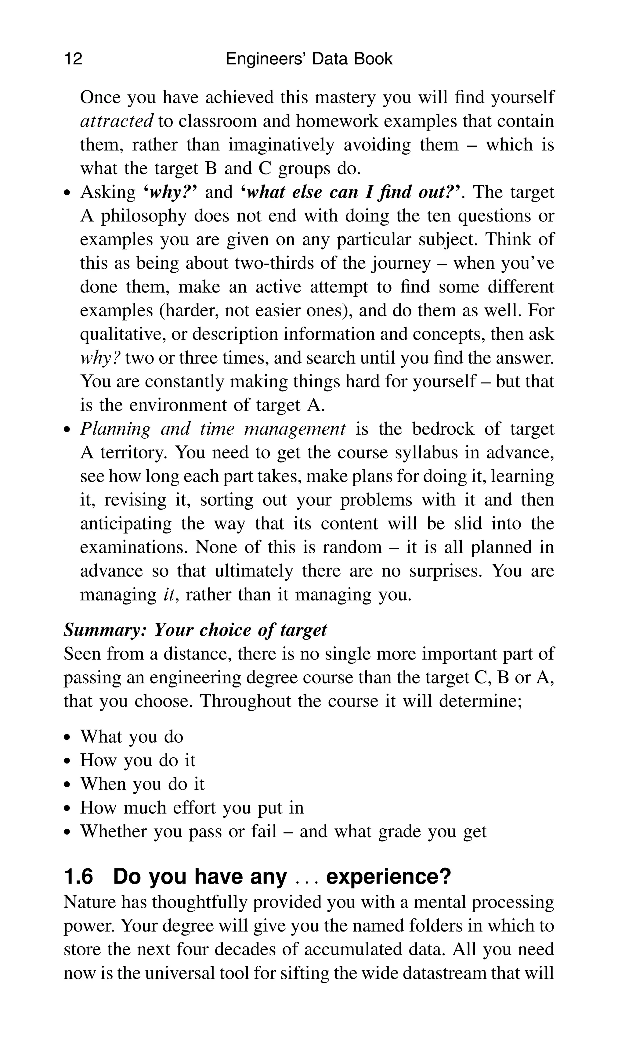 Once you have achieved this mastery you will ﬁnd yourself
attracted to classroom and homework examples that contain
them, rather than imaginatively avoiding them – which is
what the target B and C groups do.
. Asking ‘why?’ and ‘what else can I ﬁnd out?’. The target
A philosophy does not end with doing the ten questions or
examples you are given on any particular subject. Think of
this as being about two-thirds of the journey – when you’ve
done them, make an active attempt to ﬁnd some different
examples (harder, not easier ones), and do them as well. For
qualitative, or description information and concepts, then ask
why? two or three times, and search until you ﬁnd the answer.
You are constantly making things hard for yourself – but that
is the environment of target A.
. Planning and time management is the bedrock of target
A territory. You need to get the course syllabus in advance,
see how long each part takes, make plans for doing it, learning
it, revising it, sorting out your problems with it and then
anticipating the way that its content will be slid into the
examinations. None of this is random – it is all planned in
advance so that ultimately there are no surprises. You are
managing it, rather than it managing you.
Summary: Your choice of target
Seen from a distance, there is no single more important part of
passing an engineering degree course than the target C, B or A,
that you choose. Throughout the course it will determine;
. What you do
. How you do it
. When you do it
. How much effort you put in
. Whether you pass or fail – and what grade you get
1.6 Do you have any . . . experience?
Nature has thoughtfully provided you with a mental processing
power. Your degree will give you the named folders in which to
store the next four decades of accumulated data. All you need
now is the universal tool for sifting the wide datastream that will
12 Engineers’ Data Book
 