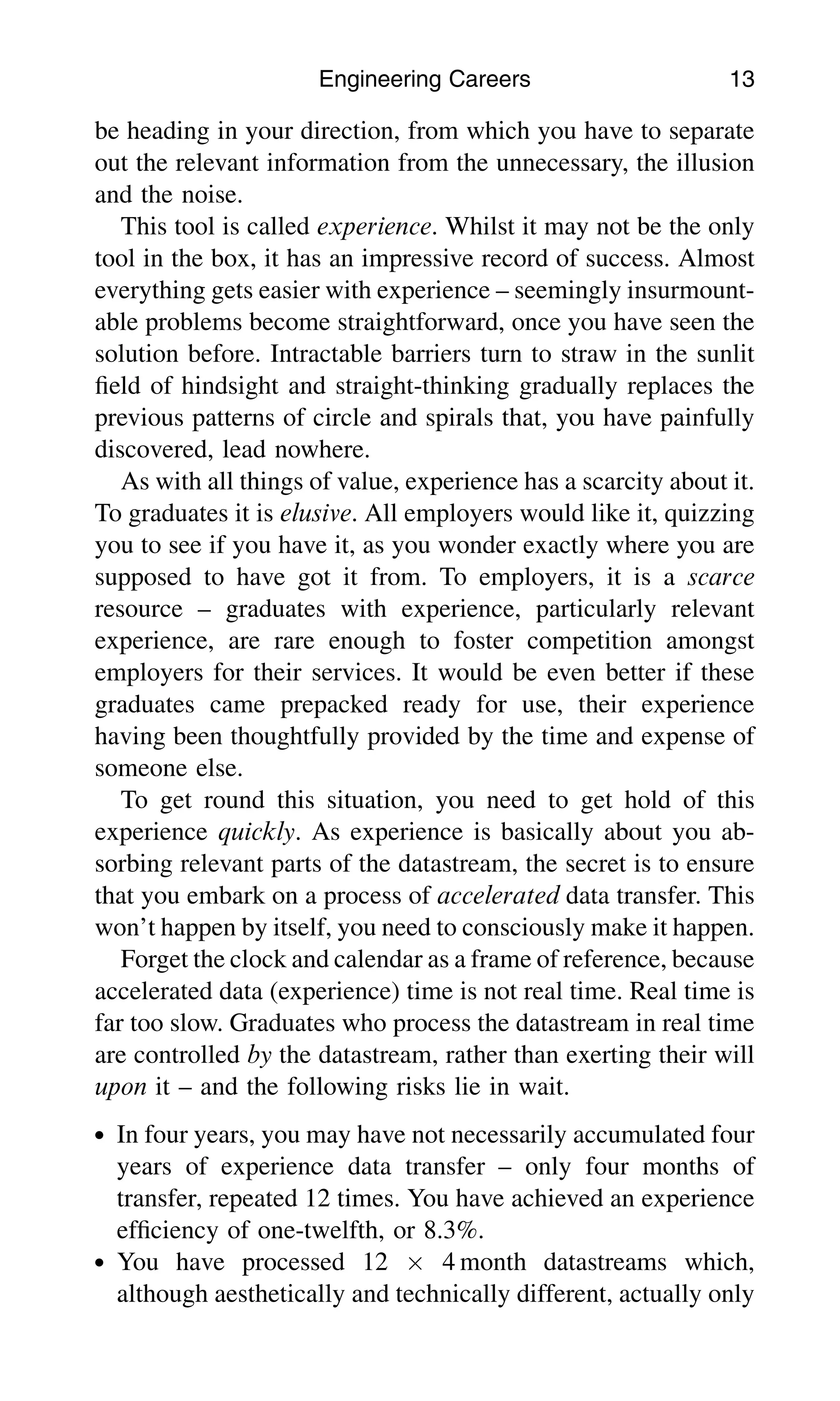 be heading in your direction, from which you have to separate
out the relevant information from the unnecessary, the illusion
and the noise.
This tool is called experience. Whilst it may not be the only
tool in the box, it has an impressive record of success. Almost
everything gets easier with experience – seemingly insurmount-
able problems become straightforward, once you have seen the
solution before. Intractable barriers turn to straw in the sunlit
ﬁeld of hindsight and straight-thinking gradually replaces the
previous patterns of circle and spirals that, you have painfully
discovered, lead nowhere.
As with all things of value, experience has a scarcity about it.
To graduates it is elusive. All employers would like it, quizzing
you to see if you have it, as you wonder exactly where you are
supposed to have got it from. To employers, it is a scarce
resource – graduates with experience, particularly relevant
experience, are rare enough to foster competition amongst
employers for their services. It would be even better if these
graduates came prepacked ready for use, their experience
having been thoughtfully provided by the time and expense of
someone else.
To get round this situation, you need to get hold of this
experience quickly. As experience is basically about you ab-
sorbing relevant parts of the datastream, the secret is to ensure
that you embark on a process of accelerated data transfer. This
won’t happen by itself, you need to consciously make it happen.
Forget the clock and calendar as a frame of reference, because
accelerated data (experience) time is not real time. Real time is
far too slow. Graduates who process the datastream in real time
are controlled by the datastream, rather than exerting their will
upon it – and the following risks lie in wait.
. In four years, you may have not necessarily accumulated four
years of experience data transfer – only four months of
transfer, repeated 12 times. You have achieved an experience
efﬁciency of one-twelfth, or 8.3%.
. You have processed 12  4 month datastreams which,
although aesthetically and technically different, actually only
Engineering Careers 13
 
