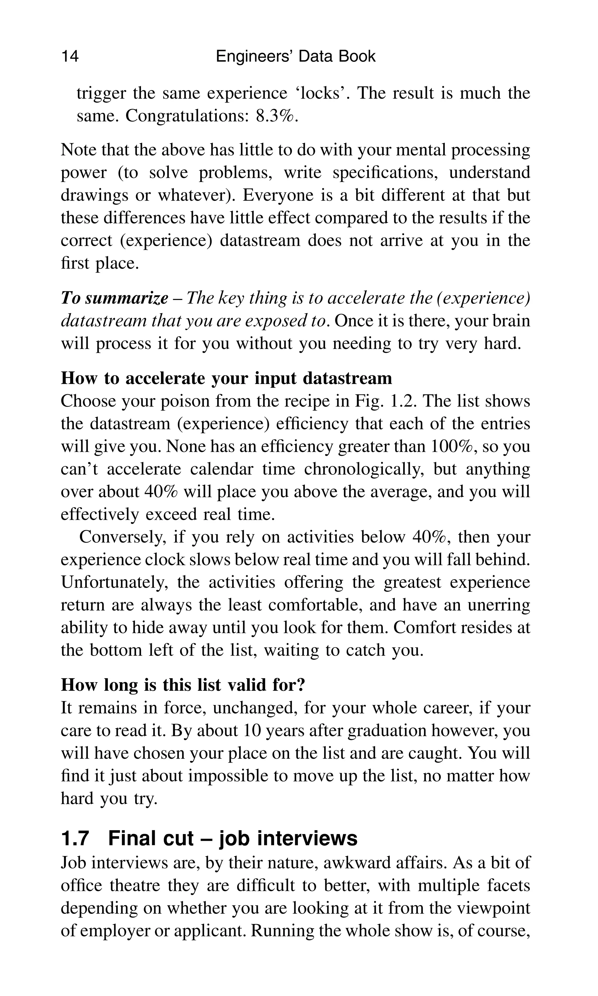 trigger the same experience ‘locks’. The result is much the
same. Congratulations: 8.3%.
Note that the above has little to do with your mental processing
power (to solve problems, write speciﬁcations, understand
drawings or whatever). Everyone is a bit different at that but
these differences have little effect compared to the results if the
correct (experience) datastream does not arrive at you in the
ﬁrst place.
To summarize – The key thing is to accelerate the (experience)
datastream that you are exposed to. Once it is there, your brain
will process it for you without you needing to try very hard.
How to accelerate your input datastream
Choose your poison from the recipe in Fig. 1.2. The list shows
the datastream (experience) efﬁciency that each of the entries
will give you. None has an efﬁciency greater than 100%, so you
can’t accelerate calendar time chronologically, but anything
over about 40% will place you above the average, and you will
effectively exceed real time.
Conversely, if you rely on activities below 40%, then your
experience clock slows below real time and you will fall behind.
Unfortunately, the activities offering the greatest experience
return are always the least comfortable, and have an unerring
ability to hide away until you look for them. Comfort resides at
the bottom left of the list, waiting to catch you.
How long is this list valid for?
It remains in force, unchanged, for your whole career, if your
care to read it. By about 10 years after graduation however, you
will have chosen your place on the list and are caught. You will
ﬁnd it just about impossible to move up the list, no matter how
hard you try.
1.7 Final cut – job interviews
Job interviews are, by their nature, awkward affairs. As a bit of
ofﬁce theatre they are difﬁcult to better, with multiple facets
depending on whether you are looking at it from the viewpoint
of employer or applicant. Running the whole show is, of course,
14 Engineers’ Data Book
 