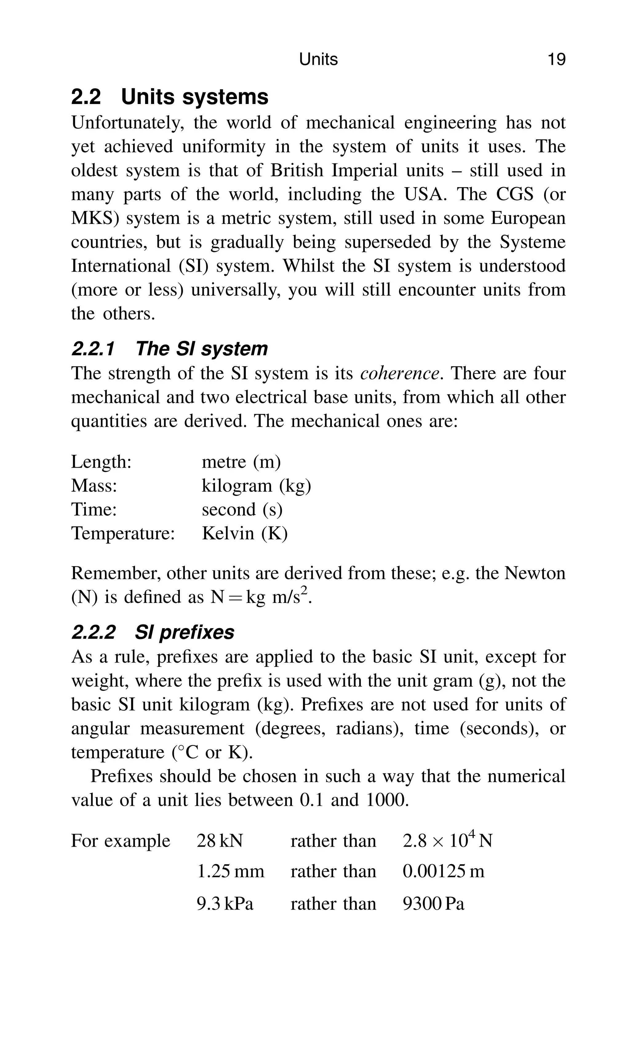 2.2 Units systems
Unfortunately, the world of mechanical engineering has not
yet achieved uniformity in the system of units it uses. The
oldest system is that of British Imperial units – still used in
many parts of the world, including the USA. The CGS (or
MKS) system is a metric system, still used in some European
countries, but is gradually being superseded by the Systeme
International (SI) system. Whilst the SI system is understood
(more or less) universally, you will still encounter units from
the others.
2.2.1 The SI system
The strength of the SI system is its coherence. There are four
mechanical and two electrical base units, from which all other
quantities are derived. The mechanical ones are:
Length: metre (m)
Mass: kilogram (kg)
Time: second (s)
Temperature: Kelvin (K)
Remember, other units are derived from these; e.g. the Newton
(N) is deﬁned as N ¼ kg m/s2
.
2.2.2 SI preﬁxes
As a rule, preﬁxes are applied to the basic SI unit, except for
weight, where the preﬁx is used with the unit gram (g), not the
basic SI unit kilogram (kg). Preﬁxes are not used for units of
angular measurement (degrees, radians), time (seconds), or
temperature (
C or K).
Preﬁxes should be chosen in such a way that the numerical
value of a unit lies between 0.1 and 1000.
For example 28 kN rather than 2.8  104
N
1.25 mm rather than 0.00125 m
9.3 kPa rather than 9300 Pa
Units 19
 