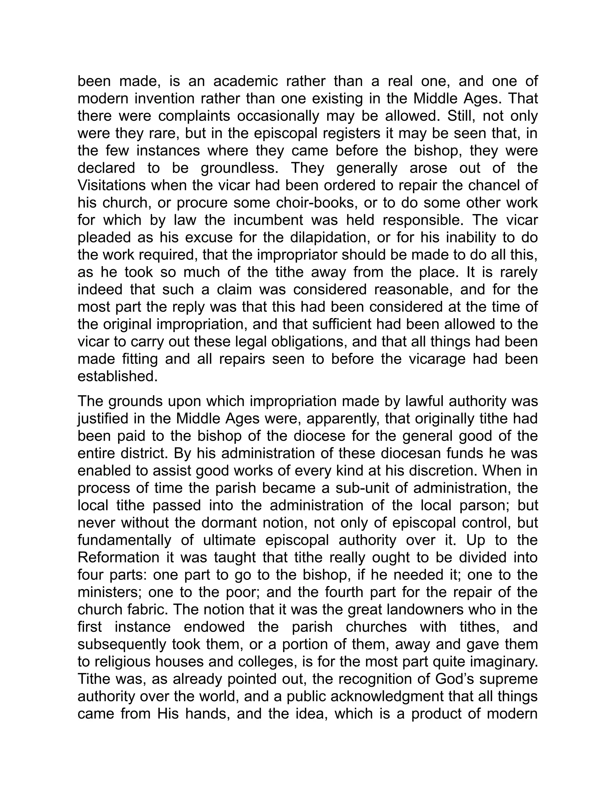 been made, is an academic rather than a real one, and one of
modern invention rather than one existing in the Middle Ages. That
there were complaints occasionally may be allowed. Still, not only
were they rare, but in the episcopal registers it may be seen that, in
the few instances where they came before the bishop, they were
declared to be groundless. They generally arose out of the
Visitations when the vicar had been ordered to repair the chancel of
his church, or procure some choir-books, or to do some other work
for which by law the incumbent was held responsible. The vicar
pleaded as his excuse for the dilapidation, or for his inability to do
the work required, that the impropriator should be made to do all this,
as he took so much of the tithe away from the place. It is rarely
indeed that such a claim was considered reasonable, and for the
most part the reply was that this had been considered at the time of
the original impropriation, and that sufficient had been allowed to the
vicar to carry out these legal obligations, and that all things had been
made fitting and all repairs seen to before the vicarage had been
established.
The grounds upon which impropriation made by lawful authority was
justified in the Middle Ages were, apparently, that originally tithe had
been paid to the bishop of the diocese for the general good of the
entire district. By his administration of these diocesan funds he was
enabled to assist good works of every kind at his discretion. When in
process of time the parish became a sub-unit of administration, the
local tithe passed into the administration of the local parson; but
never without the dormant notion, not only of episcopal control, but
fundamentally of ultimate episcopal authority over it. Up to the
Reformation it was taught that tithe really ought to be divided into
four parts: one part to go to the bishop, if he needed it; one to the
ministers; one to the poor; and the fourth part for the repair of the
church fabric. The notion that it was the great landowners who in the
first instance endowed the parish churches with tithes, and
subsequently took them, or a portion of them, away and gave them
to religious houses and colleges, is for the most part quite imaginary.
Tithe was, as already pointed out, the recognition of God’s supreme
authority over the world, and a public acknowledgment that all things
came from His hands, and the idea, which is a product of modern
 