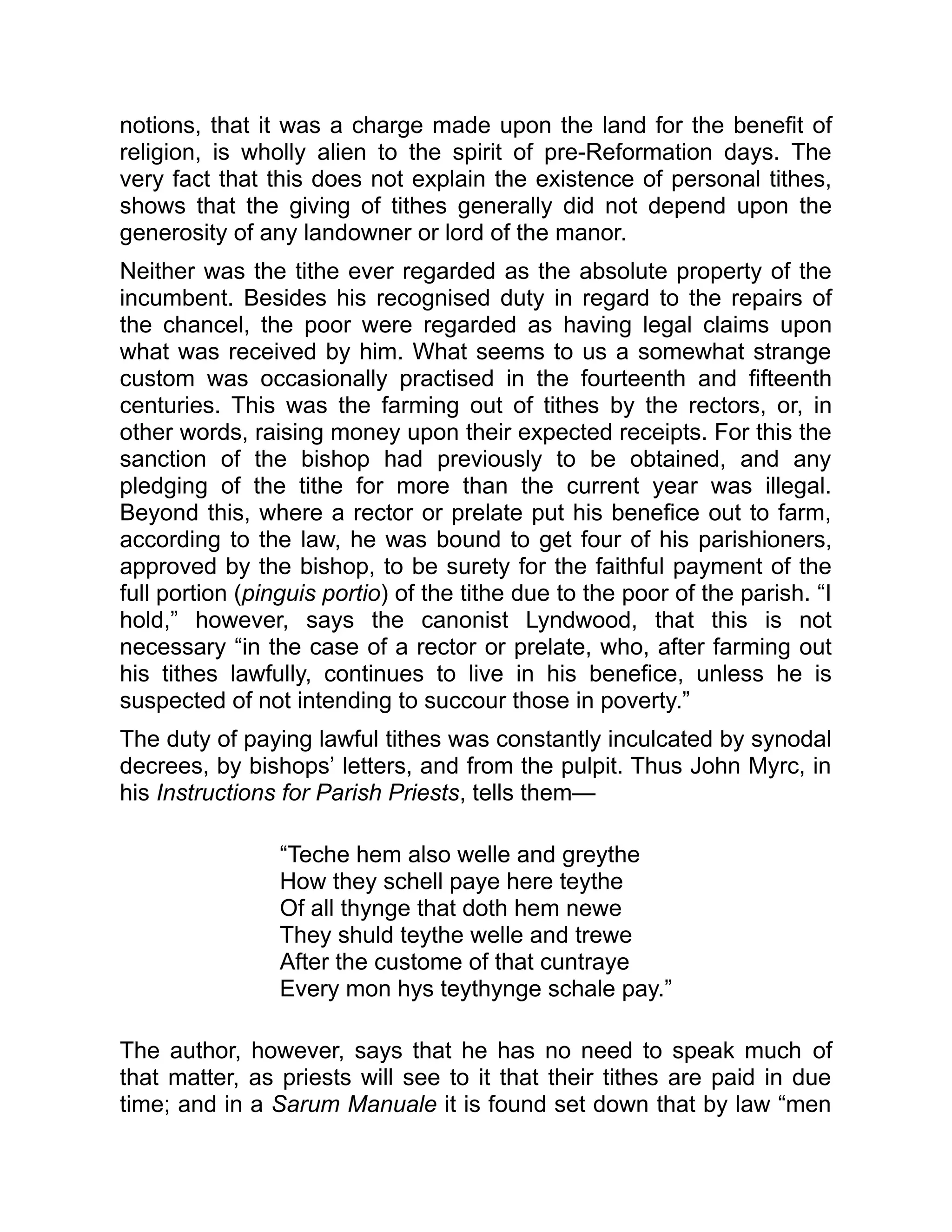 notions, that it was a charge made upon the land for the benefit of
religion, is wholly alien to the spirit of pre-Reformation days. The
very fact that this does not explain the existence of personal tithes,
shows that the giving of tithes generally did not depend upon the
generosity of any landowner or lord of the manor.
Neither was the tithe ever regarded as the absolute property of the
incumbent. Besides his recognised duty in regard to the repairs of
the chancel, the poor were regarded as having legal claims upon
what was received by him. What seems to us a somewhat strange
custom was occasionally practised in the fourteenth and fifteenth
centuries. This was the farming out of tithes by the rectors, or, in
other words, raising money upon their expected receipts. For this the
sanction of the bishop had previously to be obtained, and any
pledging of the tithe for more than the current year was illegal.
Beyond this, where a rector or prelate put his benefice out to farm,
according to the law, he was bound to get four of his parishioners,
approved by the bishop, to be surety for the faithful payment of the
full portion (pinguis portio) of the tithe due to the poor of the parish. “I
hold,” however, says the canonist Lyndwood, that this is not
necessary “in the case of a rector or prelate, who, after farming out
his tithes lawfully, continues to live in his benefice, unless he is
suspected of not intending to succour those in poverty.”
The duty of paying lawful tithes was constantly inculcated by synodal
decrees, by bishops’ letters, and from the pulpit. Thus John Myrc, in
his Instructions for Parish Priests, tells them—
“Teche hem also welle and greythe
How they schell paye here teythe
Of all thynge that doth hem newe
They shuld teythe welle and trewe
After the custome of that cuntraye
Every mon hys teythynge schale pay.”
The author, however, says that he has no need to speak much of
that matter, as priests will see to it that their tithes are paid in due
time; and in a Sarum Manuale it is found set down that by law “men
 