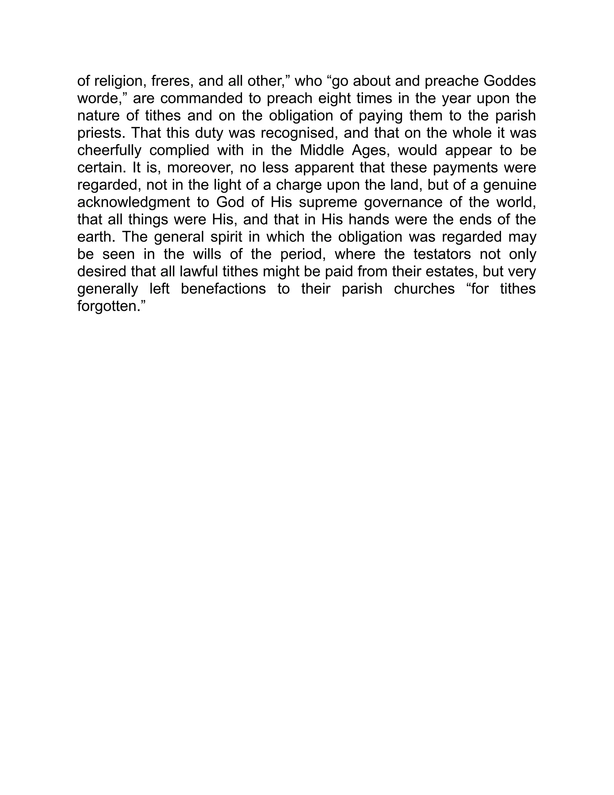 of religion, freres, and all other,” who “go about and preache Goddes
worde,” are commanded to preach eight times in the year upon the
nature of tithes and on the obligation of paying them to the parish
priests. That this duty was recognised, and that on the whole it was
cheerfully complied with in the Middle Ages, would appear to be
certain. It is, moreover, no less apparent that these payments were
regarded, not in the light of a charge upon the land, but of a genuine
acknowledgment to God of His supreme governance of the world,
that all things were His, and that in His hands were the ends of the
earth. The general spirit in which the obligation was regarded may
be seen in the wills of the period, where the testators not only
desired that all lawful tithes might be paid from their estates, but very
generally left benefactions to their parish churches “for tithes
forgotten.”
 