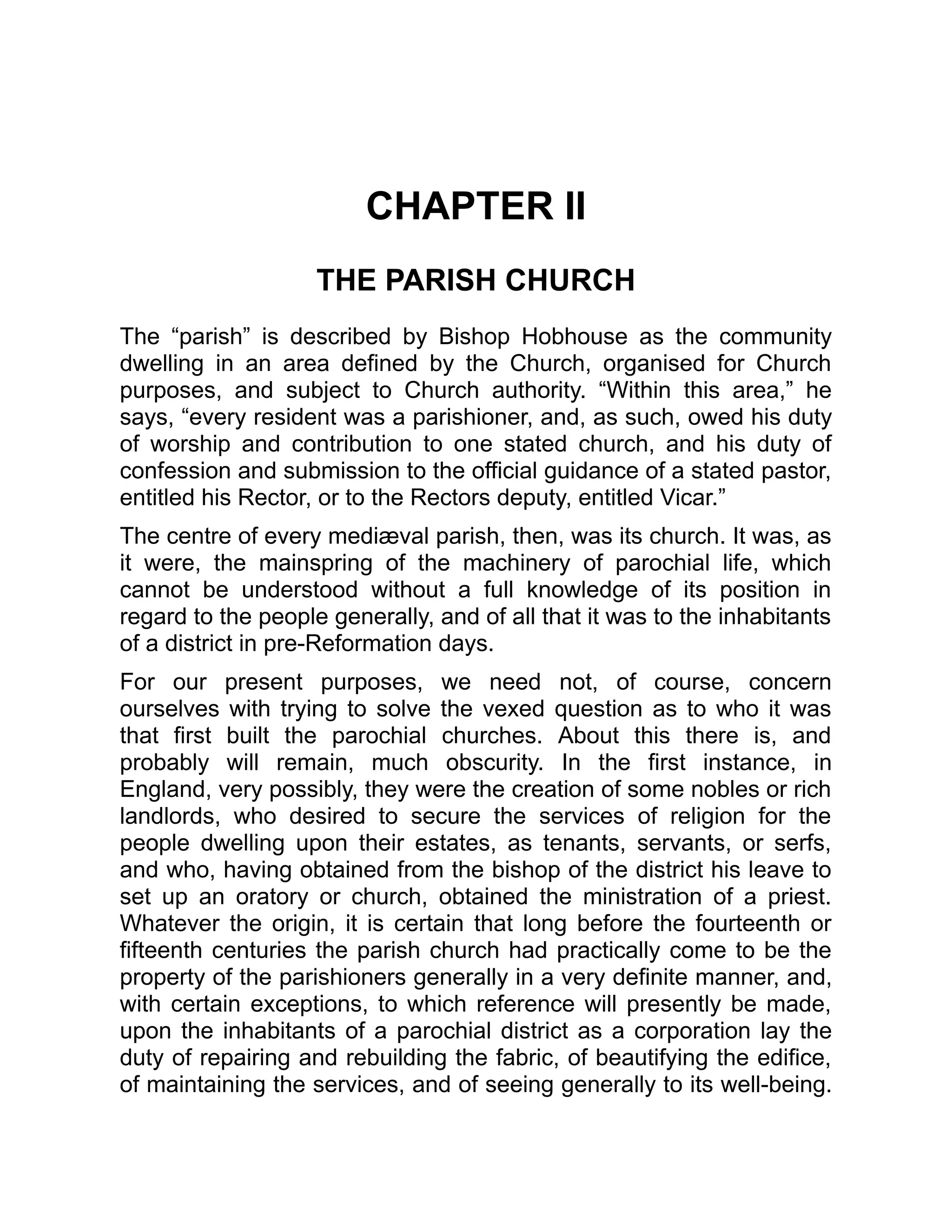CHAPTER II
THE PARISH CHURCH
The “parish” is described by Bishop Hobhouse as the community
dwelling in an area defined by the Church, organised for Church
purposes, and subject to Church authority. “Within this area,” he
says, “every resident was a parishioner, and, as such, owed his duty
of worship and contribution to one stated church, and his duty of
confession and submission to the official guidance of a stated pastor,
entitled his Rector, or to the Rectors deputy, entitled Vicar.”
The centre of every mediæval parish, then, was its church. It was, as
it were, the mainspring of the machinery of parochial life, which
cannot be understood without a full knowledge of its position in
regard to the people generally, and of all that it was to the inhabitants
of a district in pre-Reformation days.
For our present purposes, we need not, of course, concern
ourselves with trying to solve the vexed question as to who it was
that first built the parochial churches. About this there is, and
probably will remain, much obscurity. In the first instance, in
England, very possibly, they were the creation of some nobles or rich
landlords, who desired to secure the services of religion for the
people dwelling upon their estates, as tenants, servants, or serfs,
and who, having obtained from the bishop of the district his leave to
set up an oratory or church, obtained the ministration of a priest.
Whatever the origin, it is certain that long before the fourteenth or
fifteenth centuries the parish church had practically come to be the
property of the parishioners generally in a very definite manner, and,
with certain exceptions, to which reference will presently be made,
upon the inhabitants of a parochial district as a corporation lay the
duty of repairing and rebuilding the fabric, of beautifying the edifice,
of maintaining the services, and of seeing generally to its well-being.
 