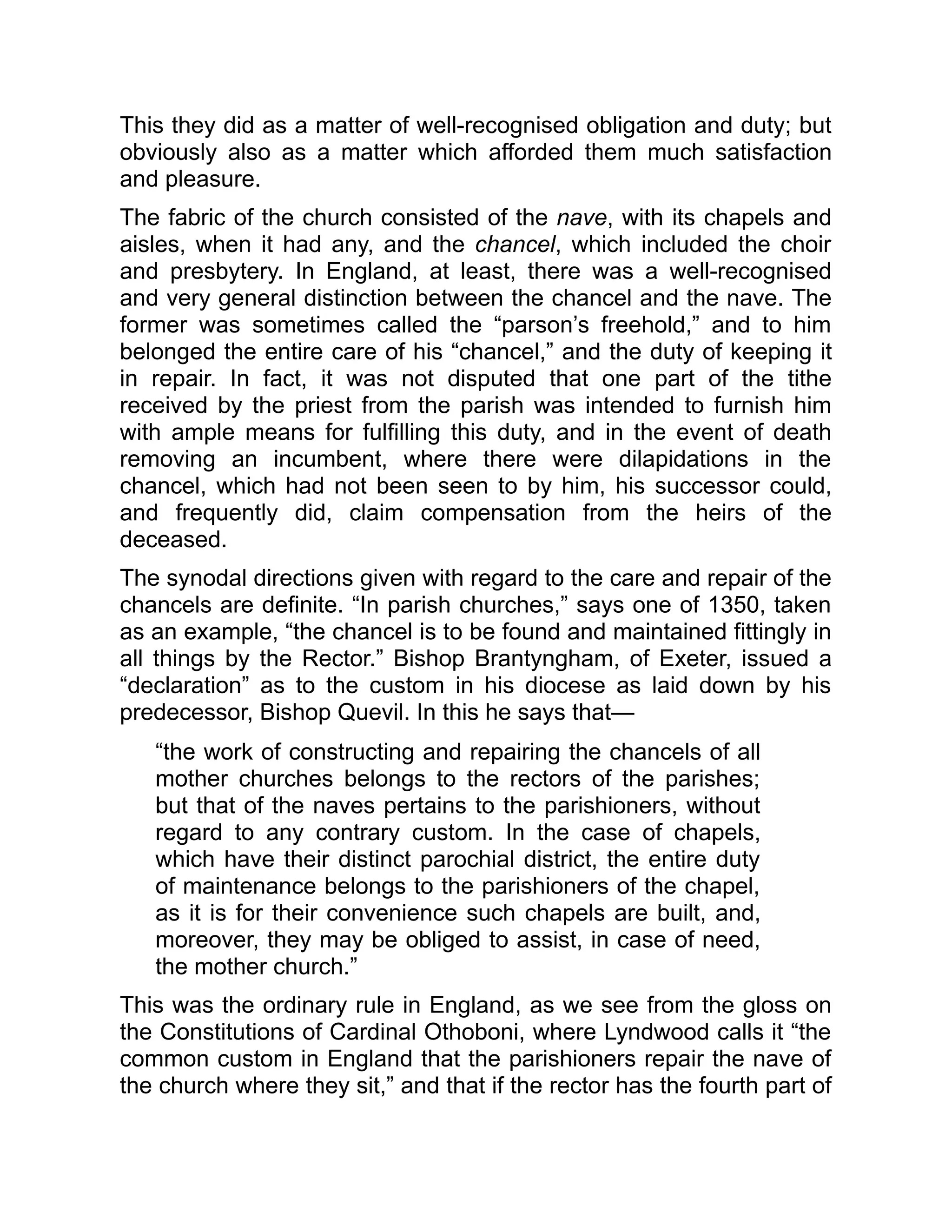 This they did as a matter of well-recognised obligation and duty; but
obviously also as a matter which afforded them much satisfaction
and pleasure.
The fabric of the church consisted of the nave, with its chapels and
aisles, when it had any, and the chancel, which included the choir
and presbytery. In England, at least, there was a well-recognised
and very general distinction between the chancel and the nave. The
former was sometimes called the “parson’s freehold,” and to him
belonged the entire care of his “chancel,” and the duty of keeping it
in repair. In fact, it was not disputed that one part of the tithe
received by the priest from the parish was intended to furnish him
with ample means for fulfilling this duty, and in the event of death
removing an incumbent, where there were dilapidations in the
chancel, which had not been seen to by him, his successor could,
and frequently did, claim compensation from the heirs of the
deceased.
The synodal directions given with regard to the care and repair of the
chancels are definite. “In parish churches,” says one of 1350, taken
as an example, “the chancel is to be found and maintained fittingly in
all things by the Rector.” Bishop Brantyngham, of Exeter, issued a
“declaration” as to the custom in his diocese as laid down by his
predecessor, Bishop Quevil. In this he says that—
“the work of constructing and repairing the chancels of all
mother churches belongs to the rectors of the parishes;
but that of the naves pertains to the parishioners, without
regard to any contrary custom. In the case of chapels,
which have their distinct parochial district, the entire duty
of maintenance belongs to the parishioners of the chapel,
as it is for their convenience such chapels are built, and,
moreover, they may be obliged to assist, in case of need,
the mother church.”
This was the ordinary rule in England, as we see from the gloss on
the Constitutions of Cardinal Othoboni, where Lyndwood calls it “the
common custom in England that the parishioners repair the nave of
the church where they sit,” and that if the rector has the fourth part of
 