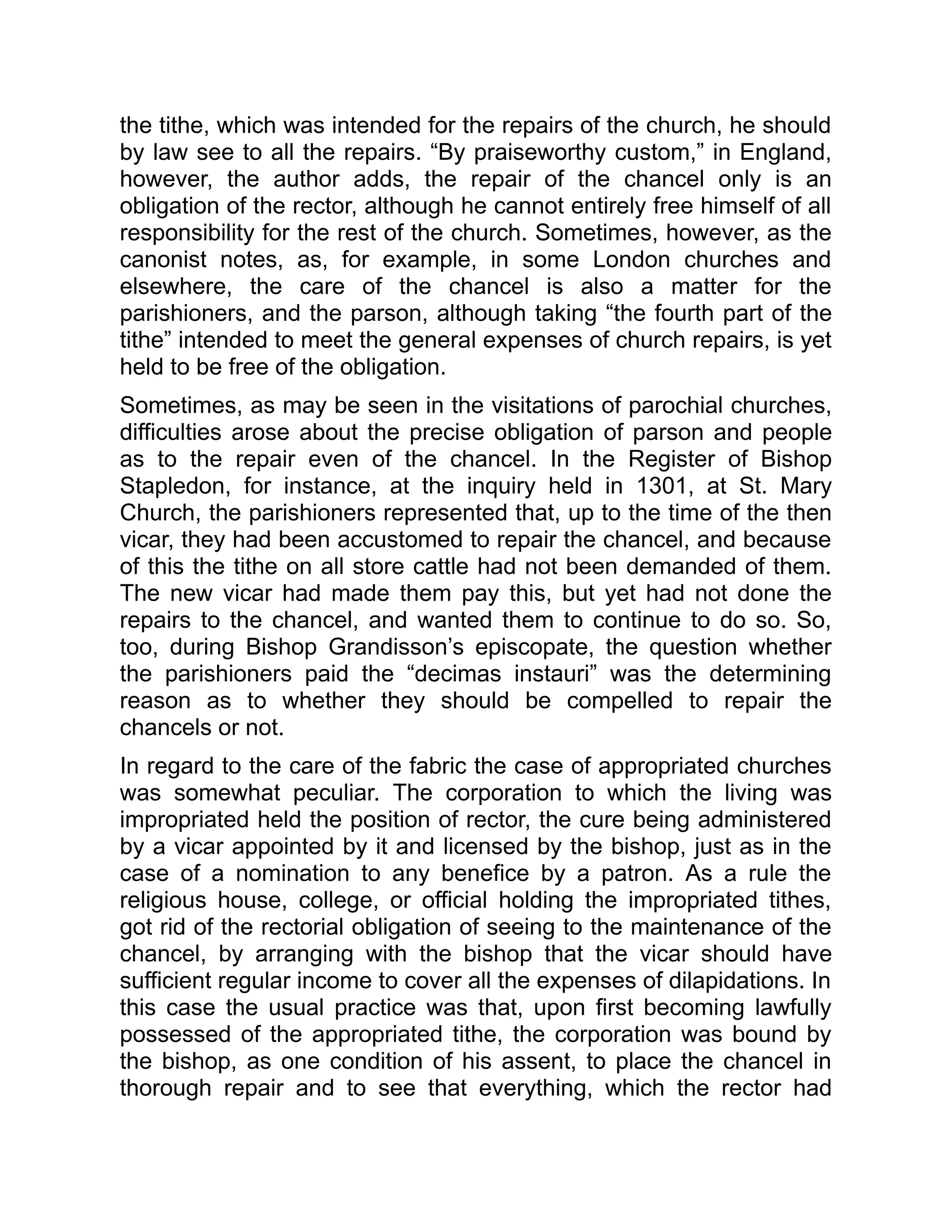 the tithe, which was intended for the repairs of the church, he should
by law see to all the repairs. “By praiseworthy custom,” in England,
however, the author adds, the repair of the chancel only is an
obligation of the rector, although he cannot entirely free himself of all
responsibility for the rest of the church. Sometimes, however, as the
canonist notes, as, for example, in some London churches and
elsewhere, the care of the chancel is also a matter for the
parishioners, and the parson, although taking “the fourth part of the
tithe” intended to meet the general expenses of church repairs, is yet
held to be free of the obligation.
Sometimes, as may be seen in the visitations of parochial churches,
difficulties arose about the precise obligation of parson and people
as to the repair even of the chancel. In the Register of Bishop
Stapledon, for instance, at the inquiry held in 1301, at St. Mary
Church, the parishioners represented that, up to the time of the then
vicar, they had been accustomed to repair the chancel, and because
of this the tithe on all store cattle had not been demanded of them.
The new vicar had made them pay this, but yet had not done the
repairs to the chancel, and wanted them to continue to do so. So,
too, during Bishop Grandisson’s episcopate, the question whether
the parishioners paid the “decimas instauri” was the determining
reason as to whether they should be compelled to repair the
chancels or not.
In regard to the care of the fabric the case of appropriated churches
was somewhat peculiar. The corporation to which the living was
impropriated held the position of rector, the cure being administered
by a vicar appointed by it and licensed by the bishop, just as in the
case of a nomination to any benefice by a patron. As a rule the
religious house, college, or official holding the impropriated tithes,
got rid of the rectorial obligation of seeing to the maintenance of the
chancel, by arranging with the bishop that the vicar should have
sufficient regular income to cover all the expenses of dilapidations. In
this case the usual practice was that, upon first becoming lawfully
possessed of the appropriated tithe, the corporation was bound by
the bishop, as one condition of his assent, to place the chancel in
thorough repair and to see that everything, which the rector had
 