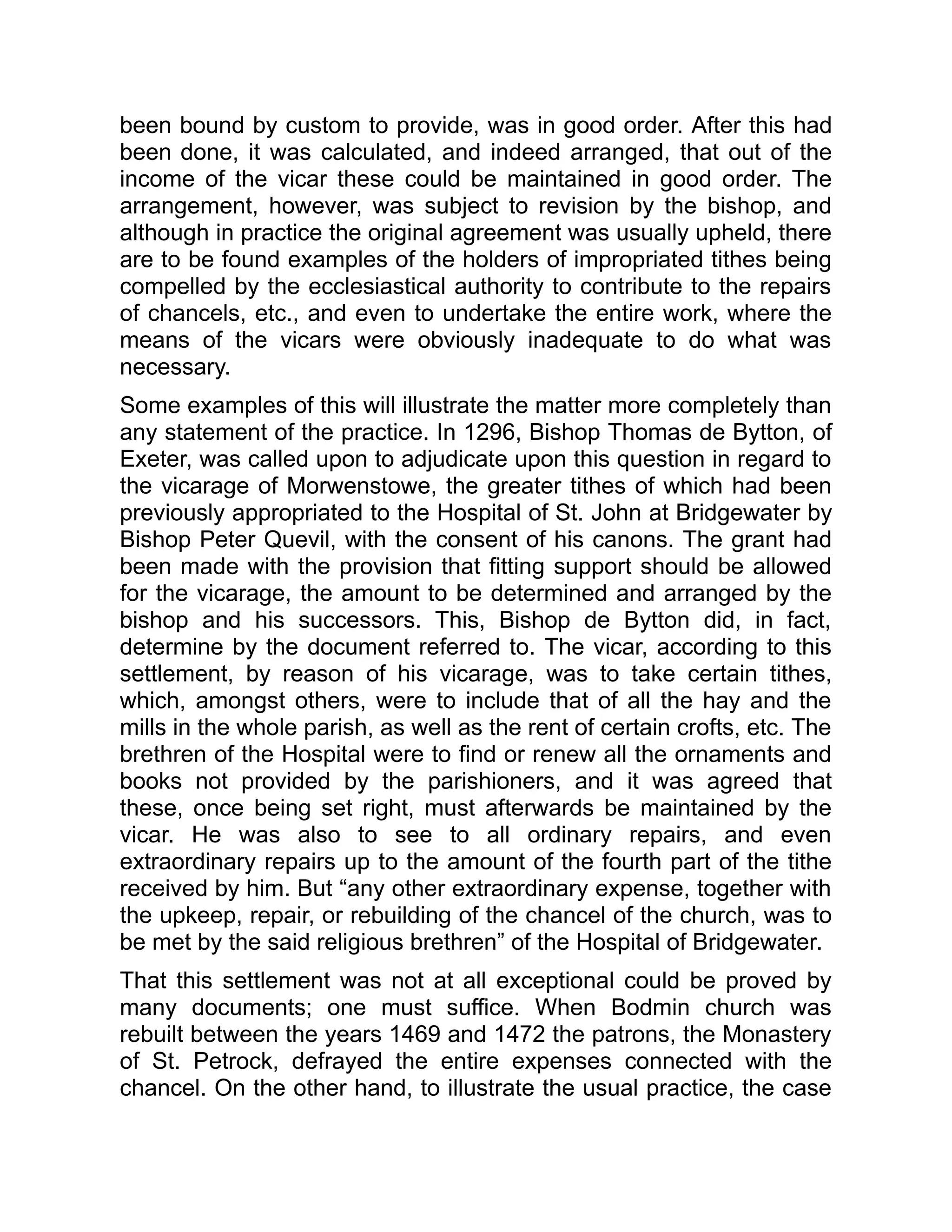 been bound by custom to provide, was in good order. After this had
been done, it was calculated, and indeed arranged, that out of the
income of the vicar these could be maintained in good order. The
arrangement, however, was subject to revision by the bishop, and
although in practice the original agreement was usually upheld, there
are to be found examples of the holders of impropriated tithes being
compelled by the ecclesiastical authority to contribute to the repairs
of chancels, etc., and even to undertake the entire work, where the
means of the vicars were obviously inadequate to do what was
necessary.
Some examples of this will illustrate the matter more completely than
any statement of the practice. In 1296, Bishop Thomas de Bytton, of
Exeter, was called upon to adjudicate upon this question in regard to
the vicarage of Morwenstowe, the greater tithes of which had been
previously appropriated to the Hospital of St. John at Bridgewater by
Bishop Peter Quevil, with the consent of his canons. The grant had
been made with the provision that fitting support should be allowed
for the vicarage, the amount to be determined and arranged by the
bishop and his successors. This, Bishop de Bytton did, in fact,
determine by the document referred to. The vicar, according to this
settlement, by reason of his vicarage, was to take certain tithes,
which, amongst others, were to include that of all the hay and the
mills in the whole parish, as well as the rent of certain crofts, etc. The
brethren of the Hospital were to find or renew all the ornaments and
books not provided by the parishioners, and it was agreed that
these, once being set right, must afterwards be maintained by the
vicar. He was also to see to all ordinary repairs, and even
extraordinary repairs up to the amount of the fourth part of the tithe
received by him. But “any other extraordinary expense, together with
the upkeep, repair, or rebuilding of the chancel of the church, was to
be met by the said religious brethren” of the Hospital of Bridgewater.
That this settlement was not at all exceptional could be proved by
many documents; one must suffice. When Bodmin church was
rebuilt between the years 1469 and 1472 the patrons, the Monastery
of St. Petrock, defrayed the entire expenses connected with the
chancel. On the other hand, to illustrate the usual practice, the case
 