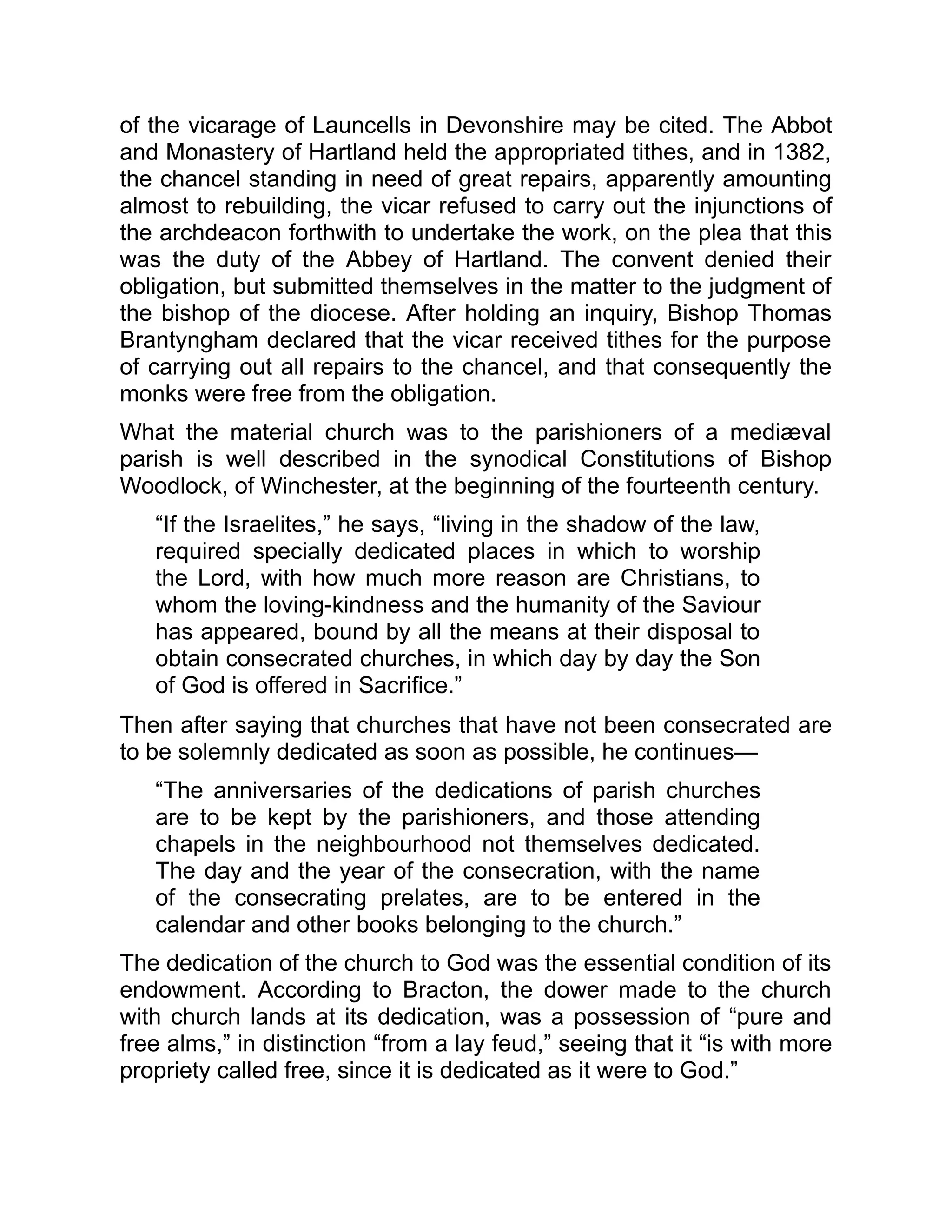 of the vicarage of Launcells in Devonshire may be cited. The Abbot
and Monastery of Hartland held the appropriated tithes, and in 1382,
the chancel standing in need of great repairs, apparently amounting
almost to rebuilding, the vicar refused to carry out the injunctions of
the archdeacon forthwith to undertake the work, on the plea that this
was the duty of the Abbey of Hartland. The convent denied their
obligation, but submitted themselves in the matter to the judgment of
the bishop of the diocese. After holding an inquiry, Bishop Thomas
Brantyngham declared that the vicar received tithes for the purpose
of carrying out all repairs to the chancel, and that consequently the
monks were free from the obligation.
What the material church was to the parishioners of a mediæval
parish is well described in the synodical Constitutions of Bishop
Woodlock, of Winchester, at the beginning of the fourteenth century.
“If the Israelites,” he says, “living in the shadow of the law,
required specially dedicated places in which to worship
the Lord, with how much more reason are Christians, to
whom the loving-kindness and the humanity of the Saviour
has appeared, bound by all the means at their disposal to
obtain consecrated churches, in which day by day the Son
of God is offered in Sacrifice.”
Then after saying that churches that have not been consecrated are
to be solemnly dedicated as soon as possible, he continues—
“The anniversaries of the dedications of parish churches
are to be kept by the parishioners, and those attending
chapels in the neighbourhood not themselves dedicated.
The day and the year of the consecration, with the name
of the consecrating prelates, are to be entered in the
calendar and other books belonging to the church.”
The dedication of the church to God was the essential condition of its
endowment. According to Bracton, the dower made to the church
with church lands at its dedication, was a possession of “pure and
free alms,” in distinction “from a lay feud,” seeing that it “is with more
propriety called free, since it is dedicated as it were to God.”
 