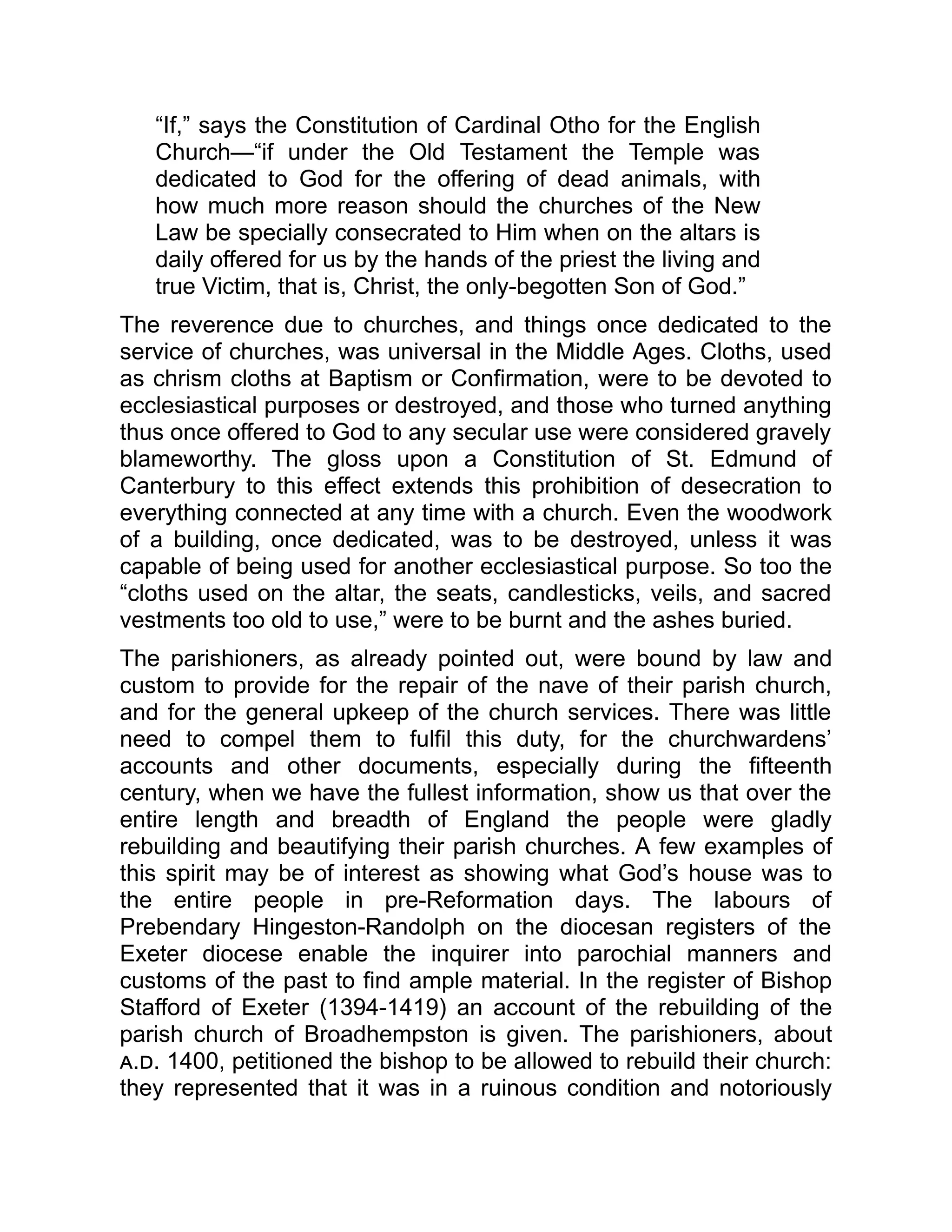 “If,” says the Constitution of Cardinal Otho for the English
Church—“if under the Old Testament the Temple was
dedicated to God for the offering of dead animals, with
how much more reason should the churches of the New
Law be specially consecrated to Him when on the altars is
daily offered for us by the hands of the priest the living and
true Victim, that is, Christ, the only-begotten Son of God.”
The reverence due to churches, and things once dedicated to the
service of churches, was universal in the Middle Ages. Cloths, used
as chrism cloths at Baptism or Confirmation, were to be devoted to
ecclesiastical purposes or destroyed, and those who turned anything
thus once offered to God to any secular use were considered gravely
blameworthy. The gloss upon a Constitution of St. Edmund of
Canterbury to this effect extends this prohibition of desecration to
everything connected at any time with a church. Even the woodwork
of a building, once dedicated, was to be destroyed, unless it was
capable of being used for another ecclesiastical purpose. So too the
“cloths used on the altar, the seats, candlesticks, veils, and sacred
vestments too old to use,” were to be burnt and the ashes buried.
The parishioners, as already pointed out, were bound by law and
custom to provide for the repair of the nave of their parish church,
and for the general upkeep of the church services. There was little
need to compel them to fulfil this duty, for the churchwardens’
accounts and other documents, especially during the fifteenth
century, when we have the fullest information, show us that over the
entire length and breadth of England the people were gladly
rebuilding and beautifying their parish churches. A few examples of
this spirit may be of interest as showing what God’s house was to
the entire people in pre-Reformation days. The labours of
Prebendary Hingeston-Randolph on the diocesan registers of the
Exeter diocese enable the inquirer into parochial manners and
customs of the past to find ample material. In the register of Bishop
Stafford of Exeter (1394-1419) an account of the rebuilding of the
parish church of Broadhempston is given. The parishioners, about
a.d. 1400, petitioned the bishop to be allowed to rebuild their church:
they represented that it was in a ruinous condition and notoriously
 