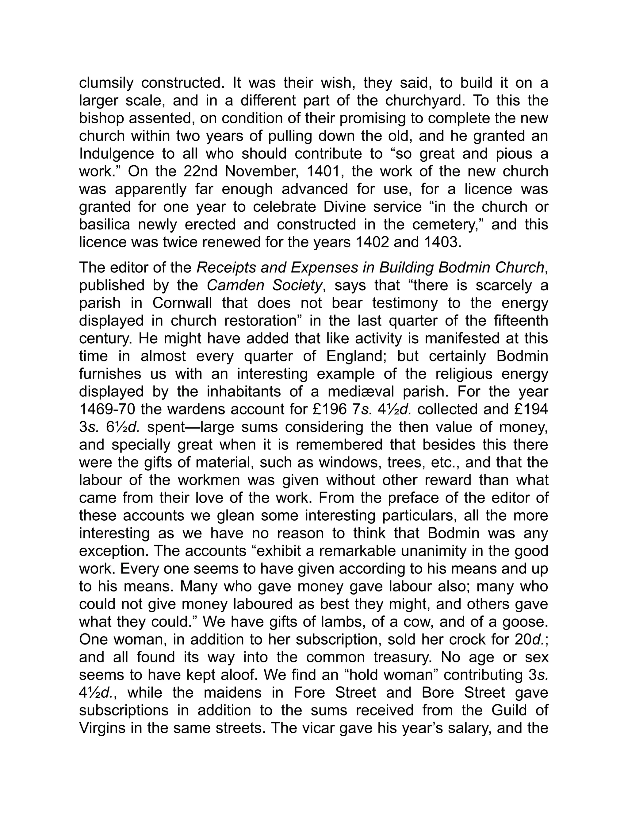 clumsily constructed. It was their wish, they said, to build it on a
larger scale, and in a different part of the churchyard. To this the
bishop assented, on condition of their promising to complete the new
church within two years of pulling down the old, and he granted an
Indulgence to all who should contribute to “so great and pious a
work.” On the 22nd November, 1401, the work of the new church
was apparently far enough advanced for use, for a licence was
granted for one year to celebrate Divine service “in the church or
basilica newly erected and constructed in the cemetery,” and this
licence was twice renewed for the years 1402 and 1403.
The editor of the Receipts and Expenses in Building Bodmin Church,
published by the Camden Society, says that “there is scarcely a
parish in Cornwall that does not bear testimony to the energy
displayed in church restoration” in the last quarter of the fifteenth
century. He might have added that like activity is manifested at this
time in almost every quarter of England; but certainly Bodmin
furnishes us with an interesting example of the religious energy
displayed by the inhabitants of a mediæval parish. For the year
1469-70 the wardens account for £196 7s. 4½d. collected and £194
3s. 6½d. spent—large sums considering the then value of money,
and specially great when it is remembered that besides this there
were the gifts of material, such as windows, trees, etc., and that the
labour of the workmen was given without other reward than what
came from their love of the work. From the preface of the editor of
these accounts we glean some interesting particulars, all the more
interesting as we have no reason to think that Bodmin was any
exception. The accounts “exhibit a remarkable unanimity in the good
work. Every one seems to have given according to his means and up
to his means. Many who gave money gave labour also; many who
could not give money laboured as best they might, and others gave
what they could.” We have gifts of lambs, of a cow, and of a goose.
One woman, in addition to her subscription, sold her crock for 20d.;
and all found its way into the common treasury. No age or sex
seems to have kept aloof. We find an “hold woman” contributing 3s.
4½d., while the maidens in Fore Street and Bore Street gave
subscriptions in addition to the sums received from the Guild of
Virgins in the same streets. The vicar gave his year’s salary, and the
 