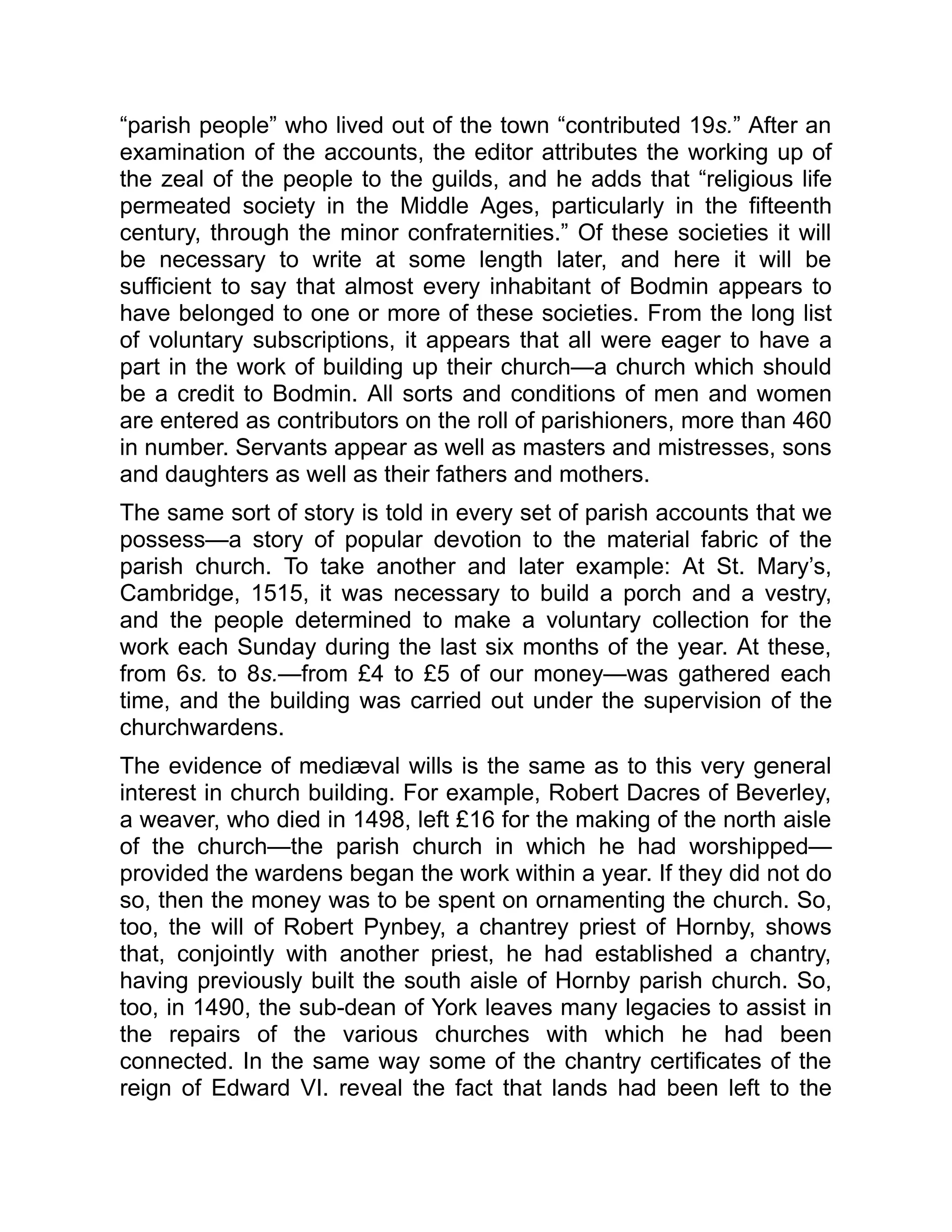 “parish people” who lived out of the town “contributed 19s.” After an
examination of the accounts, the editor attributes the working up of
the zeal of the people to the guilds, and he adds that “religious life
permeated society in the Middle Ages, particularly in the fifteenth
century, through the minor confraternities.” Of these societies it will
be necessary to write at some length later, and here it will be
sufficient to say that almost every inhabitant of Bodmin appears to
have belonged to one or more of these societies. From the long list
of voluntary subscriptions, it appears that all were eager to have a
part in the work of building up their church—a church which should
be a credit to Bodmin. All sorts and conditions of men and women
are entered as contributors on the roll of parishioners, more than 460
in number. Servants appear as well as masters and mistresses, sons
and daughters as well as their fathers and mothers.
The same sort of story is told in every set of parish accounts that we
possess—a story of popular devotion to the material fabric of the
parish church. To take another and later example: At St. Mary’s,
Cambridge, 1515, it was necessary to build a porch and a vestry,
and the people determined to make a voluntary collection for the
work each Sunday during the last six months of the year. At these,
from 6s. to 8s.—from £4 to £5 of our money—was gathered each
time, and the building was carried out under the supervision of the
churchwardens.
The evidence of mediæval wills is the same as to this very general
interest in church building. For example, Robert Dacres of Beverley,
a weaver, who died in 1498, left £16 for the making of the north aisle
of the church—the parish church in which he had worshipped—
provided the wardens began the work within a year. If they did not do
so, then the money was to be spent on ornamenting the church. So,
too, the will of Robert Pynbey, a chantrey priest of Hornby, shows
that, conjointly with another priest, he had established a chantry,
having previously built the south aisle of Hornby parish church. So,
too, in 1490, the sub-dean of York leaves many legacies to assist in
the repairs of the various churches with which he had been
connected. In the same way some of the chantry certificates of the
reign of Edward VI. reveal the fact that lands had been left to the
 