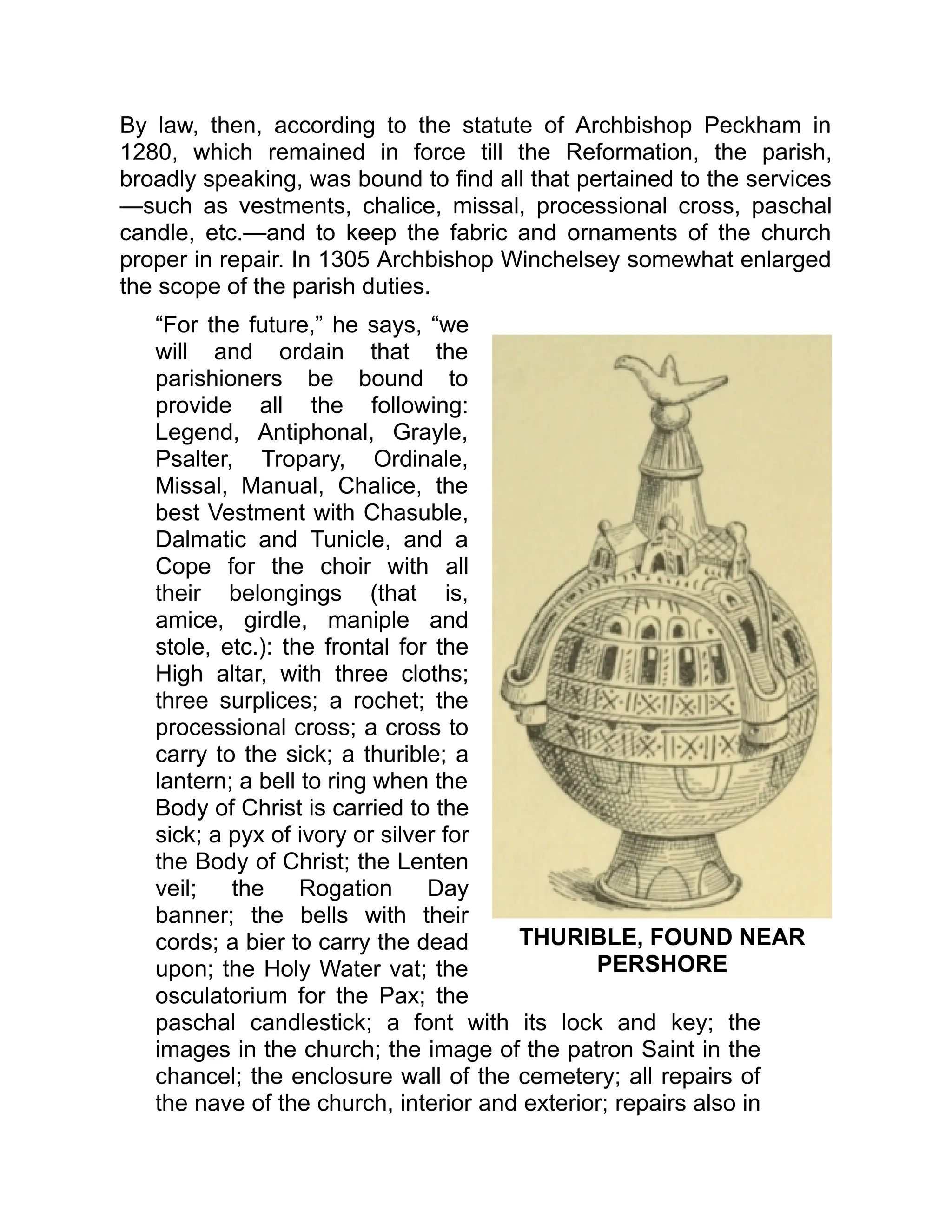 THURIBLE, FOUND NEAR
PERSHORE
By law, then, according to the statute of Archbishop Peckham in
1280, which remained in force till the Reformation, the parish,
broadly speaking, was bound to find all that pertained to the services
—such as vestments, chalice, missal, processional cross, paschal
candle, etc.—and to keep the fabric and ornaments of the church
proper in repair. In 1305 Archbishop Winchelsey somewhat enlarged
the scope of the parish duties.
“For the future,” he says, “we
will and ordain that the
parishioners be bound to
provide all the following:
Legend, Antiphonal, Grayle,
Psalter, Tropary, Ordinale,
Missal, Manual, Chalice, the
best Vestment with Chasuble,
Dalmatic and Tunicle, and a
Cope for the choir with all
their belongings (that is,
amice, girdle, maniple and
stole, etc.): the frontal for the
High altar, with three cloths;
three surplices; a rochet; the
processional cross; a cross to
carry to the sick; a thurible; a
lantern; a bell to ring when the
Body of Christ is carried to the
sick; a pyx of ivory or silver for
the Body of Christ; the Lenten
veil; the Rogation Day
banner; the bells with their
cords; a bier to carry the dead
upon; the Holy Water vat; the
osculatorium for the Pax; the
paschal candlestick; a font with its lock and key; the
images in the church; the image of the patron Saint in the
chancel; the enclosure wall of the cemetery; all repairs of
the nave of the church, interior and exterior; repairs also in
 