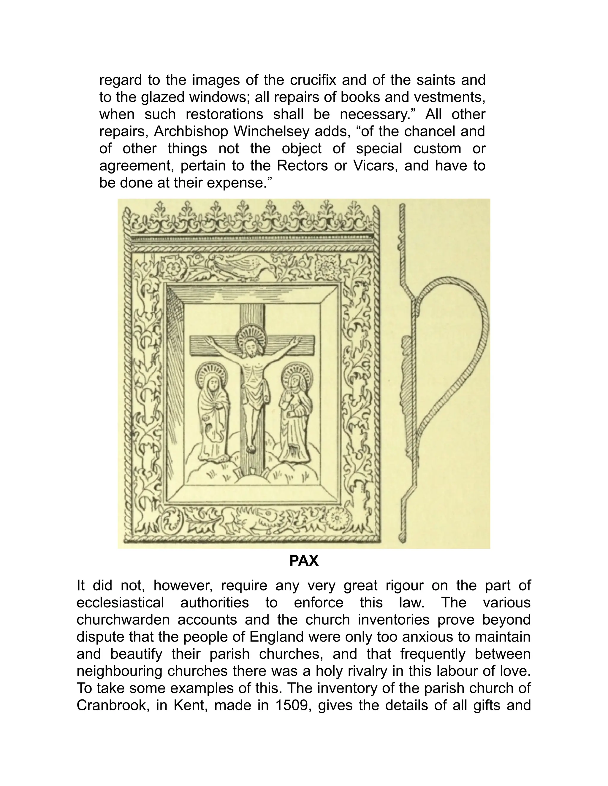 regard to the images of the crucifix and of the saints and
to the glazed windows; all repairs of books and vestments,
when such restorations shall be necessary.” All other
repairs, Archbishop Winchelsey adds, “of the chancel and
of other things not the object of special custom or
agreement, pertain to the Rectors or Vicars, and have to
be done at their expense.”
PAX
It did not, however, require any very great rigour on the part of
ecclesiastical authorities to enforce this law. The various
churchwarden accounts and the church inventories prove beyond
dispute that the people of England were only too anxious to maintain
and beautify their parish churches, and that frequently between
neighbouring churches there was a holy rivalry in this labour of love.
To take some examples of this. The inventory of the parish church of
Cranbrook, in Kent, made in 1509, gives the details of all gifts and
 
