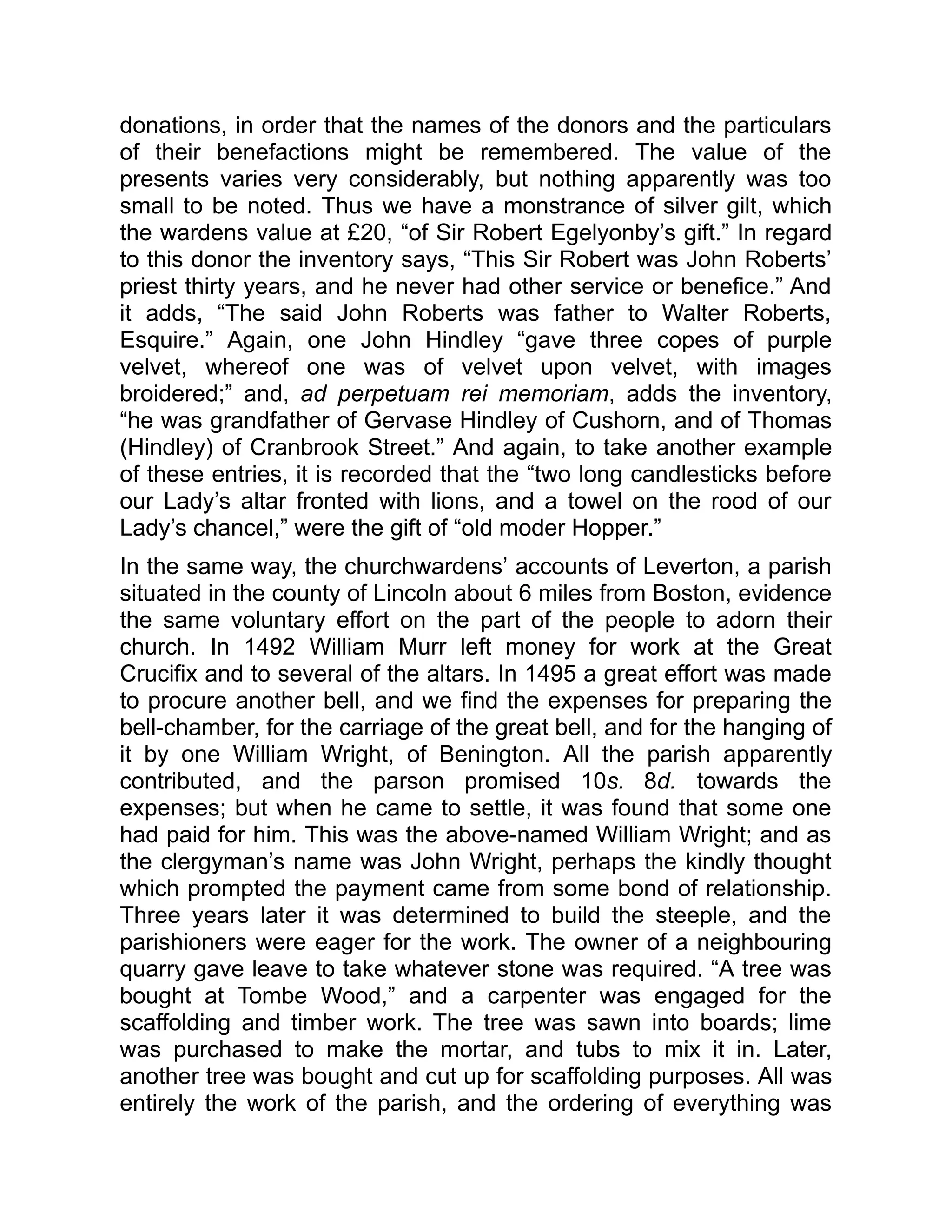 donations, in order that the names of the donors and the particulars
of their benefactions might be remembered. The value of the
presents varies very considerably, but nothing apparently was too
small to be noted. Thus we have a monstrance of silver gilt, which
the wardens value at £20, “of Sir Robert Egelyonby’s gift.” In regard
to this donor the inventory says, “This Sir Robert was John Roberts’
priest thirty years, and he never had other service or benefice.” And
it adds, “The said John Roberts was father to Walter Roberts,
Esquire.” Again, one John Hindley “gave three copes of purple
velvet, whereof one was of velvet upon velvet, with images
broidered;” and, ad perpetuam rei memoriam, adds the inventory,
“he was grandfather of Gervase Hindley of Cushorn, and of Thomas
(Hindley) of Cranbrook Street.” And again, to take another example
of these entries, it is recorded that the “two long candlesticks before
our Lady’s altar fronted with lions, and a towel on the rood of our
Lady’s chancel,” were the gift of “old moder Hopper.”
In the same way, the churchwardens’ accounts of Leverton, a parish
situated in the county of Lincoln about 6 miles from Boston, evidence
the same voluntary effort on the part of the people to adorn their
church. In 1492 William Murr left money for work at the Great
Crucifix and to several of the altars. In 1495 a great effort was made
to procure another bell, and we find the expenses for preparing the
bell-chamber, for the carriage of the great bell, and for the hanging of
it by one William Wright, of Benington. All the parish apparently
contributed, and the parson promised 10s. 8d. towards the
expenses; but when he came to settle, it was found that some one
had paid for him. This was the above-named William Wright; and as
the clergyman’s name was John Wright, perhaps the kindly thought
which prompted the payment came from some bond of relationship.
Three years later it was determined to build the steeple, and the
parishioners were eager for the work. The owner of a neighbouring
quarry gave leave to take whatever stone was required. “A tree was
bought at Tombe Wood,” and a carpenter was engaged for the
scaffolding and timber work. The tree was sawn into boards; lime
was purchased to make the mortar, and tubs to mix it in. Later,
another tree was bought and cut up for scaffolding purposes. All was
entirely the work of the parish, and the ordering of everything was
 