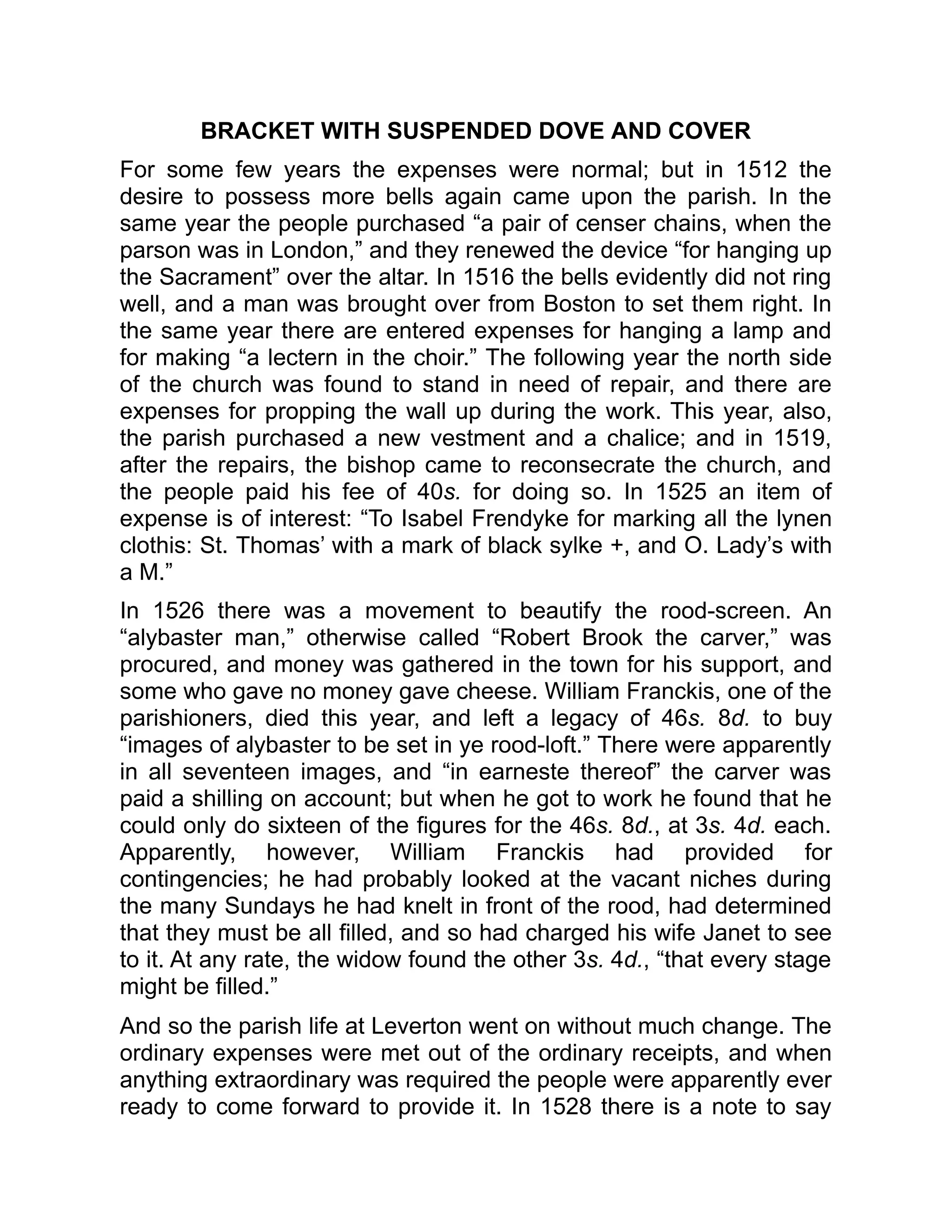 BRACKET WITH SUSPENDED DOVE AND COVER
For some few years the expenses were normal; but in 1512 the
desire to possess more bells again came upon the parish. In the
same year the people purchased “a pair of censer chains, when the
parson was in London,” and they renewed the device “for hanging up
the Sacrament” over the altar. In 1516 the bells evidently did not ring
well, and a man was brought over from Boston to set them right. In
the same year there are entered expenses for hanging a lamp and
for making “a lectern in the choir.” The following year the north side
of the church was found to stand in need of repair, and there are
expenses for propping the wall up during the work. This year, also,
the parish purchased a new vestment and a chalice; and in 1519,
after the repairs, the bishop came to reconsecrate the church, and
the people paid his fee of 40s. for doing so. In 1525 an item of
expense is of interest: “To Isabel Frendyke for marking all the lynen
clothis: St. Thomas’ with a mark of black sylke +, and O. Lady’s with
a M.”
In 1526 there was a movement to beautify the rood-screen. An
“alybaster man,” otherwise called “Robert Brook the carver,” was
procured, and money was gathered in the town for his support, and
some who gave no money gave cheese. William Franckis, one of the
parishioners, died this year, and left a legacy of 46s. 8d. to buy
“images of alybaster to be set in ye rood-loft.” There were apparently
in all seventeen images, and “in earneste thereof” the carver was
paid a shilling on account; but when he got to work he found that he
could only do sixteen of the figures for the 46s. 8d., at 3s. 4d. each.
Apparently, however, William Franckis had provided for
contingencies; he had probably looked at the vacant niches during
the many Sundays he had knelt in front of the rood, had determined
that they must be all filled, and so had charged his wife Janet to see
to it. At any rate, the widow found the other 3s. 4d., “that every stage
might be filled.”
And so the parish life at Leverton went on without much change. The
ordinary expenses were met out of the ordinary receipts, and when
anything extraordinary was required the people were apparently ever
ready to come forward to provide it. In 1528 there is a note to say
 