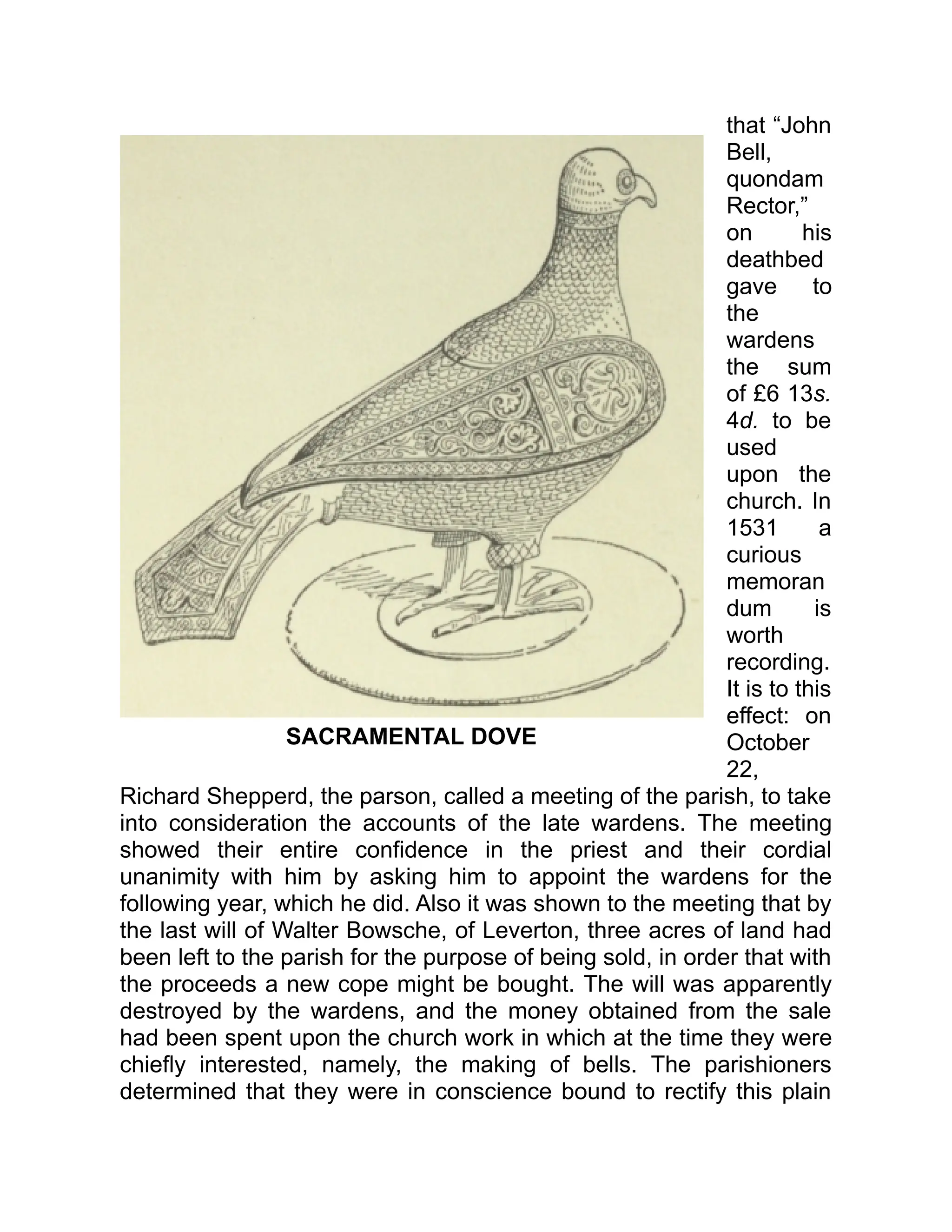 SACRAMENTAL DOVE
that “John
Bell,
quondam
Rector,”
on his
deathbed
gave to
the
wardens
the sum
of £6 13s.
4d. to be
used
upon the
church. In
1531 a
curious
memoran
dum is
worth
recording.
It is to this
effect: on
October
22,
Richard Shepperd, the parson, called a meeting of the parish, to take
into consideration the accounts of the late wardens. The meeting
showed their entire confidence in the priest and their cordial
unanimity with him by asking him to appoint the wardens for the
following year, which he did. Also it was shown to the meeting that by
the last will of Walter Bowsche, of Leverton, three acres of land had
been left to the parish for the purpose of being sold, in order that with
the proceeds a new cope might be bought. The will was apparently
destroyed by the wardens, and the money obtained from the sale
had been spent upon the church work in which at the time they were
chiefly interested, namely, the making of bells. The parishioners
determined that they were in conscience bound to rectify this plain
 