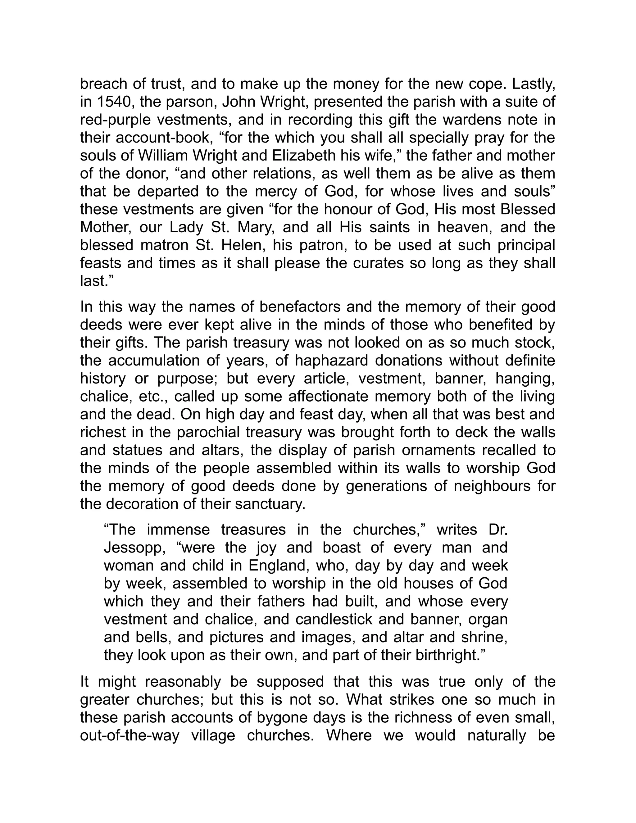 breach of trust, and to make up the money for the new cope. Lastly,
in 1540, the parson, John Wright, presented the parish with a suite of
red-purple vestments, and in recording this gift the wardens note in
their account-book, “for the which you shall all specially pray for the
souls of William Wright and Elizabeth his wife,” the father and mother
of the donor, “and other relations, as well them as be alive as them
that be departed to the mercy of God, for whose lives and souls”
these vestments are given “for the honour of God, His most Blessed
Mother, our Lady St. Mary, and all His saints in heaven, and the
blessed matron St. Helen, his patron, to be used at such principal
feasts and times as it shall please the curates so long as they shall
last.”
In this way the names of benefactors and the memory of their good
deeds were ever kept alive in the minds of those who benefited by
their gifts. The parish treasury was not looked on as so much stock,
the accumulation of years, of haphazard donations without definite
history or purpose; but every article, vestment, banner, hanging,
chalice, etc., called up some affectionate memory both of the living
and the dead. On high day and feast day, when all that was best and
richest in the parochial treasury was brought forth to deck the walls
and statues and altars, the display of parish ornaments recalled to
the minds of the people assembled within its walls to worship God
the memory of good deeds done by generations of neighbours for
the decoration of their sanctuary.
“The immense treasures in the churches,” writes Dr.
Jessopp, “were the joy and boast of every man and
woman and child in England, who, day by day and week
by week, assembled to worship in the old houses of God
which they and their fathers had built, and whose every
vestment and chalice, and candlestick and banner, organ
and bells, and pictures and images, and altar and shrine,
they look upon as their own, and part of their birthright.”
It might reasonably be supposed that this was true only of the
greater churches; but this is not so. What strikes one so much in
these parish accounts of bygone days is the richness of even small,
out-of-the-way village churches. Where we would naturally be
 
