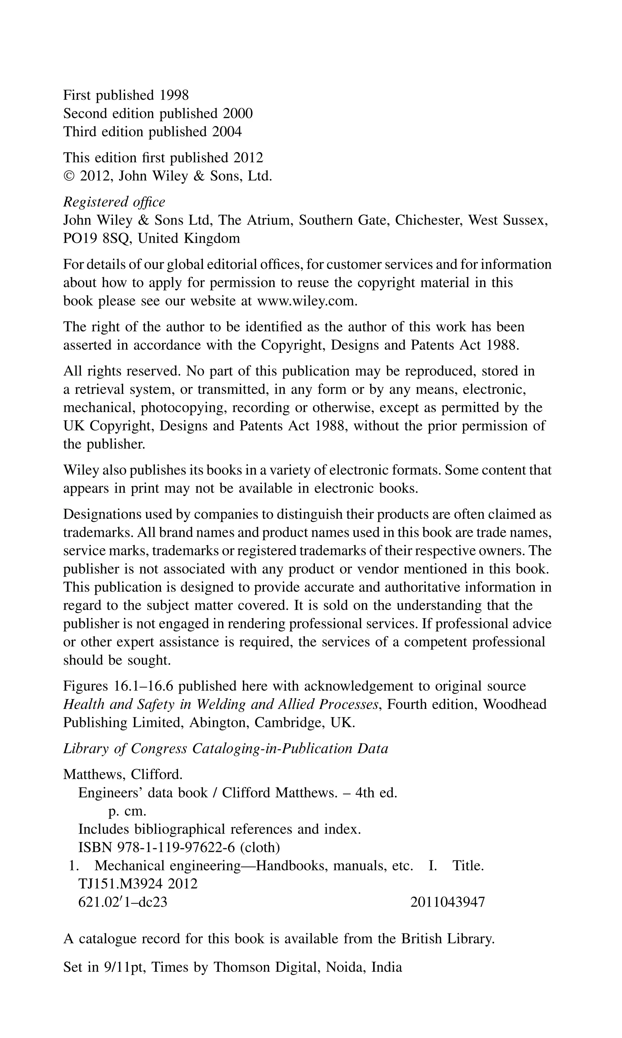 First published 1998
Second edition published 2000
Third edition published 2004
This edition ﬁrst published 2012
Ó 2012, John Wiley & Sons, Ltd.
Registered ofﬁce
John Wiley & Sons Ltd, The Atrium, Southern Gate, Chichester, West Sussex,
PO19 8SQ, United Kingdom
For details of our global editorial ofﬁces, for customer services and for information
about how to apply for permission to reuse the copyright material in this
book please see our website at www.wiley.com.
The right of the author to be identiﬁed as the author of this work has been
asserted in accordance with the Copyright, Designs and Patents Act 1988.
All rights reserved. No part of this publication may be reproduced, stored in
a retrieval system, or transmitted, in any form or by any means, electronic,
mechanical, photocopying, recording or otherwise, except as permitted by the
UK Copyright, Designs and Patents Act 1988, without the prior permission of
the publisher.
Wiley also publishes its books in a variety of electronic formats. Some content that
appears in print may not be available in electronic books.
Designations used by companies to distinguish their products are often claimed as
trademarks. All brand names and product names used in this book are trade names,
service marks, trademarks or registered trademarks of their respective owners. The
publisher is not associated with any product or vendor mentioned in this book.
This publication is designed to provide accurate and authoritative information in
regard to the subject matter covered. It is sold on the understanding that the
publisher is not engaged in rendering professional services. If professional advice
or other expert assistance is required, the services of a competent professional
should be sought.
Figures 16.1–16.6 published here with acknowledgement to original source
Health and Safety in Welding and Allied Processes, Fourth edition, Woodhead
Publishing Limited, Abington, Cambridge, UK.
Library of Congress Cataloging-in-Publication Data
Matthews, Clifford.
Engineers’ data book / Clifford Matthews. – 4th ed.
p. cm.
Includes bibliographical references and index.
ISBN 978-1-119-97622-6 (cloth)
1. Mechanical engineering—Handbooks, manuals, etc. I. Title.
TJ151.M3924 2012
621.020
1–dc23 2011043947
A catalogue record for this book is available from the British Library.
Set in 9/11pt, Times by Thomson Digital, Noida, India
 