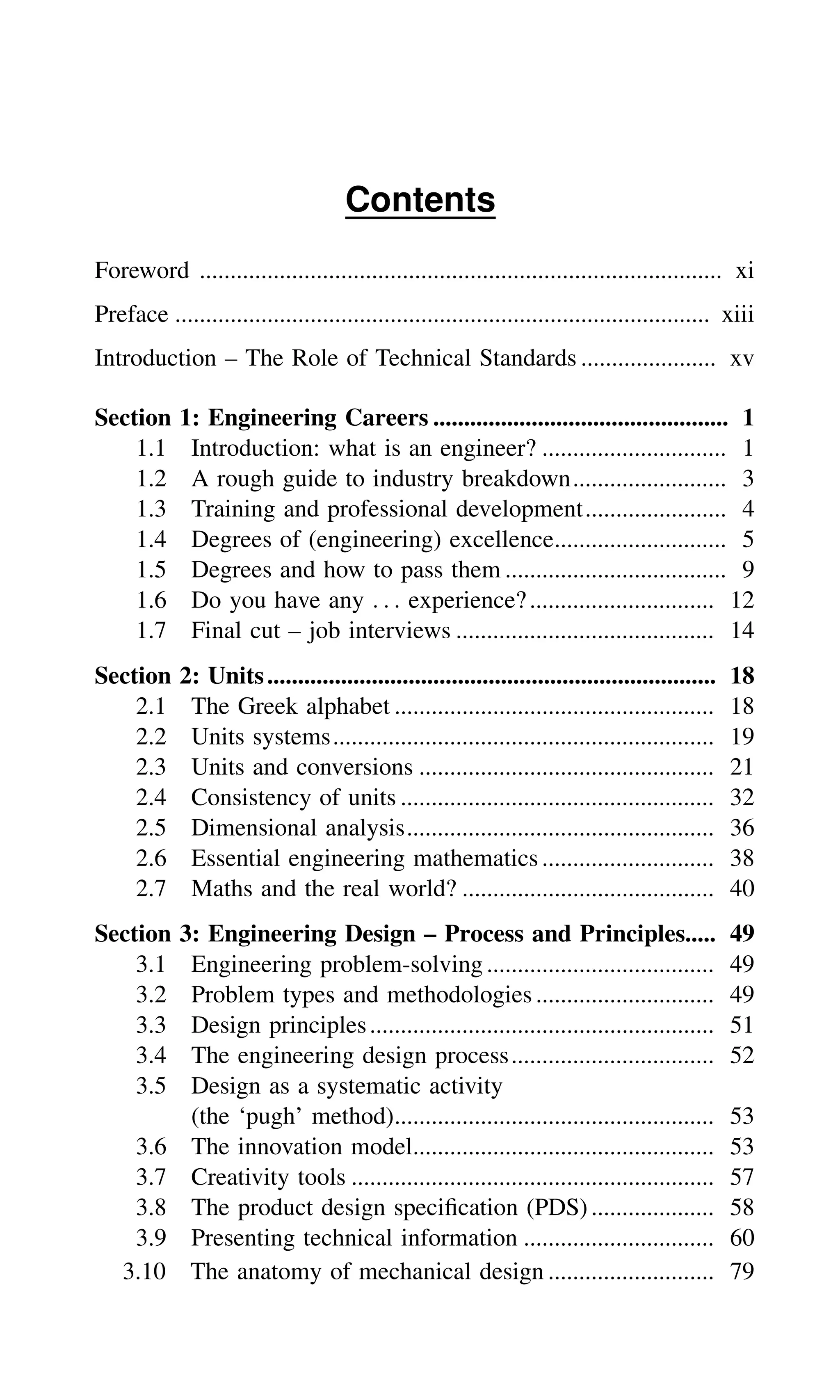 Contents
Foreword ..................................................................................... xi
Preface ....................................................................................... xiii
Introduction – The Role of Technical Standards ...................... xv
Section 1: Engineering Careers ................................................ 1
1.1 Introduction: what is an engineer? .............................. 1
1.2 A rough guide to industry breakdown......................... 3
1.3 Training and professional development....................... 4
1.4 Degrees of (engineering) excellence............................ 5
1.5 Degrees and how to pass them .................................... 9
1.6 Do you have any . . . experience?.............................. 12
1.7 Final cut – job interviews .......................................... 14
Section 2: Units......................................................................... 18
2.1 The Greek alphabet .................................................... 18
2.2 Units systems.............................................................. 19
2.3 Units and conversions ................................................ 21
2.4 Consistency of units ................................................... 32
2.5 Dimensional analysis.................................................. 36
2.6 Essential engineering mathematics ............................ 38
2.7 Maths and the real world? ......................................... 40
Section 3: Engineering Design – Process and Principles..... 49
3.1 Engineering problem-solving..................................... 49
3.2 Problem types and methodologies............................. 49
3.3 Design principles........................................................ 51
3.4 The engineering design process................................. 52
3.5 Design as a systematic activity
(the ‘pugh’ method).................................................... 53
3.6 The innovation model................................................. 53
3.7 Creativity tools ........................................................... 57
3.8 The product design speciﬁcation (PDS).................... 58
3.9 Presenting technical information ............................... 60
3.10 The anatomy of mechanical design ........................... 79
 