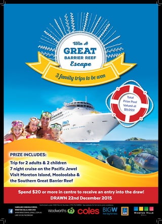 3 family trips to be won3 family trips to be won
Total
Prize Pool
Valued at
$9,055!
Spend $20 or more in centre to receive an entry into the draw!
DRAWN 22nd December 2015
PRIZE INCLUDES:
Trip for 2 adults & 2 children
7 night cruise on the Pacific Jewel
Visit Moreton Island, Mooloolaba &
the Southern Great Barrier Reef
PRIZE INCLUDES:
Trip for 2 adults & 2 children
7 night cruise on the Pacific Jewel
Visit Moreton Island, Mooloolaba &
the Southern Great Barrier Reef
CAROLINE CHISHOLM DRIVE,
WINSTON HILLS, NSW 2153
WWW.WINSTONHILLSMALL.COM.AU
LIKE US ON FACEBOOK!
Authorised under NSW Permit Number LTPS/15/08992. See website for full terms and conditions.
 