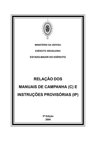 MINISTÉRIO DA DEFESA 
EXÉRCITO BRASILEIRO 
ESTADO-MAIOR DO EXÉRCITO 
RELAÇÃO DOS 
MANUAIS DE CAMPANHA (C) E 
INSTRUÇÕES PROVISÓRIAS (IP) 
3ª Edição 
2004 
å 
 