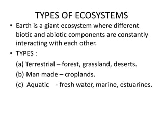 TYPES OF ECOSYSTEMS
• Earth is a giant ecosystem where different
  biotic and abiotic components are constantly
  interacting with each other.
• TYPES :
  (a) Terrestrial – forest, grassland, deserts.
  (b) Man made – croplands.
  (c) Aquatic - fresh water, marine, estuarines.
 