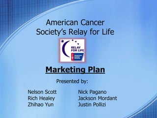 American Cancer
Society’s Relay for Life
Marketing Plan
Presented by:
Nelson Scott Nick Pagano
Rich Healey Jackson Mordant
Zhihao Yun Justin Pollizi
 