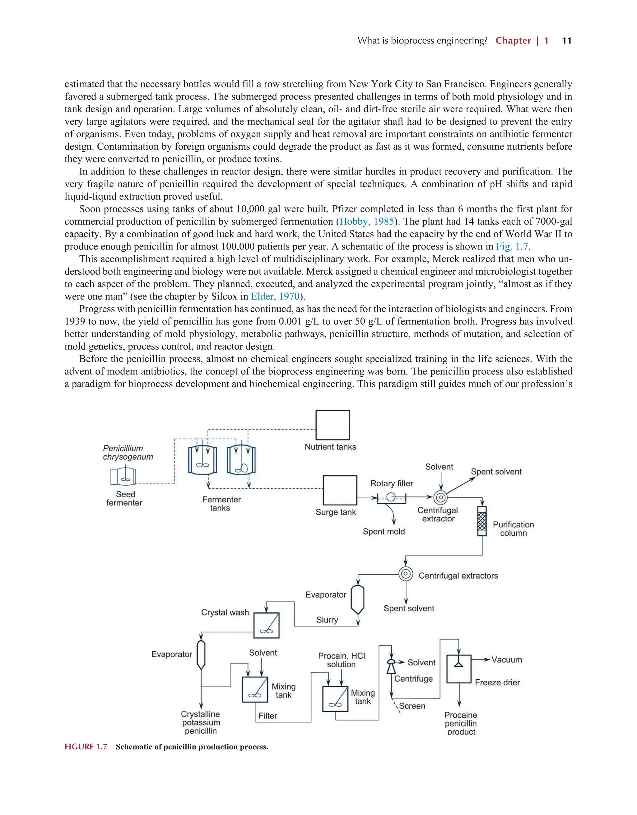 What is bioprocess engineering? Chapter | 1 11
estimated that the necessary bottles would fill a row stretching from New York City to San Francisco. Engineers generally
favored a submerged tank process. The submerged process presented challenges in terms of both mold physiology and in
tank design and operation. Large volumes of absolutely clean, oil- and dirt-free sterile air were required. What were then
very large agitators were required, and the mechanical seal for the agitator shaft had to be designed to prevent the entry
of organisms. Even today, problems of oxygen supply and heat removal are important constraints on antibiotic fermenter
design. Contamination by foreign organisms could degrade the product as fast as it was formed, consume nutrients before
they were converted to penicillin, or produce toxins.
In addition to these challenges in reactor design, there were similar hurdles in product recovery and purification. The
very fragile nature of penicillin required the development of special techniques. A combination of pH shifts and rapid
liquid-liquid extraction proved useful.
Soon processes using tanks of about 10,000 gal were built. Pfizer completed in less than 6 months the first plant for
commercial production of penicillin by submerged fermentation (Hobby, 1985). The plant had 14 tanks each of 7000-gal
capacity. By a combination of good luck and hard work, the United States had the capacity by the end of World War II to
produce enough penicillin for almost 100,000 patients per year. A schematic of the process is shown in Fig. 1.7.
This accomplishment required a high level of multidisciplinary work. For example, Merck realized that men who un-
derstood both engineering and biology were not available. Merck assigned a chemical engineer and microbiologist together
to each aspect of the problem. They planned, executed, and analyzed the experimental program jointly, “almost as if they
were one man” (see the chapter by Silcox in Elder, 1970).
Progress with penicillin fermentation has continued, as has the need for the interaction of biologists and engineers. From
1939 to now, the yield of penicillin has gone from 0.001 g/L to over 50 g/L of fermentation broth. Progress has involved
better understanding of mold physiology, metabolic pathways, penicillin structure, methods of mutation, and selection of
mold genetics, process control, and reactor design.
Before the penicillin process, almost no chemical engineers sought specialized training in the life sciences. With the
advent of modem antibiotics, the concept of the bioprocess engineering was born. The penicillin process also established
a paradigm for bioprocess development and biochemical engineering. This paradigm still guides much of our profession’s
FIGURE 1.7 Schematic of penicillin production process.
 