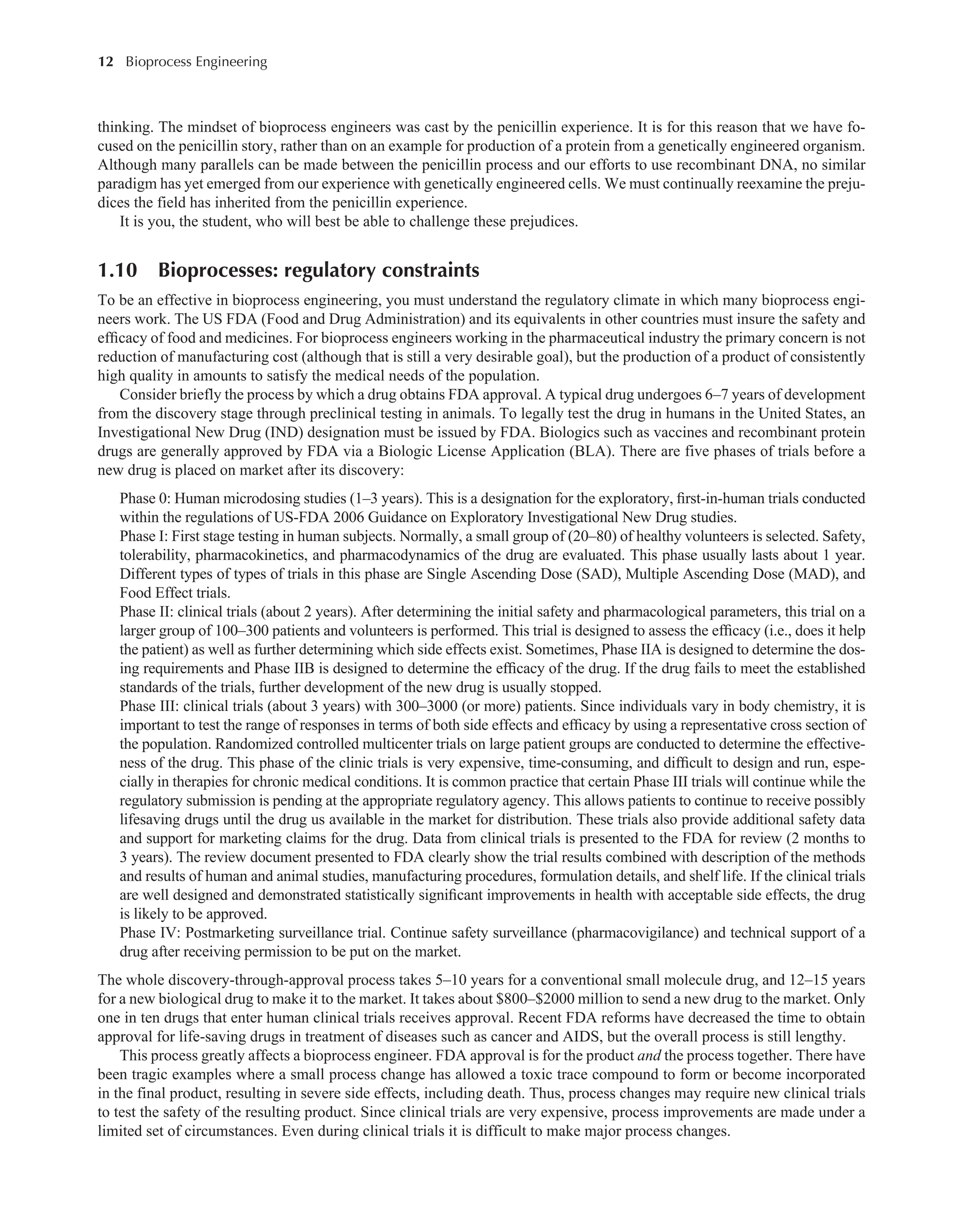 12 Bioprocess Engineering﻿
﻿
thinking. The mindset of bioprocess engineers was cast by the penicillin experience. It is for this reason that we have fo-
cused on the penicillin story, rather than on an example for production of a protein from a genetically engineered organism.
Although many parallels can be made between the penicillin process and our efforts to use recombinant DNA, no similar
paradigm has yet emerged from our experience with genetically engineered cells. We must continually reexamine the preju­
dices the field has inherited from the penicillin experience.
It is you, the student, who will best be able to challenge these prejudices.
1.10 Bioprocesses: regulatory constraints
To be an effective in bioprocess engineering, you must understand the regulatory climate in which many bioprocess engi-
neers work. The US FDA (Food and Drug Administration) and its equivalents in other countries must insure the safety and
efficacy of food and medicines. For bioprocess engineers working in the pharmaceutical industry the primary concern is not
reduction of manufacturing cost (although that is still a very desirable goal), but the production of a product of consistently
high quality in amounts to satisfy the medical needs of the population.
Consider briefly the process by which a drug obtains FDA approval. A typical drug undergoes 6–7 years of development
from the discovery stage through preclinical testing in animals. To legally test the drug in humans in the United States, an
Investigational New Drug (IND) designation must be issued by FDA. Biologics such as vaccines and recombinant protein
drugs are generally approved by FDA via a Biologic License Application (BLA). There are five phases of trials before a
new drug is placed on market after its discovery:
Phase 0: Human microdosing studies (1–3 years). This is a designation for the exploratory, first-in-human trials conducted
within the regulations of US-FDA 2006 Guidance on Exploratory Investigational New Drug studies.
Phase I: First stage testing in human subjects. Normally, a small group of (20–80) of healthy volunteers is selected. Safety,
tolerability, pharmacokinetics, and pharmacodynamics of the drug are evaluated. This phase usually lasts about 1 year.
Different types of types of trials in this phase are Single Ascending Dose (SAD), Multiple Ascending Dose (MAD), and
Food Effect trials.
Phase II: clinical trials (about 2 years). After determining the initial safety and pharmacological parameters, this trial on a
larger group of 100–300 patients and volunteers is performed. This trial is designed to assess the efficacy (i.e., does it help
the patient) as well as further determining which side effects exist. Sometimes, Phase IIA is designed to determine the dos-
ing requirements and Phase IIB is designed to determine the efficacy of the drug. If the drug fails to meet the established
standards of the trials, further development of the new drug is usually stopped.
Phase III: clinical trials (about 3 years) with 300–3000 (or more) patients. Since individuals vary in body chemistry, it is
important to test the range of responses in terms of both side effects and efficacy by using a representative cross section of
the population. Randomized controlled multicenter trials on large patient groups are conducted to determine the effective-
ness of the drug. This phase of the clinic trials is very expensive, time-consuming, and difficult to design and run, espe-
cially in therapies for chronic medical conditions. It is common practice that certain Phase III trials will continue while the
regulatory submission is pending at the appropriate regulatory agency. This allows patients to continue to receive possibly
lifesaving drugs until the drug us available in the market for distribution. These trials also provide additional safety data
and support for marketing claims for the drug. Data from clinical trials is presented to the FDA for review (2 months to
3 years). The review document presented to FDA clearly show the trial results combined with description of the methods
and results of human and animal studies, manufacturing procedures, formulation details, and shelf life. If the clinical trials
are well designed and demonstrated statistically significant improvements in health with acceptable side effects, the drug
is likely to be approved.
Phase IV: Postmarketing surveillance trial. Continue safety surveillance (pharmacovigilance) and technical support of a
drug after receiving permission to be put on the market.
The whole discovery-through-approval process takes 5–10 years for a conventional small molecule drug, and 12–15 years
for a new biological drug to make it to the market. It takes about $800–$2000 million to send a new drug to the market. Only
one in ten drugs that enter human clinical trials receives approval. Recent FDA reforms have decreased the time to obtain
approval for life-saving drugs in treatment of diseases such as cancer and AIDS, but the overall process is still lengthy.
This process greatly affects a bioprocess engineer. FDA approval is for the product and the process together. There have
been tragic examples where a small process change has allowed a toxic trace compound to form or become incorporated
in the final product, resulting in severe side effects, including death. Thus, process changes may require new clinical trials
to test the safety of the resulting product. Since clinical trials are very expensive, process improvements are made under a
limited set of circumstances. Even during clinical trials it is difficult to make major process changes.
 