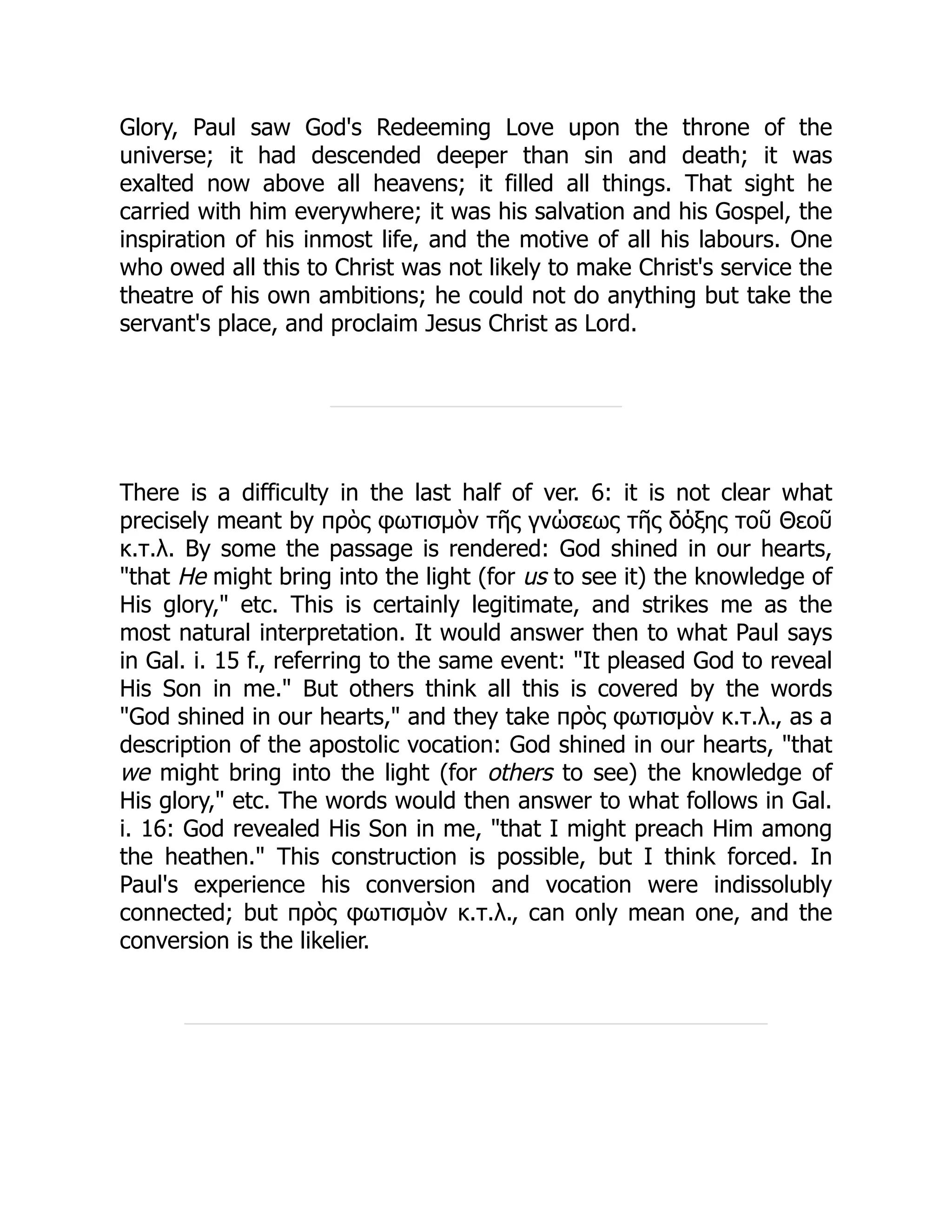 Glory, Paul saw God's Redeeming Love upon the throne of the
universe; it had descended deeper than sin and death; it was
exalted now above all heavens; it filled all things. That sight he
carried with him everywhere; it was his salvation and his Gospel, the
inspiration of his inmost life, and the motive of all his labours. One
who owed all this to Christ was not likely to make Christ's service the
theatre of his own ambitions; he could not do anything but take the
servant's place, and proclaim Jesus Christ as Lord.
There is a difficulty in the last half of ver. 6: it is not clear what
precisely meant by πρὸς φωτισμὸν τῆς γνώσεως τῆς δόξης τοῦ Θεοῦ
κ.τ.λ. By some the passage is rendered: God shined in our hearts,
"that He might bring into the light (for us to see it) the knowledge of
His glory," etc. This is certainly legitimate, and strikes me as the
most natural interpretation. It would answer then to what Paul says
in Gal. i. 15 f., referring to the same event: "It pleased God to reveal
His Son in me." But others think all this is covered by the words
"God shined in our hearts," and they take πρὸς φωτισμὸν κ.τ.λ., as a
description of the apostolic vocation: God shined in our hearts, "that
we might bring into the light (for others to see) the knowledge of
His glory," etc. The words would then answer to what follows in Gal.
i. 16: God revealed His Son in me, "that I might preach Him among
the heathen." This construction is possible, but I think forced. In
Paul's experience his conversion and vocation were indissolubly
connected; but πρὸς φωτισμὸν κ.τ.λ., can only mean one, and the
conversion is the likelier.
 