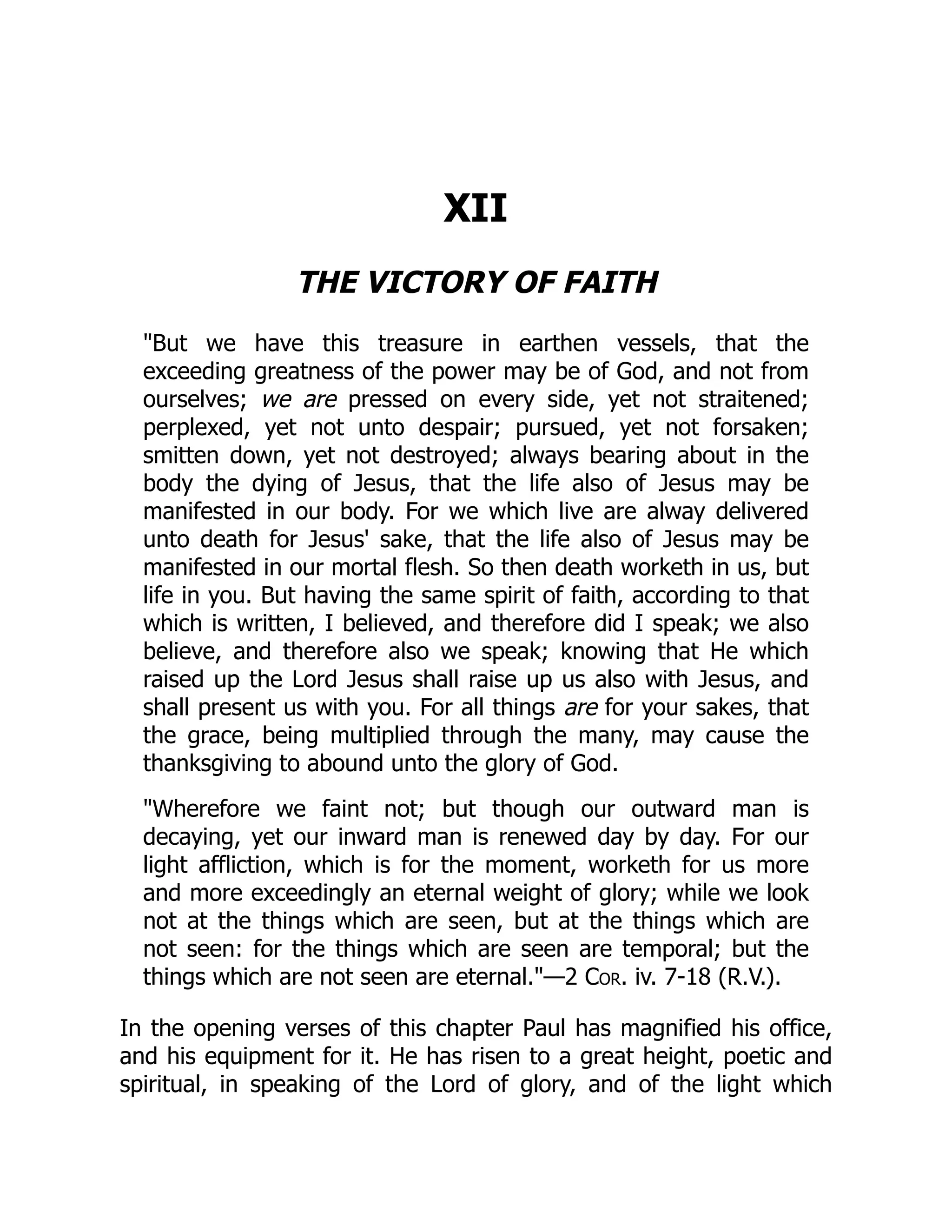 XII
THE VICTORY OF FAITH
"But we have this treasure in earthen vessels, that the
exceeding greatness of the power may be of God, and not from
ourselves; we are pressed on every side, yet not straitened;
perplexed, yet not unto despair; pursued, yet not forsaken;
smitten down, yet not destroyed; always bearing about in the
body the dying of Jesus, that the life also of Jesus may be
manifested in our body. For we which live are alway delivered
unto death for Jesus' sake, that the life also of Jesus may be
manifested in our mortal flesh. So then death worketh in us, but
life in you. But having the same spirit of faith, according to that
which is written, I believed, and therefore did I speak; we also
believe, and therefore also we speak; knowing that He which
raised up the Lord Jesus shall raise up us also with Jesus, and
shall present us with you. For all things are for your sakes, that
the grace, being multiplied through the many, may cause the
thanksgiving to abound unto the glory of God.
"Wherefore we faint not; but though our outward man is
decaying, yet our inward man is renewed day by day. For our
light affliction, which is for the moment, worketh for us more
and more exceedingly an eternal weight of glory; while we look
not at the things which are seen, but at the things which are
not seen: for the things which are seen are temporal; but the
things which are not seen are eternal."—2 Cor. iv. 7-18 (R.V.).
In the opening verses of this chapter Paul has magnified his office,
and his equipment for it. He has risen to a great height, poetic and
spiritual, in speaking of the Lord of glory, and of the light which
 