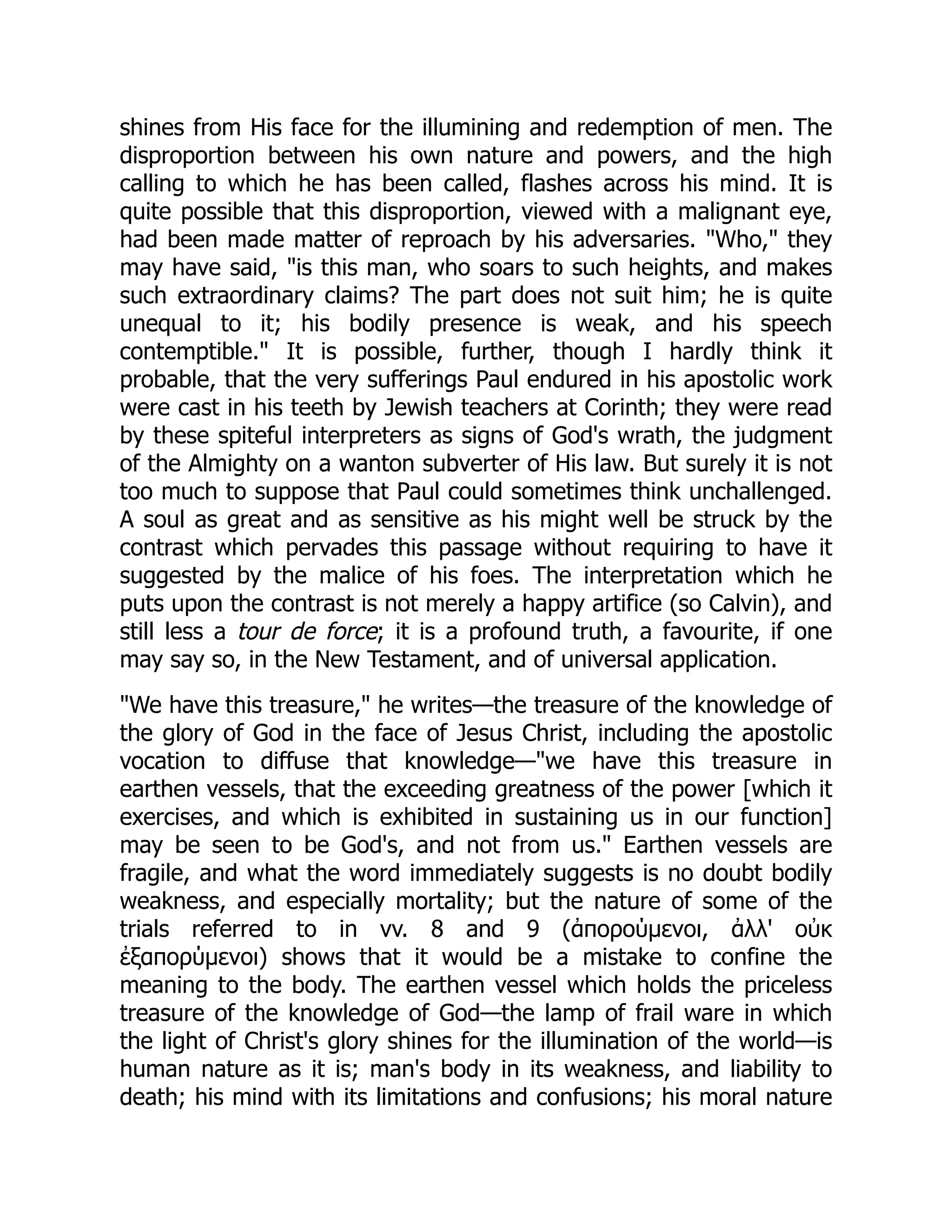 shines from His face for the illumining and redemption of men. The
disproportion between his own nature and powers, and the high
calling to which he has been called, flashes across his mind. It is
quite possible that this disproportion, viewed with a malignant eye,
had been made matter of reproach by his adversaries. "Who," they
may have said, "is this man, who soars to such heights, and makes
such extraordinary claims? The part does not suit him; he is quite
unequal to it; his bodily presence is weak, and his speech
contemptible." It is possible, further, though I hardly think it
probable, that the very sufferings Paul endured in his apostolic work
were cast in his teeth by Jewish teachers at Corinth; they were read
by these spiteful interpreters as signs of God's wrath, the judgment
of the Almighty on a wanton subverter of His law. But surely it is not
too much to suppose that Paul could sometimes think unchallenged.
A soul as great and as sensitive as his might well be struck by the
contrast which pervades this passage without requiring to have it
suggested by the malice of his foes. The interpretation which he
puts upon the contrast is not merely a happy artifice (so Calvin), and
still less a tour de force; it is a profound truth, a favourite, if one
may say so, in the New Testament, and of universal application.
"We have this treasure," he writes—the treasure of the knowledge of
the glory of God in the face of Jesus Christ, including the apostolic
vocation to diffuse that knowledge—"we have this treasure in
earthen vessels, that the exceeding greatness of the power [which it
exercises, and which is exhibited in sustaining us in our function]
may be seen to be God's, and not from us." Earthen vessels are
fragile, and what the word immediately suggests is no doubt bodily
weakness, and especially mortality; but the nature of some of the
trials referred to in vv. 8 and 9 (ἀπορούμενοι, ἀλλ' οὐκ
ἐξαπορύμενοι) shows that it would be a mistake to confine the
meaning to the body. The earthen vessel which holds the priceless
treasure of the knowledge of God—the lamp of frail ware in which
the light of Christ's glory shines for the illumination of the world—is
human nature as it is; man's body in its weakness, and liability to
death; his mind with its limitations and confusions; his moral nature
 