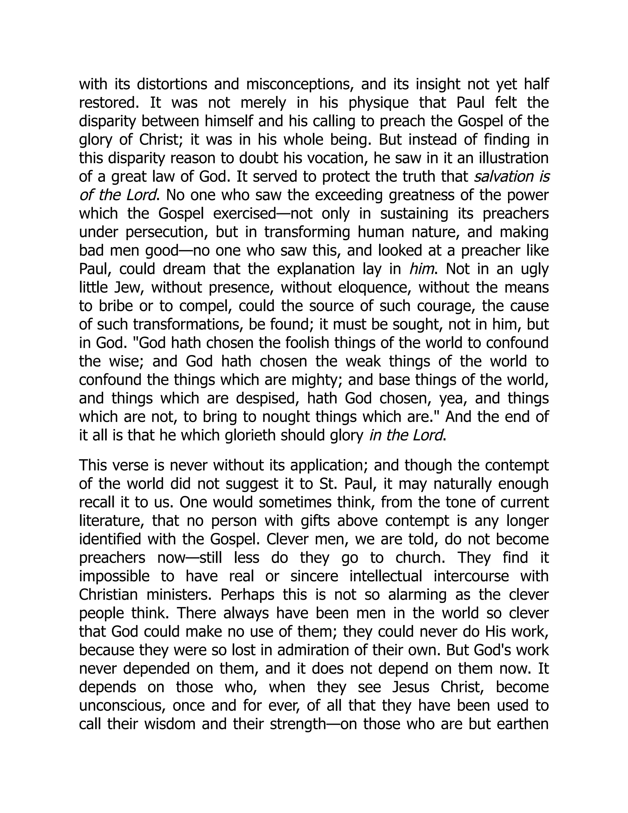 with its distortions and misconceptions, and its insight not yet half
restored. It was not merely in his physique that Paul felt the
disparity between himself and his calling to preach the Gospel of the
glory of Christ; it was in his whole being. But instead of finding in
this disparity reason to doubt his vocation, he saw in it an illustration
of a great law of God. It served to protect the truth that salvation is
of the Lord. No one who saw the exceeding greatness of the power
which the Gospel exercised—not only in sustaining its preachers
under persecution, but in transforming human nature, and making
bad men good—no one who saw this, and looked at a preacher like
Paul, could dream that the explanation lay in him. Not in an ugly
little Jew, without presence, without eloquence, without the means
to bribe or to compel, could the source of such courage, the cause
of such transformations, be found; it must be sought, not in him, but
in God. "God hath chosen the foolish things of the world to confound
the wise; and God hath chosen the weak things of the world to
confound the things which are mighty; and base things of the world,
and things which are despised, hath God chosen, yea, and things
which are not, to bring to nought things which are." And the end of
it all is that he which glorieth should glory in the Lord.
This verse is never without its application; and though the contempt
of the world did not suggest it to St. Paul, it may naturally enough
recall it to us. One would sometimes think, from the tone of current
literature, that no person with gifts above contempt is any longer
identified with the Gospel. Clever men, we are told, do not become
preachers now—still less do they go to church. They find it
impossible to have real or sincere intellectual intercourse with
Christian ministers. Perhaps this is not so alarming as the clever
people think. There always have been men in the world so clever
that God could make no use of them; they could never do His work,
because they were so lost in admiration of their own. But God's work
never depended on them, and it does not depend on them now. It
depends on those who, when they see Jesus Christ, become
unconscious, once and for ever, of all that they have been used to
call their wisdom and their strength—on those who are but earthen
 
