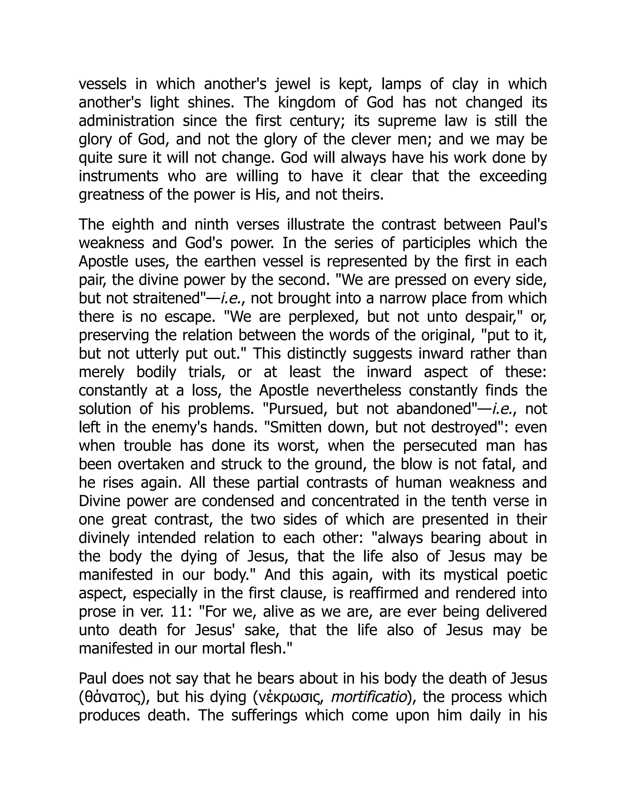 vessels in which another's jewel is kept, lamps of clay in which
another's light shines. The kingdom of God has not changed its
administration since the first century; its supreme law is still the
glory of God, and not the glory of the clever men; and we may be
quite sure it will not change. God will always have his work done by
instruments who are willing to have it clear that the exceeding
greatness of the power is His, and not theirs.
The eighth and ninth verses illustrate the contrast between Paul's
weakness and God's power. In the series of participles which the
Apostle uses, the earthen vessel is represented by the first in each
pair, the divine power by the second. "We are pressed on every side,
but not straitened"—i.e., not brought into a narrow place from which
there is no escape. "We are perplexed, but not unto despair," or,
preserving the relation between the words of the original, "put to it,
but not utterly put out." This distinctly suggests inward rather than
merely bodily trials, or at least the inward aspect of these:
constantly at a loss, the Apostle nevertheless constantly finds the
solution of his problems. "Pursued, but not abandoned"—i.e., not
left in the enemy's hands. "Smitten down, but not destroyed": even
when trouble has done its worst, when the persecuted man has
been overtaken and struck to the ground, the blow is not fatal, and
he rises again. All these partial contrasts of human weakness and
Divine power are condensed and concentrated in the tenth verse in
one great contrast, the two sides of which are presented in their
divinely intended relation to each other: "always bearing about in
the body the dying of Jesus, that the life also of Jesus may be
manifested in our body." And this again, with its mystical poetic
aspect, especially in the first clause, is reaffirmed and rendered into
prose in ver. 11: "For we, alive as we are, are ever being delivered
unto death for Jesus' sake, that the life also of Jesus may be
manifested in our mortal flesh."
Paul does not say that he bears about in his body the death of Jesus
(θάνατος), but his dying (νέκρωσις, mortificatio), the process which
produces death. The sufferings which come upon him daily in his
 