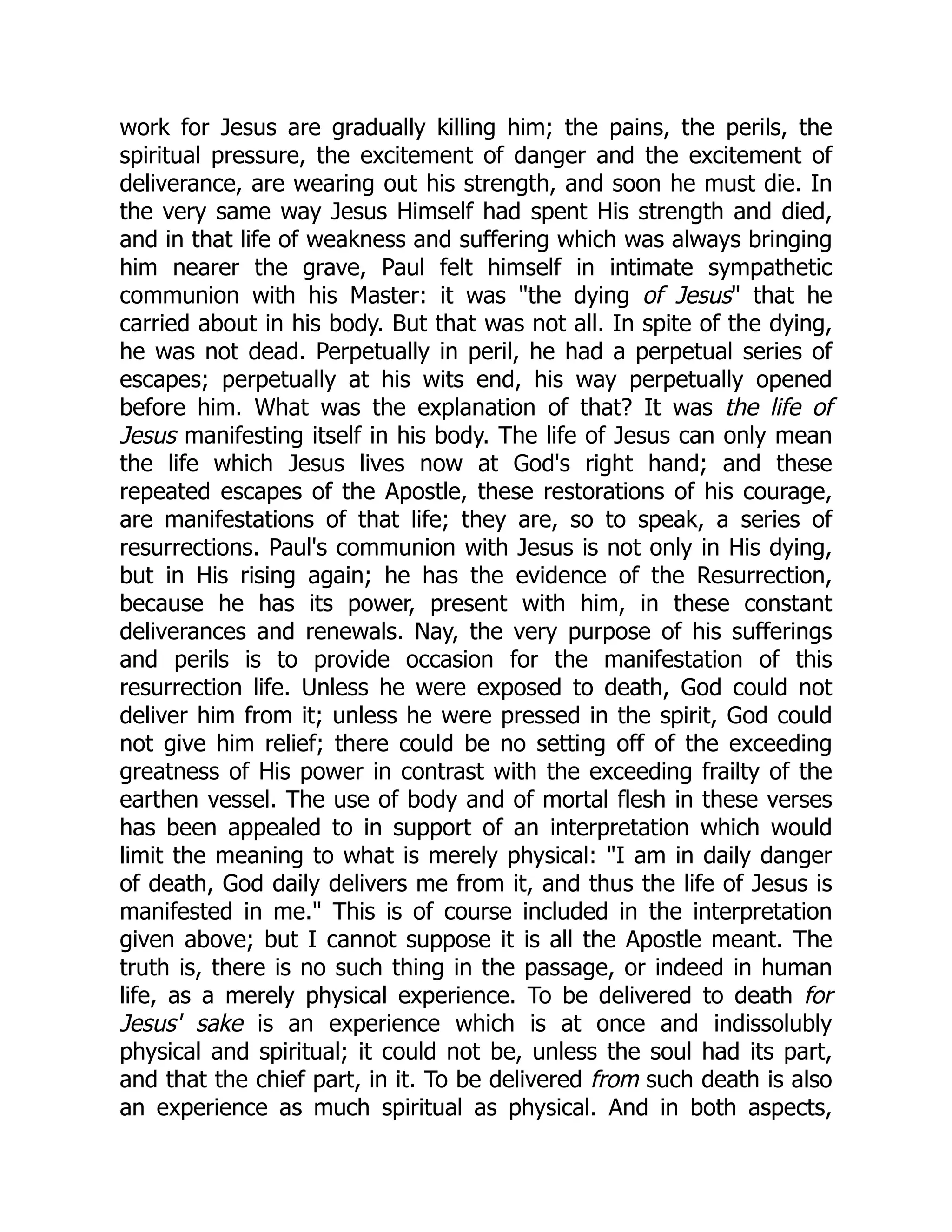 work for Jesus are gradually killing him; the pains, the perils, the
spiritual pressure, the excitement of danger and the excitement of
deliverance, are wearing out his strength, and soon he must die. In
the very same way Jesus Himself had spent His strength and died,
and in that life of weakness and suffering which was always bringing
him nearer the grave, Paul felt himself in intimate sympathetic
communion with his Master: it was "the dying of Jesus" that he
carried about in his body. But that was not all. In spite of the dying,
he was not dead. Perpetually in peril, he had a perpetual series of
escapes; perpetually at his wits end, his way perpetually opened
before him. What was the explanation of that? It was the life of
Jesus manifesting itself in his body. The life of Jesus can only mean
the life which Jesus lives now at God's right hand; and these
repeated escapes of the Apostle, these restorations of his courage,
are manifestations of that life; they are, so to speak, a series of
resurrections. Paul's communion with Jesus is not only in His dying,
but in His rising again; he has the evidence of the Resurrection,
because he has its power, present with him, in these constant
deliverances and renewals. Nay, the very purpose of his sufferings
and perils is to provide occasion for the manifestation of this
resurrection life. Unless he were exposed to death, God could not
deliver him from it; unless he were pressed in the spirit, God could
not give him relief; there could be no setting off of the exceeding
greatness of His power in contrast with the exceeding frailty of the
earthen vessel. The use of body and of mortal flesh in these verses
has been appealed to in support of an interpretation which would
limit the meaning to what is merely physical: "I am in daily danger
of death, God daily delivers me from it, and thus the life of Jesus is
manifested in me." This is of course included in the interpretation
given above; but I cannot suppose it is all the Apostle meant. The
truth is, there is no such thing in the passage, or indeed in human
life, as a merely physical experience. To be delivered to death for
Jesus' sake is an experience which is at once and indissolubly
physical and spiritual; it could not be, unless the soul had its part,
and that the chief part, in it. To be delivered from such death is also
an experience as much spiritual as physical. And in both aspects,
 