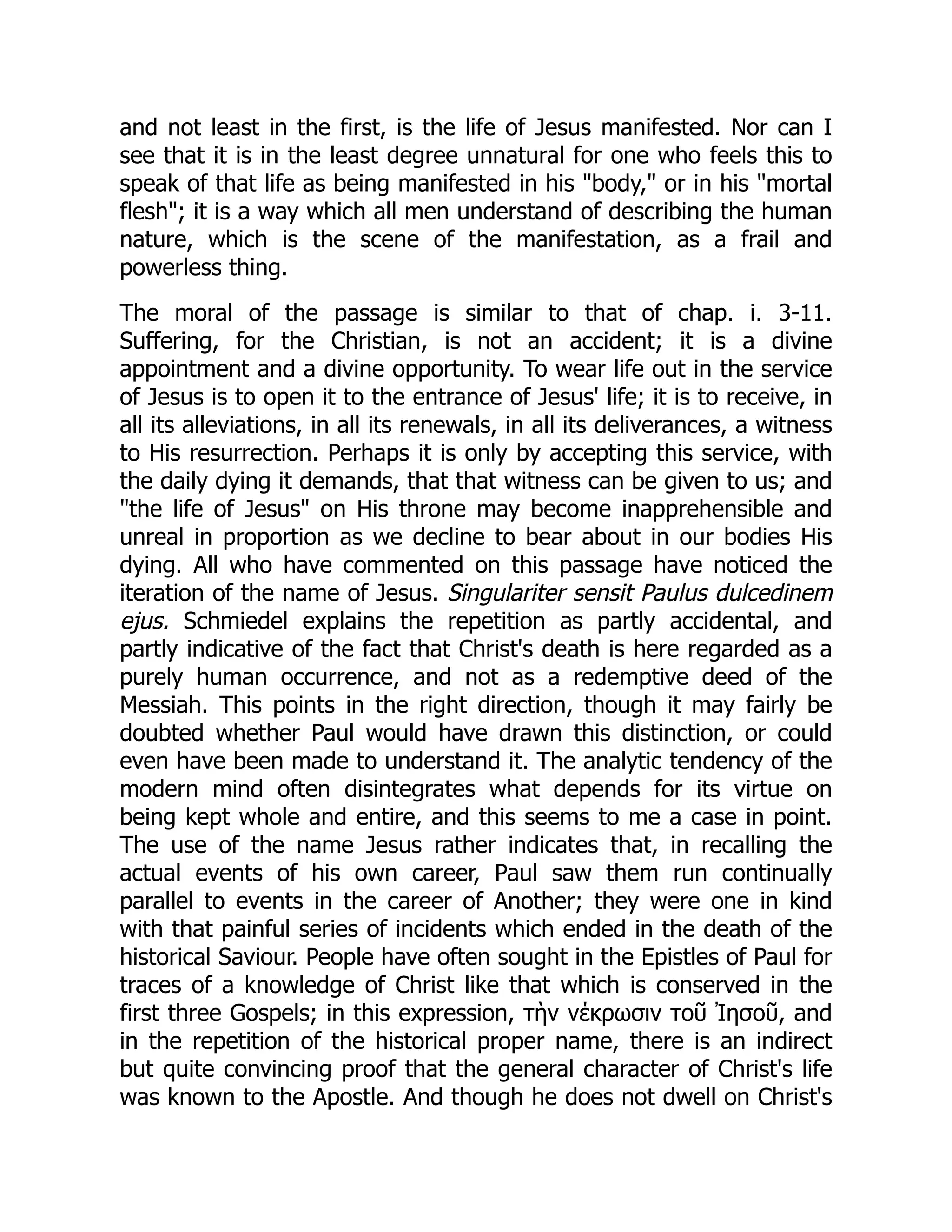 and not least in the first, is the life of Jesus manifested. Nor can I
see that it is in the least degree unnatural for one who feels this to
speak of that life as being manifested in his "body," or in his "mortal
flesh"; it is a way which all men understand of describing the human
nature, which is the scene of the manifestation, as a frail and
powerless thing.
The moral of the passage is similar to that of chap. i. 3-11.
Suffering, for the Christian, is not an accident; it is a divine
appointment and a divine opportunity. To wear life out in the service
of Jesus is to open it to the entrance of Jesus' life; it is to receive, in
all its alleviations, in all its renewals, in all its deliverances, a witness
to His resurrection. Perhaps it is only by accepting this service, with
the daily dying it demands, that that witness can be given to us; and
"the life of Jesus" on His throne may become inapprehensible and
unreal in proportion as we decline to bear about in our bodies His
dying. All who have commented on this passage have noticed the
iteration of the name of Jesus. Singulariter sensit Paulus dulcedinem
ejus. Schmiedel explains the repetition as partly accidental, and
partly indicative of the fact that Christ's death is here regarded as a
purely human occurrence, and not as a redemptive deed of the
Messiah. This points in the right direction, though it may fairly be
doubted whether Paul would have drawn this distinction, or could
even have been made to understand it. The analytic tendency of the
modern mind often disintegrates what depends for its virtue on
being kept whole and entire, and this seems to me a case in point.
The use of the name Jesus rather indicates that, in recalling the
actual events of his own career, Paul saw them run continually
parallel to events in the career of Another; they were one in kind
with that painful series of incidents which ended in the death of the
historical Saviour. People have often sought in the Epistles of Paul for
traces of a knowledge of Christ like that which is conserved in the
first three Gospels; in this expression, τὴν νέκρωσιν τοῦ Ἰησοῦ, and
in the repetition of the historical proper name, there is an indirect
but quite convincing proof that the general character of Christ's life
was known to the Apostle. And though he does not dwell on Christ's
 