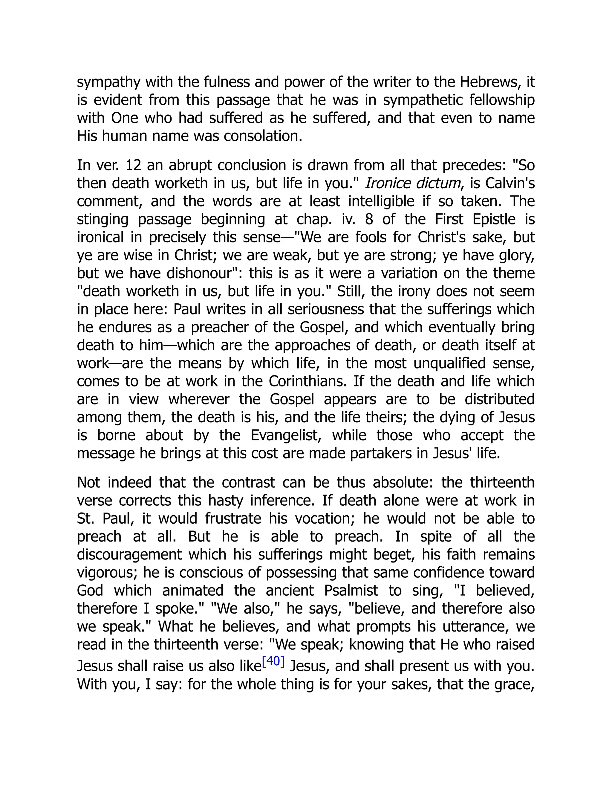 sympathy with the fulness and power of the writer to the Hebrews, it
is evident from this passage that he was in sympathetic fellowship
with One who had suffered as he suffered, and that even to name
His human name was consolation.
In ver. 12 an abrupt conclusion is drawn from all that precedes: "So
then death worketh in us, but life in you." Ironice dictum, is Calvin's
comment, and the words are at least intelligible if so taken. The
stinging passage beginning at chap. iv. 8 of the First Epistle is
ironical in precisely this sense—"We are fools for Christ's sake, but
ye are wise in Christ; we are weak, but ye are strong; ye have glory,
but we have dishonour": this is as it were a variation on the theme
"death worketh in us, but life in you." Still, the irony does not seem
in place here: Paul writes in all seriousness that the sufferings which
he endures as a preacher of the Gospel, and which eventually bring
death to him—which are the approaches of death, or death itself at
work—are the means by which life, in the most unqualified sense,
comes to be at work in the Corinthians. If the death and life which
are in view wherever the Gospel appears are to be distributed
among them, the death is his, and the life theirs; the dying of Jesus
is borne about by the Evangelist, while those who accept the
message he brings at this cost are made partakers in Jesus' life.
Not indeed that the contrast can be thus absolute: the thirteenth
verse corrects this hasty inference. If death alone were at work in
St. Paul, it would frustrate his vocation; he would not be able to
preach at all. But he is able to preach. In spite of all the
discouragement which his sufferings might beget, his faith remains
vigorous; he is conscious of possessing that same confidence toward
God which animated the ancient Psalmist to sing, "I believed,
therefore I spoke." "We also," he says, "believe, and therefore also
we speak." What he believes, and what prompts his utterance, we
read in the thirteenth verse: "We speak; knowing that He who raised
Jesus shall raise us also like[40] Jesus, and shall present us with you.
With you, I say: for the whole thing is for your sakes, that the grace,
 