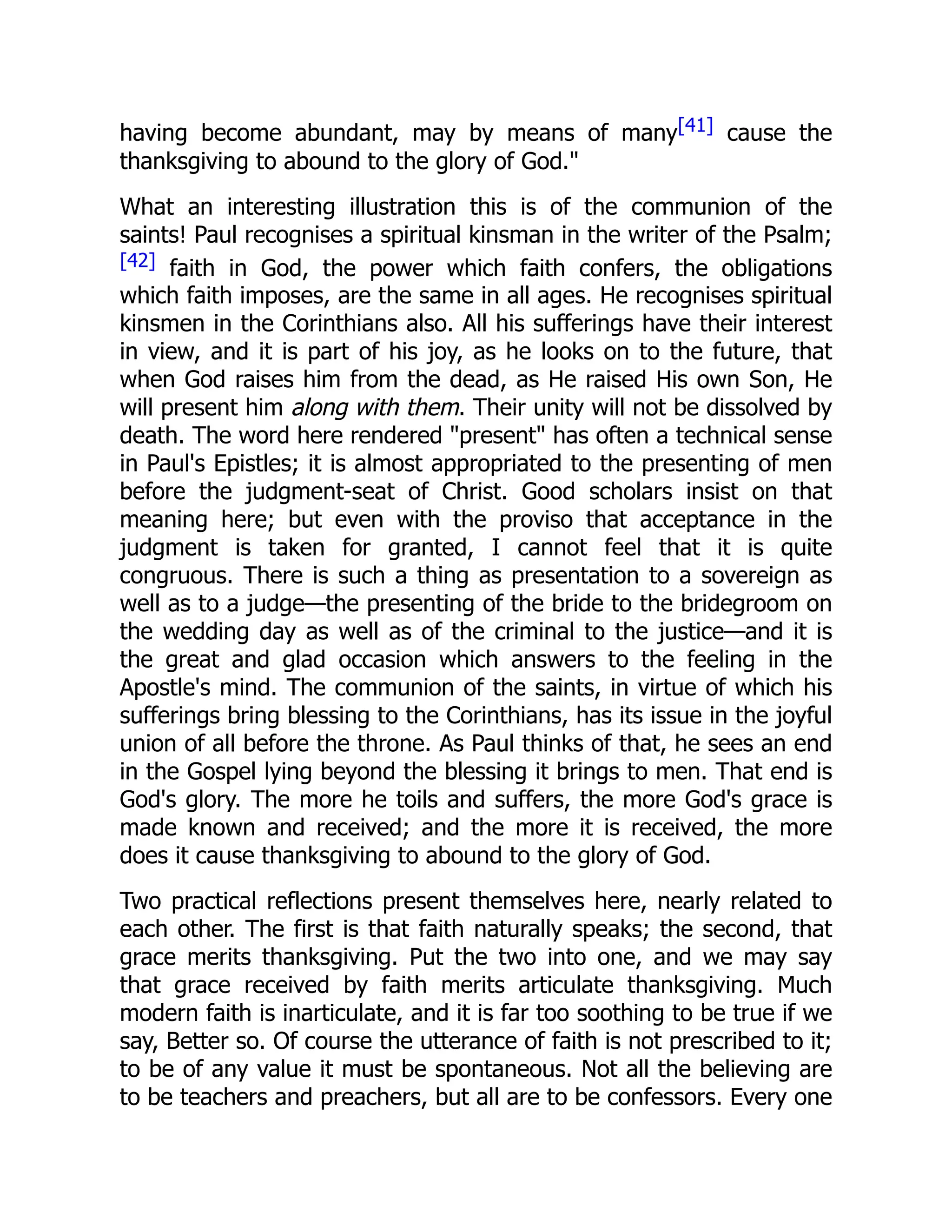 having become abundant, may by means of many[41] cause the
thanksgiving to abound to the glory of God."
What an interesting illustration this is of the communion of the
saints! Paul recognises a spiritual kinsman in the writer of the Psalm;
[42] faith in God, the power which faith confers, the obligations
which faith imposes, are the same in all ages. He recognises spiritual
kinsmen in the Corinthians also. All his sufferings have their interest
in view, and it is part of his joy, as he looks on to the future, that
when God raises him from the dead, as He raised His own Son, He
will present him along with them. Their unity will not be dissolved by
death. The word here rendered "present" has often a technical sense
in Paul's Epistles; it is almost appropriated to the presenting of men
before the judgment-seat of Christ. Good scholars insist on that
meaning here; but even with the proviso that acceptance in the
judgment is taken for granted, I cannot feel that it is quite
congruous. There is such a thing as presentation to a sovereign as
well as to a judge—the presenting of the bride to the bridegroom on
the wedding day as well as of the criminal to the justice—and it is
the great and glad occasion which answers to the feeling in the
Apostle's mind. The communion of the saints, in virtue of which his
sufferings bring blessing to the Corinthians, has its issue in the joyful
union of all before the throne. As Paul thinks of that, he sees an end
in the Gospel lying beyond the blessing it brings to men. That end is
God's glory. The more he toils and suffers, the more God's grace is
made known and received; and the more it is received, the more
does it cause thanksgiving to abound to the glory of God.
Two practical reflections present themselves here, nearly related to
each other. The first is that faith naturally speaks; the second, that
grace merits thanksgiving. Put the two into one, and we may say
that grace received by faith merits articulate thanksgiving. Much
modern faith is inarticulate, and it is far too soothing to be true if we
say, Better so. Of course the utterance of faith is not prescribed to it;
to be of any value it must be spontaneous. Not all the believing are
to be teachers and preachers, but all are to be confessors. Every one
 