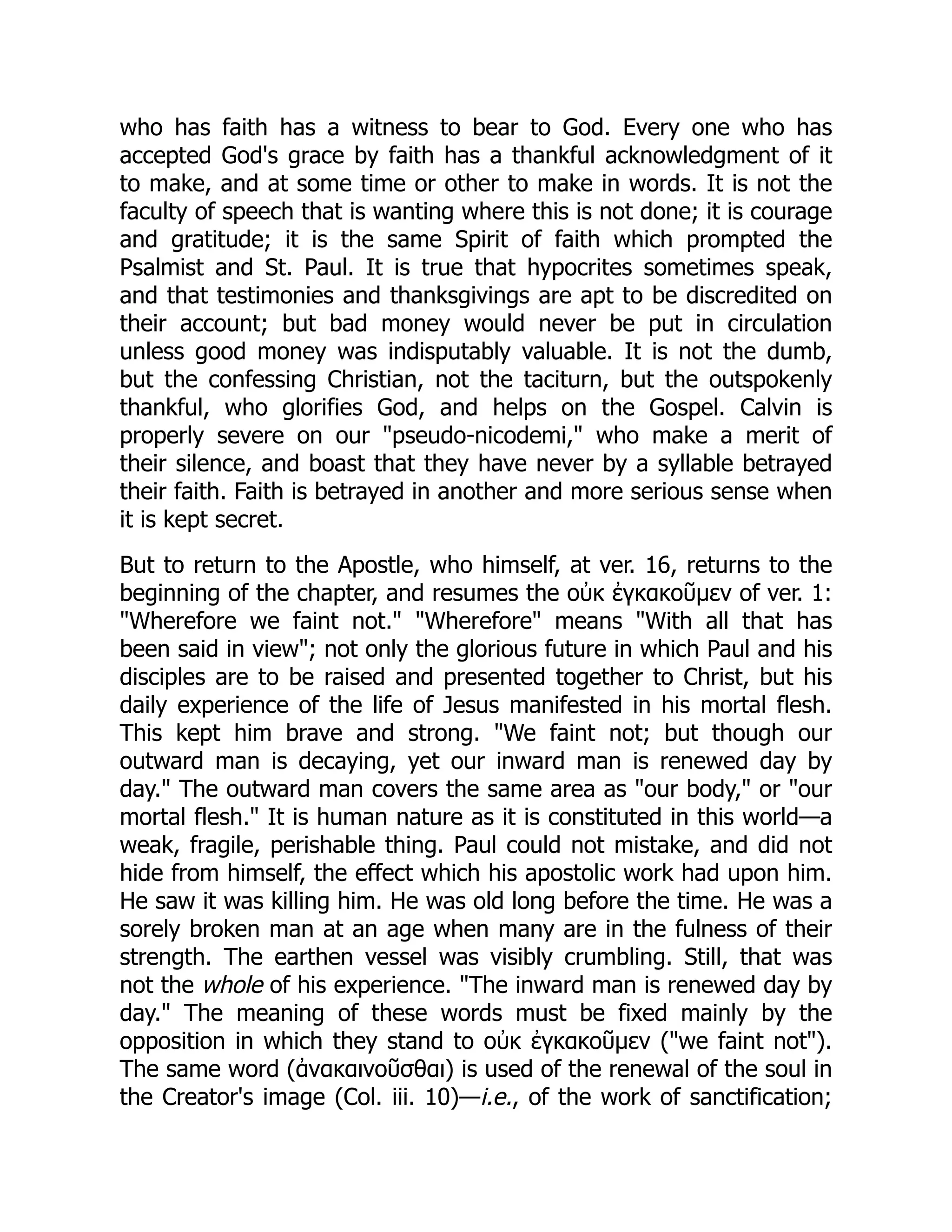 who has faith has a witness to bear to God. Every one who has
accepted God's grace by faith has a thankful acknowledgment of it
to make, and at some time or other to make in words. It is not the
faculty of speech that is wanting where this is not done; it is courage
and gratitude; it is the same Spirit of faith which prompted the
Psalmist and St. Paul. It is true that hypocrites sometimes speak,
and that testimonies and thanksgivings are apt to be discredited on
their account; but bad money would never be put in circulation
unless good money was indisputably valuable. It is not the dumb,
but the confessing Christian, not the taciturn, but the outspokenly
thankful, who glorifies God, and helps on the Gospel. Calvin is
properly severe on our "pseudo-nicodemi," who make a merit of
their silence, and boast that they have never by a syllable betrayed
their faith. Faith is betrayed in another and more serious sense when
it is kept secret.
But to return to the Apostle, who himself, at ver. 16, returns to the
beginning of the chapter, and resumes the οὐκ ἐγκακοῦμεν of ver. 1:
"Wherefore we faint not." "Wherefore" means "With all that has
been said in view"; not only the glorious future in which Paul and his
disciples are to be raised and presented together to Christ, but his
daily experience of the life of Jesus manifested in his mortal flesh.
This kept him brave and strong. "We faint not; but though our
outward man is decaying, yet our inward man is renewed day by
day." The outward man covers the same area as "our body," or "our
mortal flesh." It is human nature as it is constituted in this world—a
weak, fragile, perishable thing. Paul could not mistake, and did not
hide from himself, the effect which his apostolic work had upon him.
He saw it was killing him. He was old long before the time. He was a
sorely broken man at an age when many are in the fulness of their
strength. The earthen vessel was visibly crumbling. Still, that was
not the whole of his experience. "The inward man is renewed day by
day." The meaning of these words must be fixed mainly by the
opposition in which they stand to οὐκ ἐγκακοῦμεν ("we faint not").
The same word (ἀνακαινοῦσθαι) is used of the renewal of the soul in
the Creator's image (Col. iii. 10)—i.e., of the work of sanctification;
 
