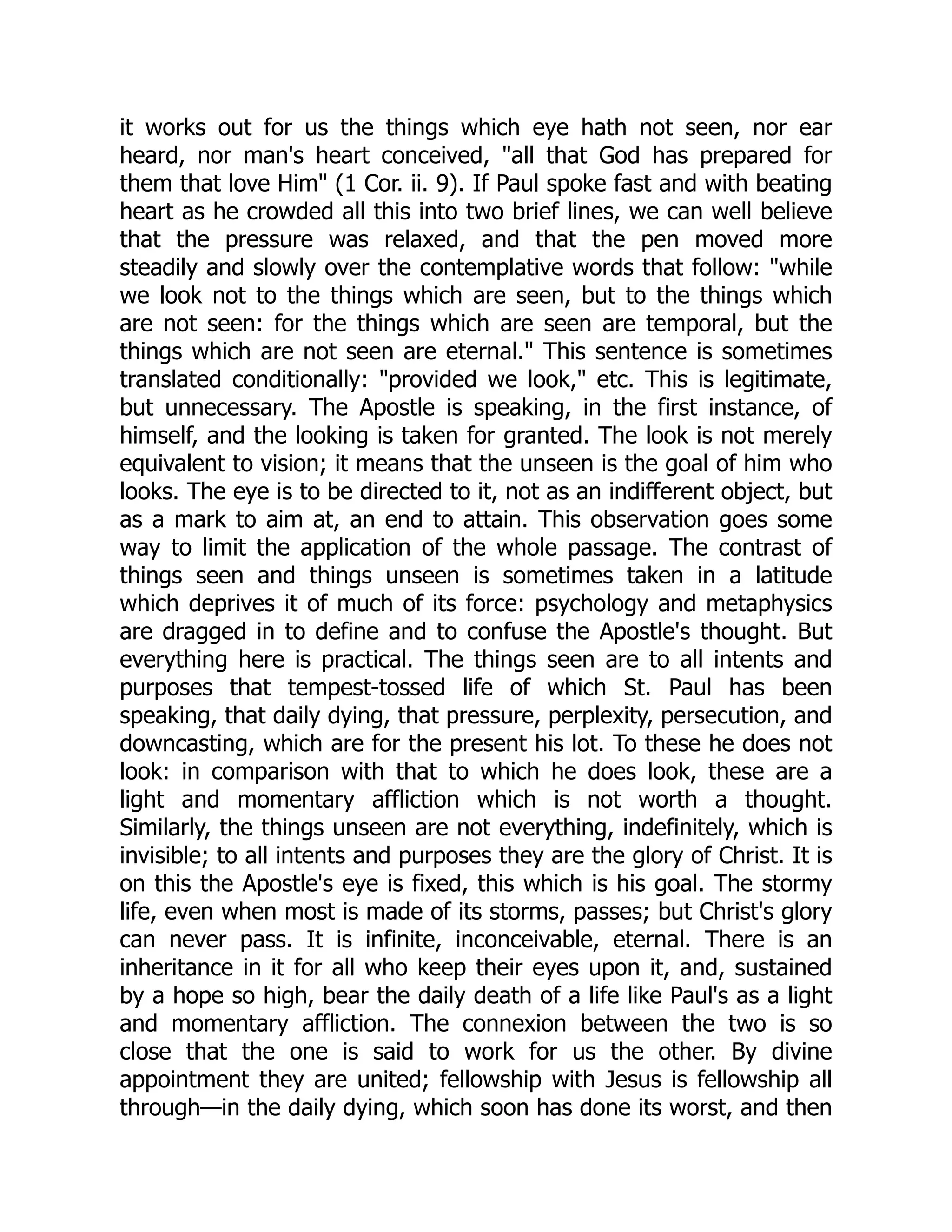it works out for us the things which eye hath not seen, nor ear
heard, nor man's heart conceived, "all that God has prepared for
them that love Him" (1 Cor. ii. 9). If Paul spoke fast and with beating
heart as he crowded all this into two brief lines, we can well believe
that the pressure was relaxed, and that the pen moved more
steadily and slowly over the contemplative words that follow: "while
we look not to the things which are seen, but to the things which
are not seen: for the things which are seen are temporal, but the
things which are not seen are eternal." This sentence is sometimes
translated conditionally: "provided we look," etc. This is legitimate,
but unnecessary. The Apostle is speaking, in the first instance, of
himself, and the looking is taken for granted. The look is not merely
equivalent to vision; it means that the unseen is the goal of him who
looks. The eye is to be directed to it, not as an indifferent object, but
as a mark to aim at, an end to attain. This observation goes some
way to limit the application of the whole passage. The contrast of
things seen and things unseen is sometimes taken in a latitude
which deprives it of much of its force: psychology and metaphysics
are dragged in to define and to confuse the Apostle's thought. But
everything here is practical. The things seen are to all intents and
purposes that tempest-tossed life of which St. Paul has been
speaking, that daily dying, that pressure, perplexity, persecution, and
downcasting, which are for the present his lot. To these he does not
look: in comparison with that to which he does look, these are a
light and momentary affliction which is not worth a thought.
Similarly, the things unseen are not everything, indefinitely, which is
invisible; to all intents and purposes they are the glory of Christ. It is
on this the Apostle's eye is fixed, this which is his goal. The stormy
life, even when most is made of its storms, passes; but Christ's glory
can never pass. It is infinite, inconceivable, eternal. There is an
inheritance in it for all who keep their eyes upon it, and, sustained
by a hope so high, bear the daily death of a life like Paul's as a light
and momentary affliction. The connexion between the two is so
close that the one is said to work for us the other. By divine
appointment they are united; fellowship with Jesus is fellowship all
through—in the daily dying, which soon has done its worst, and then
 