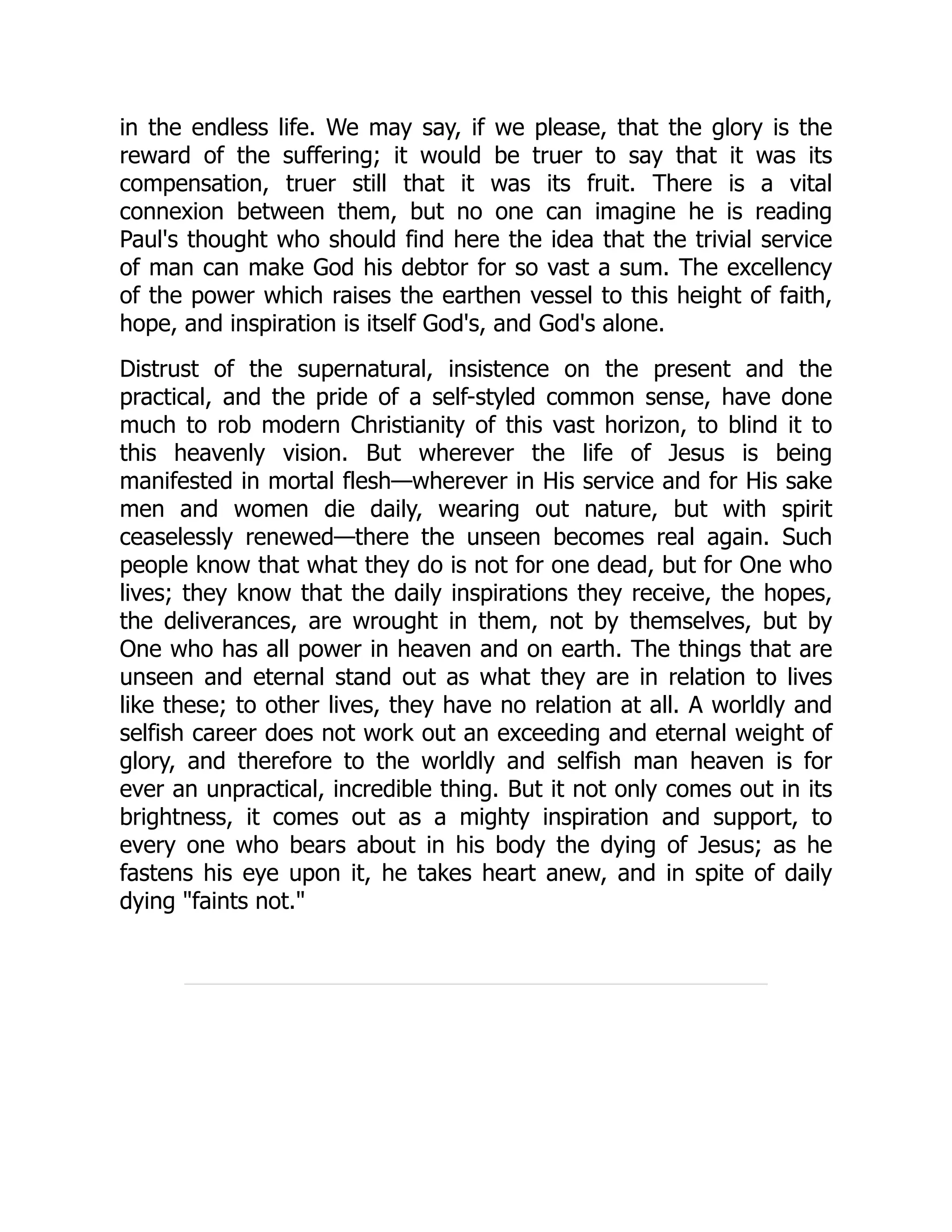 in the endless life. We may say, if we please, that the glory is the
reward of the suffering; it would be truer to say that it was its
compensation, truer still that it was its fruit. There is a vital
connexion between them, but no one can imagine he is reading
Paul's thought who should find here the idea that the trivial service
of man can make God his debtor for so vast a sum. The excellency
of the power which raises the earthen vessel to this height of faith,
hope, and inspiration is itself God's, and God's alone.
Distrust of the supernatural, insistence on the present and the
practical, and the pride of a self-styled common sense, have done
much to rob modern Christianity of this vast horizon, to blind it to
this heavenly vision. But wherever the life of Jesus is being
manifested in mortal flesh—wherever in His service and for His sake
men and women die daily, wearing out nature, but with spirit
ceaselessly renewed—there the unseen becomes real again. Such
people know that what they do is not for one dead, but for One who
lives; they know that the daily inspirations they receive, the hopes,
the deliverances, are wrought in them, not by themselves, but by
One who has all power in heaven and on earth. The things that are
unseen and eternal stand out as what they are in relation to lives
like these; to other lives, they have no relation at all. A worldly and
selfish career does not work out an exceeding and eternal weight of
glory, and therefore to the worldly and selfish man heaven is for
ever an unpractical, incredible thing. But it not only comes out in its
brightness, it comes out as a mighty inspiration and support, to
every one who bears about in his body the dying of Jesus; as he
fastens his eye upon it, he takes heart anew, and in spite of daily
dying "faints not."
 