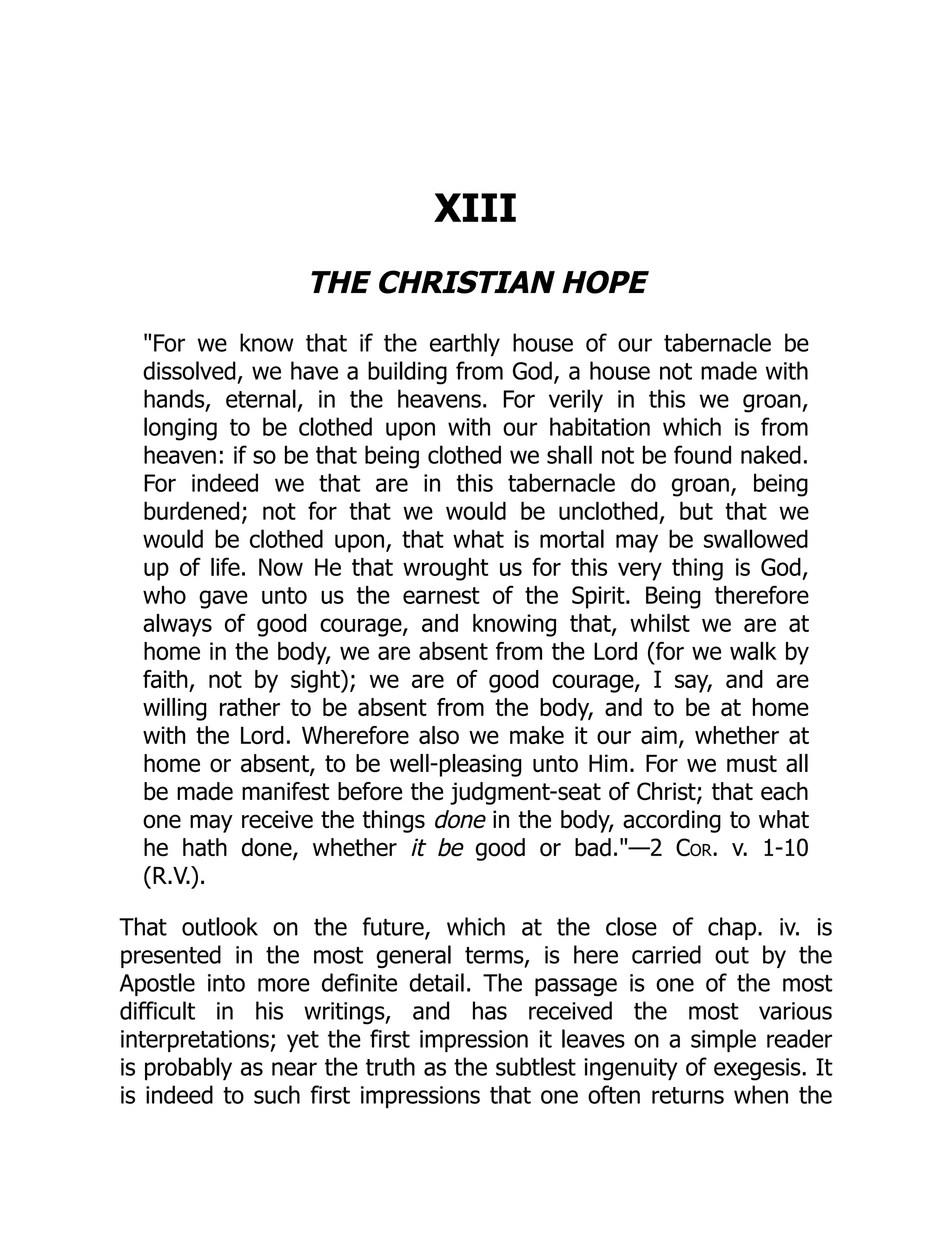 XIII
THE CHRISTIAN HOPE
"For we know that if the earthly house of our tabernacle be
dissolved, we have a building from God, a house not made with
hands, eternal, in the heavens. For verily in this we groan,
longing to be clothed upon with our habitation which is from
heaven: if so be that being clothed we shall not be found naked.
For indeed we that are in this tabernacle do groan, being
burdened; not for that we would be unclothed, but that we
would be clothed upon, that what is mortal may be swallowed
up of life. Now He that wrought us for this very thing is God,
who gave unto us the earnest of the Spirit. Being therefore
always of good courage, and knowing that, whilst we are at
home in the body, we are absent from the Lord (for we walk by
faith, not by sight); we are of good courage, I say, and are
willing rather to be absent from the body, and to be at home
with the Lord. Wherefore also we make it our aim, whether at
home or absent, to be well-pleasing unto Him. For we must all
be made manifest before the judgment-seat of Christ; that each
one may receive the things done in the body, according to what
he hath done, whether it be good or bad."—2 Cor. v. 1-10
(R.V.).
That outlook on the future, which at the close of chap. iv. is
presented in the most general terms, is here carried out by the
Apostle into more definite detail. The passage is one of the most
difficult in his writings, and has received the most various
interpretations; yet the first impression it leaves on a simple reader
is probably as near the truth as the subtlest ingenuity of exegesis. It
is indeed to such first impressions that one often returns when the
 