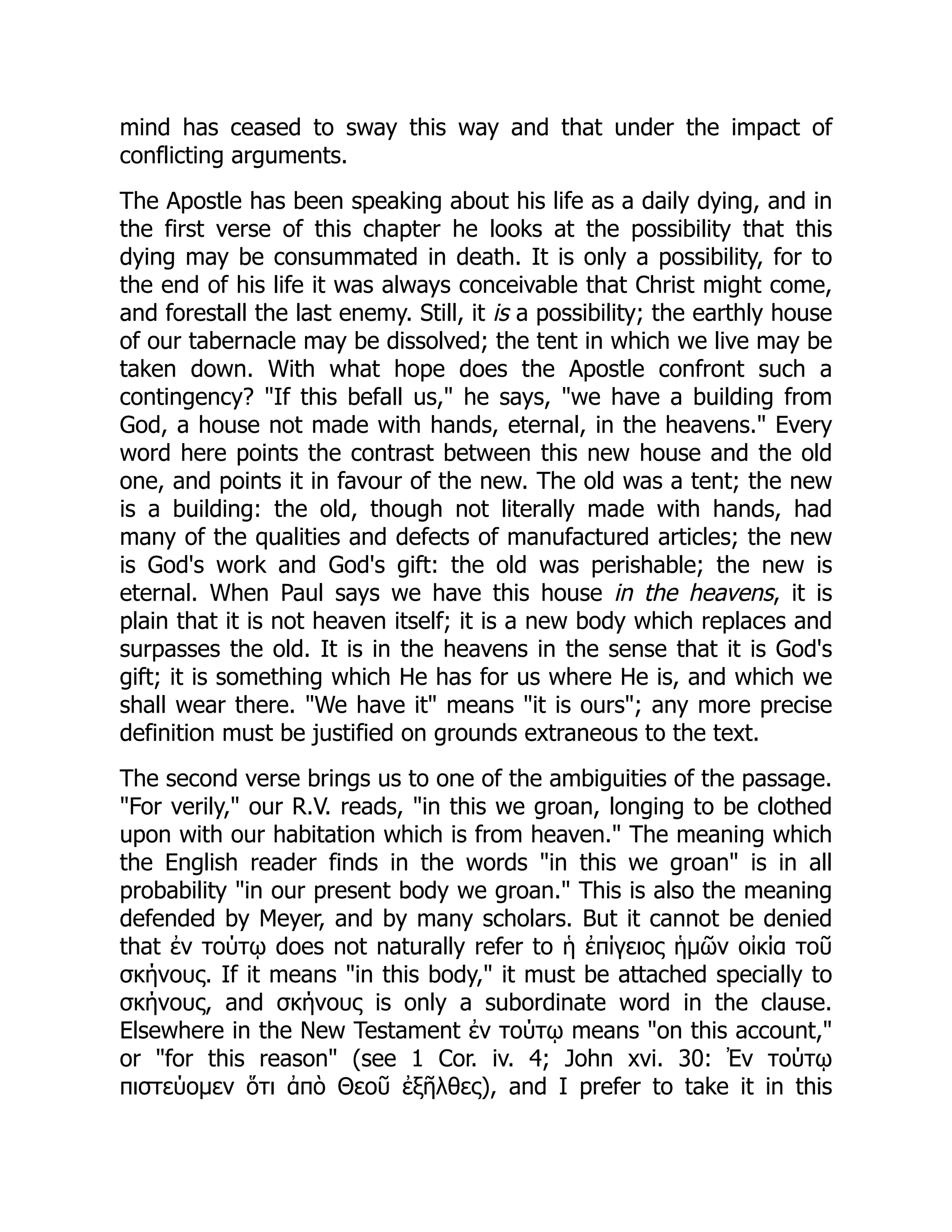 mind has ceased to sway this way and that under the impact of
conflicting arguments.
The Apostle has been speaking about his life as a daily dying, and in
the first verse of this chapter he looks at the possibility that this
dying may be consummated in death. It is only a possibility, for to
the end of his life it was always conceivable that Christ might come,
and forestall the last enemy. Still, it is a possibility; the earthly house
of our tabernacle may be dissolved; the tent in which we live may be
taken down. With what hope does the Apostle confront such a
contingency? "If this befall us," he says, "we have a building from
God, a house not made with hands, eternal, in the heavens." Every
word here points the contrast between this new house and the old
one, and points it in favour of the new. The old was a tent; the new
is a building: the old, though not literally made with hands, had
many of the qualities and defects of manufactured articles; the new
is God's work and God's gift: the old was perishable; the new is
eternal. When Paul says we have this house in the heavens, it is
plain that it is not heaven itself; it is a new body which replaces and
surpasses the old. It is in the heavens in the sense that it is God's
gift; it is something which He has for us where He is, and which we
shall wear there. "We have it" means "it is ours"; any more precise
definition must be justified on grounds extraneous to the text.
The second verse brings us to one of the ambiguities of the passage.
"For verily," our R.V. reads, "in this we groan, longing to be clothed
upon with our habitation which is from heaven." The meaning which
the English reader finds in the words "in this we groan" is in all
probability "in our present body we groan." This is also the meaning
defended by Meyer, and by many scholars. But it cannot be denied
that ἐν τούτῳ does not naturally refer to ἡ ἐπίγειος ἡμῶν οἰκία τοῦ
σκήνους. If it means "in this body," it must be attached specially to
σκήνους, and σκήνους is only a subordinate word in the clause.
Elsewhere in the New Testament ἐν τούτῳ means "on this account,"
or "for this reason" (see 1 Cor. iv. 4; John xvi. 30: Ἐν τούτῳ
πιστεύομεν ὅτι ἀπὸ Θεοῦ ἐξῆλθες), and I prefer to take it in this
 