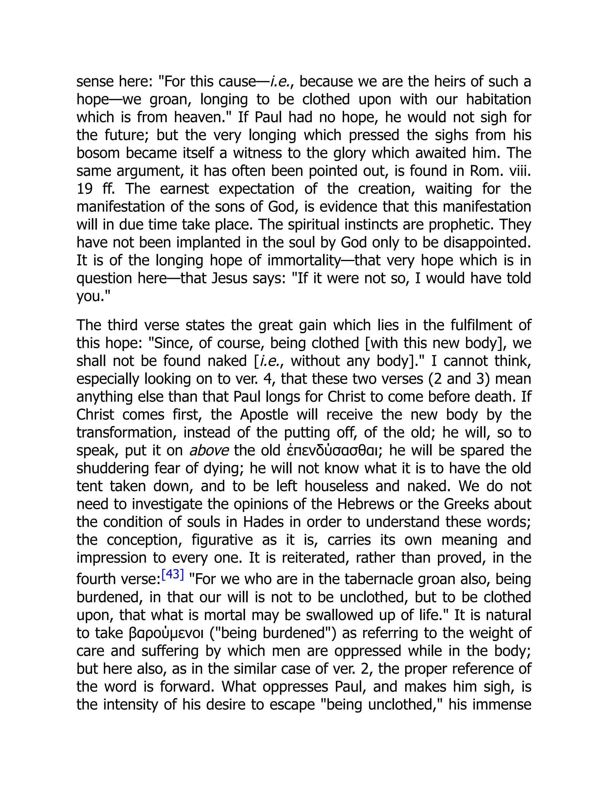 sense here: "For this cause—i.e., because we are the heirs of such a
hope—we groan, longing to be clothed upon with our habitation
which is from heaven." If Paul had no hope, he would not sigh for
the future; but the very longing which pressed the sighs from his
bosom became itself a witness to the glory which awaited him. The
same argument, it has often been pointed out, is found in Rom. viii.
19 ff. The earnest expectation of the creation, waiting for the
manifestation of the sons of God, is evidence that this manifestation
will in due time take place. The spiritual instincts are prophetic. They
have not been implanted in the soul by God only to be disappointed.
It is of the longing hope of immortality—that very hope which is in
question here—that Jesus says: "If it were not so, I would have told
you."
The third verse states the great gain which lies in the fulfilment of
this hope: "Since, of course, being clothed [with this new body], we
shall not be found naked [i.e., without any body]." I cannot think,
especially looking on to ver. 4, that these two verses (2 and 3) mean
anything else than that Paul longs for Christ to come before death. If
Christ comes first, the Apostle will receive the new body by the
transformation, instead of the putting off, of the old; he will, so to
speak, put it on above the old ἐπενδύσασθαι; he will be spared the
shuddering fear of dying; he will not know what it is to have the old
tent taken down, and to be left houseless and naked. We do not
need to investigate the opinions of the Hebrews or the Greeks about
the condition of souls in Hades in order to understand these words;
the conception, figurative as it is, carries its own meaning and
impression to every one. It is reiterated, rather than proved, in the
fourth verse:[43] "For we who are in the tabernacle groan also, being
burdened, in that our will is not to be unclothed, but to be clothed
upon, that what is mortal may be swallowed up of life." It is natural
to take βαρούμενοι ("being burdened") as referring to the weight of
care and suffering by which men are oppressed while in the body;
but here also, as in the similar case of ver. 2, the proper reference of
the word is forward. What oppresses Paul, and makes him sigh, is
the intensity of his desire to escape "being unclothed," his immense
 