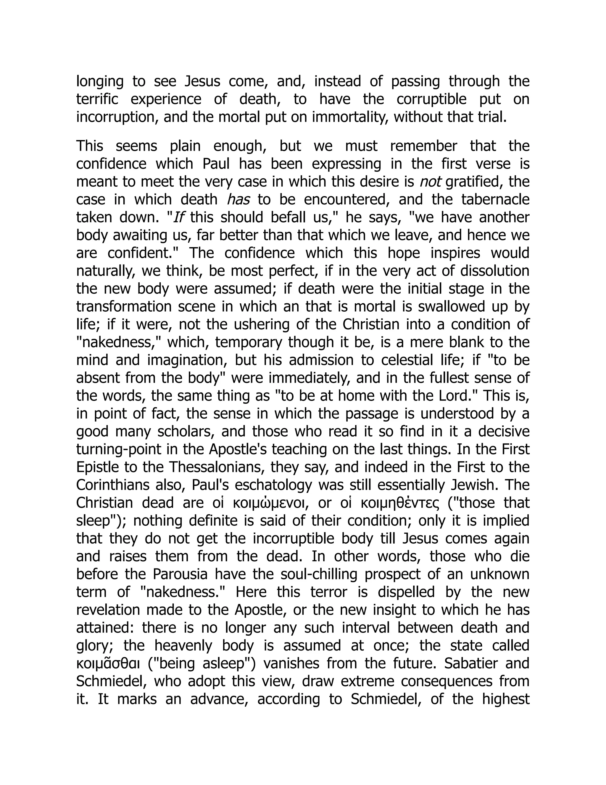 longing to see Jesus come, and, instead of passing through the
terrific experience of death, to have the corruptible put on
incorruption, and the mortal put on immortality, without that trial.
This seems plain enough, but we must remember that the
confidence which Paul has been expressing in the first verse is
meant to meet the very case in which this desire is not gratified, the
case in which death has to be encountered, and the tabernacle
taken down. "If this should befall us," he says, "we have another
body awaiting us, far better than that which we leave, and hence we
are confident." The confidence which this hope inspires would
naturally, we think, be most perfect, if in the very act of dissolution
the new body were assumed; if death were the initial stage in the
transformation scene in which an that is mortal is swallowed up by
life; if it were, not the ushering of the Christian into a condition of
"nakedness," which, temporary though it be, is a mere blank to the
mind and imagination, but his admission to celestial life; if "to be
absent from the body" were immediately, and in the fullest sense of
the words, the same thing as "to be at home with the Lord." This is,
in point of fact, the sense in which the passage is understood by a
good many scholars, and those who read it so find in it a decisive
turning-point in the Apostle's teaching on the last things. In the First
Epistle to the Thessalonians, they say, and indeed in the First to the
Corinthians also, Paul's eschatology was still essentially Jewish. The
Christian dead are οἱ κοιμώμενοι, or οἱ κοιμηθέντες ("those that
sleep"); nothing definite is said of their condition; only it is implied
that they do not get the incorruptible body till Jesus comes again
and raises them from the dead. In other words, those who die
before the Parousia have the soul-chilling prospect of an unknown
term of "nakedness." Here this terror is dispelled by the new
revelation made to the Apostle, or the new insight to which he has
attained: there is no longer any such interval between death and
glory; the heavenly body is assumed at once; the state called
κοιμᾶσθαι ("being asleep") vanishes from the future. Sabatier and
Schmiedel, who adopt this view, draw extreme consequences from
it. It marks an advance, according to Schmiedel, of the highest
 