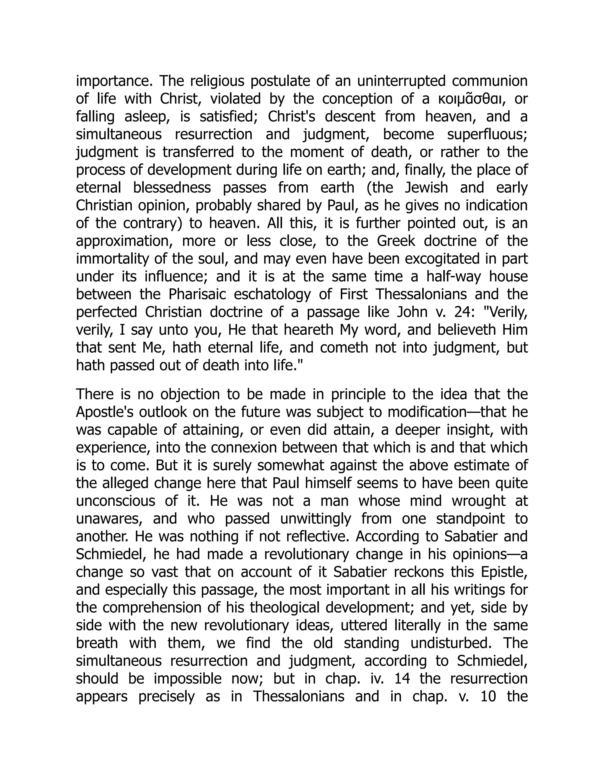 importance. The religious postulate of an uninterrupted communion
of life with Christ, violated by the conception of a κοιμᾶσθαι, or
falling asleep, is satisfied; Christ's descent from heaven, and a
simultaneous resurrection and judgment, become superfluous;
judgment is transferred to the moment of death, or rather to the
process of development during life on earth; and, finally, the place of
eternal blessedness passes from earth (the Jewish and early
Christian opinion, probably shared by Paul, as he gives no indication
of the contrary) to heaven. All this, it is further pointed out, is an
approximation, more or less close, to the Greek doctrine of the
immortality of the soul, and may even have been excogitated in part
under its influence; and it is at the same time a half-way house
between the Pharisaic eschatology of First Thessalonians and the
perfected Christian doctrine of a passage like John v. 24: "Verily,
verily, I say unto you, He that heareth My word, and believeth Him
that sent Me, hath eternal life, and cometh not into judgment, but
hath passed out of death into life."
There is no objection to be made in principle to the idea that the
Apostle's outlook on the future was subject to modification—that he
was capable of attaining, or even did attain, a deeper insight, with
experience, into the connexion between that which is and that which
is to come. But it is surely somewhat against the above estimate of
the alleged change here that Paul himself seems to have been quite
unconscious of it. He was not a man whose mind wrought at
unawares, and who passed unwittingly from one standpoint to
another. He was nothing if not reflective. According to Sabatier and
Schmiedel, he had made a revolutionary change in his opinions—a
change so vast that on account of it Sabatier reckons this Epistle,
and especially this passage, the most important in all his writings for
the comprehension of his theological development; and yet, side by
side with the new revolutionary ideas, uttered literally in the same
breath with them, we find the old standing undisturbed. The
simultaneous resurrection and judgment, according to Schmiedel,
should be impossible now; but in chap. iv. 14 the resurrection
appears precisely as in Thessalonians and in chap. v. 10 the
 
