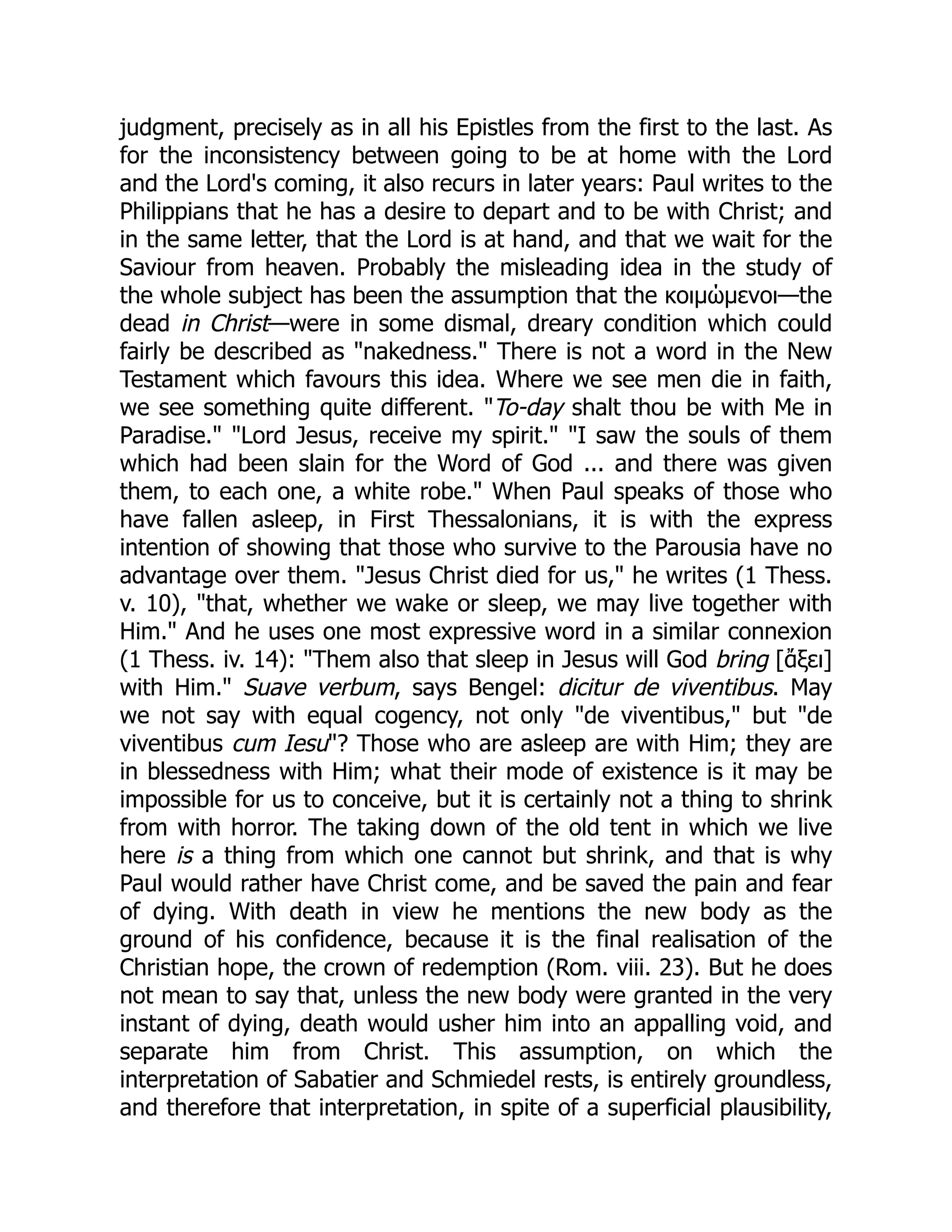 judgment, precisely as in all his Epistles from the first to the last. As
for the inconsistency between going to be at home with the Lord
and the Lord's coming, it also recurs in later years: Paul writes to the
Philippians that he has a desire to depart and to be with Christ; and
in the same letter, that the Lord is at hand, and that we wait for the
Saviour from heaven. Probably the misleading idea in the study of
the whole subject has been the assumption that the κοιμώμενοι—the
dead in Christ—were in some dismal, dreary condition which could
fairly be described as "nakedness." There is not a word in the New
Testament which favours this idea. Where we see men die in faith,
we see something quite different. "To-day shalt thou be with Me in
Paradise." "Lord Jesus, receive my spirit." "I saw the souls of them
which had been slain for the Word of God ... and there was given
them, to each one, a white robe." When Paul speaks of those who
have fallen asleep, in First Thessalonians, it is with the express
intention of showing that those who survive to the Parousia have no
advantage over them. "Jesus Christ died for us," he writes (1 Thess.
v. 10), "that, whether we wake or sleep, we may live together with
Him." And he uses one most expressive word in a similar connexion
(1 Thess. iv. 14): "Them also that sleep in Jesus will God bring [ἄξει]
with Him." Suave verbum, says Bengel: dicitur de viventibus. May
we not say with equal cogency, not only "de viventibus," but "de
viventibus cum Iesu"? Those who are asleep are with Him; they are
in blessedness with Him; what their mode of existence is it may be
impossible for us to conceive, but it is certainly not a thing to shrink
from with horror. The taking down of the old tent in which we live
here is a thing from which one cannot but shrink, and that is why
Paul would rather have Christ come, and be saved the pain and fear
of dying. With death in view he mentions the new body as the
ground of his confidence, because it is the final realisation of the
Christian hope, the crown of redemption (Rom. viii. 23). But he does
not mean to say that, unless the new body were granted in the very
instant of dying, death would usher him into an appalling void, and
separate him from Christ. This assumption, on which the
interpretation of Sabatier and Schmiedel rests, is entirely groundless,
and therefore that interpretation, in spite of a superficial plausibility,
 