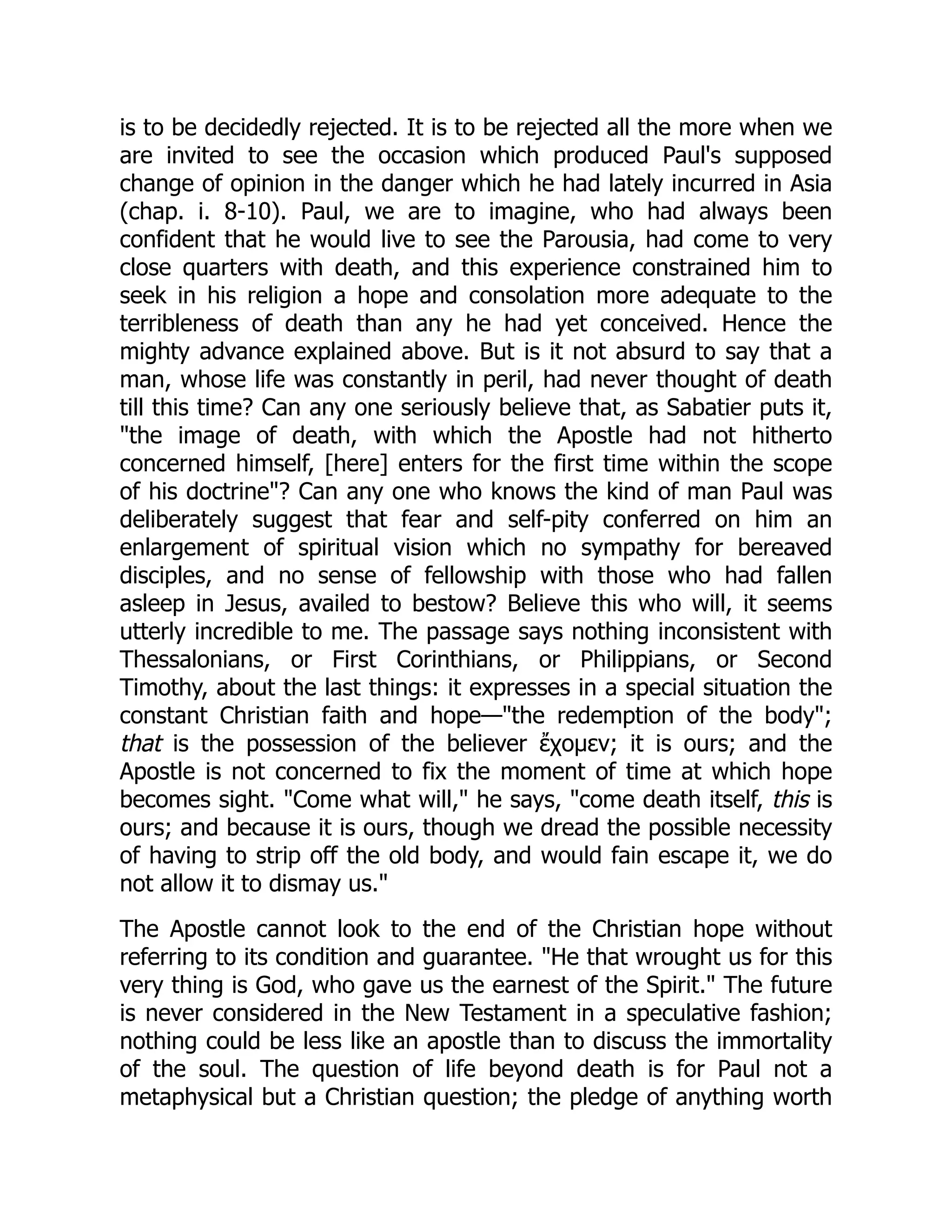 is to be decidedly rejected. It is to be rejected all the more when we
are invited to see the occasion which produced Paul's supposed
change of opinion in the danger which he had lately incurred in Asia
(chap. i. 8-10). Paul, we are to imagine, who had always been
confident that he would live to see the Parousia, had come to very
close quarters with death, and this experience constrained him to
seek in his religion a hope and consolation more adequate to the
terribleness of death than any he had yet conceived. Hence the
mighty advance explained above. But is it not absurd to say that a
man, whose life was constantly in peril, had never thought of death
till this time? Can any one seriously believe that, as Sabatier puts it,
"the image of death, with which the Apostle had not hitherto
concerned himself, [here] enters for the first time within the scope
of his doctrine"? Can any one who knows the kind of man Paul was
deliberately suggest that fear and self-pity conferred on him an
enlargement of spiritual vision which no sympathy for bereaved
disciples, and no sense of fellowship with those who had fallen
asleep in Jesus, availed to bestow? Believe this who will, it seems
utterly incredible to me. The passage says nothing inconsistent with
Thessalonians, or First Corinthians, or Philippians, or Second
Timothy, about the last things: it expresses in a special situation the
constant Christian faith and hope—"the redemption of the body";
that is the possession of the believer ἔχομεν; it is ours; and the
Apostle is not concerned to fix the moment of time at which hope
becomes sight. "Come what will," he says, "come death itself, this is
ours; and because it is ours, though we dread the possible necessity
of having to strip off the old body, and would fain escape it, we do
not allow it to dismay us."
The Apostle cannot look to the end of the Christian hope without
referring to its condition and guarantee. "He that wrought us for this
very thing is God, who gave us the earnest of the Spirit." The future
is never considered in the New Testament in a speculative fashion;
nothing could be less like an apostle than to discuss the immortality
of the soul. The question of life beyond death is for Paul not a
metaphysical but a Christian question; the pledge of anything worth
 