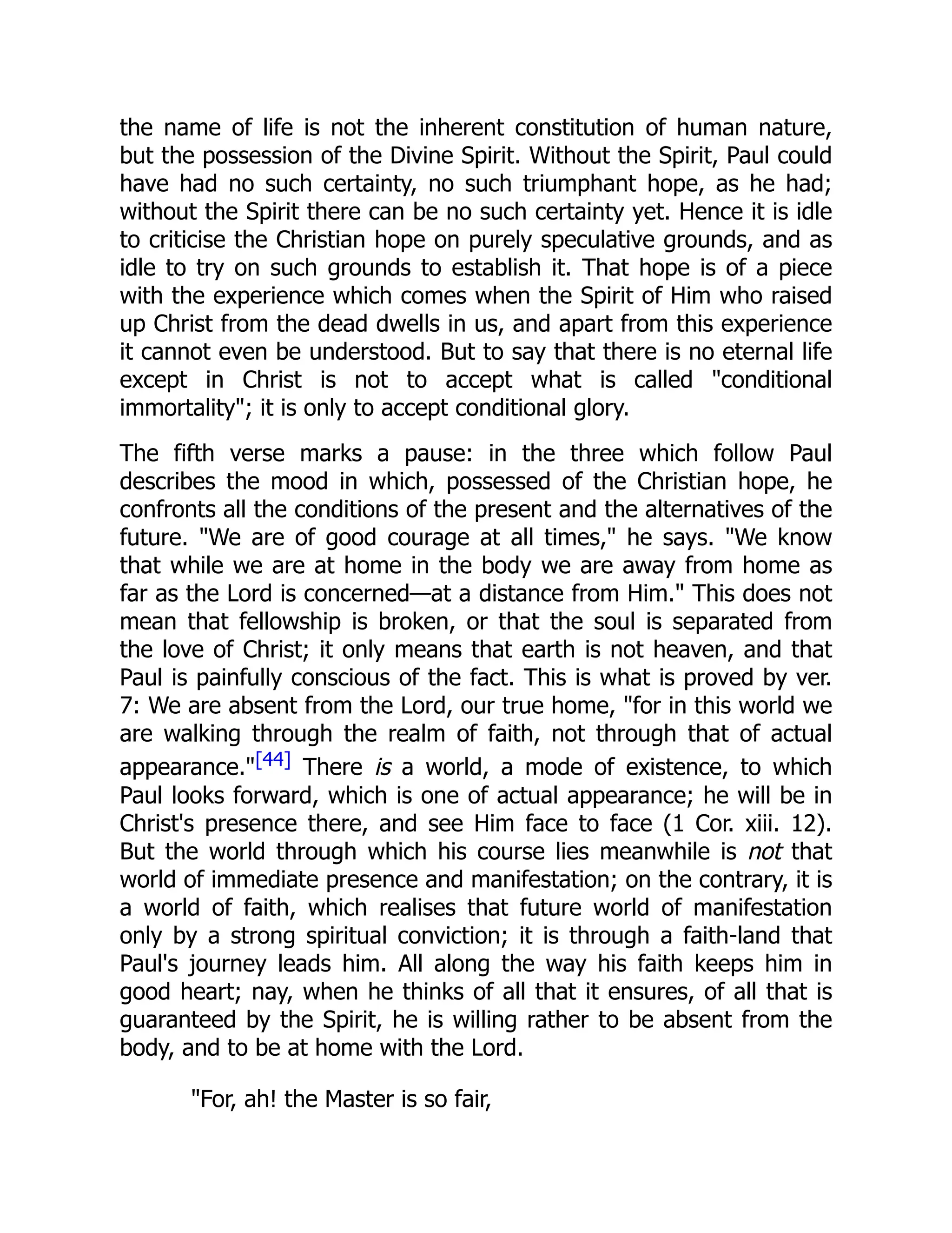 the name of life is not the inherent constitution of human nature,
but the possession of the Divine Spirit. Without the Spirit, Paul could
have had no such certainty, no such triumphant hope, as he had;
without the Spirit there can be no such certainty yet. Hence it is idle
to criticise the Christian hope on purely speculative grounds, and as
idle to try on such grounds to establish it. That hope is of a piece
with the experience which comes when the Spirit of Him who raised
up Christ from the dead dwells in us, and apart from this experience
it cannot even be understood. But to say that there is no eternal life
except in Christ is not to accept what is called "conditional
immortality"; it is only to accept conditional glory.
The fifth verse marks a pause: in the three which follow Paul
describes the mood in which, possessed of the Christian hope, he
confronts all the conditions of the present and the alternatives of the
future. "We are of good courage at all times," he says. "We know
that while we are at home in the body we are away from home as
far as the Lord is concerned—at a distance from Him." This does not
mean that fellowship is broken, or that the soul is separated from
the love of Christ; it only means that earth is not heaven, and that
Paul is painfully conscious of the fact. This is what is proved by ver.
7: We are absent from the Lord, our true home, "for in this world we
are walking through the realm of faith, not through that of actual
appearance."[44] There is a world, a mode of existence, to which
Paul looks forward, which is one of actual appearance; he will be in
Christ's presence there, and see Him face to face (1 Cor. xiii. 12).
But the world through which his course lies meanwhile is not that
world of immediate presence and manifestation; on the contrary, it is
a world of faith, which realises that future world of manifestation
only by a strong spiritual conviction; it is through a faith-land that
Paul's journey leads him. All along the way his faith keeps him in
good heart; nay, when he thinks of all that it ensures, of all that is
guaranteed by the Spirit, he is willing rather to be absent from the
body, and to be at home with the Lord.
"For, ah! the Master is so fair,
 